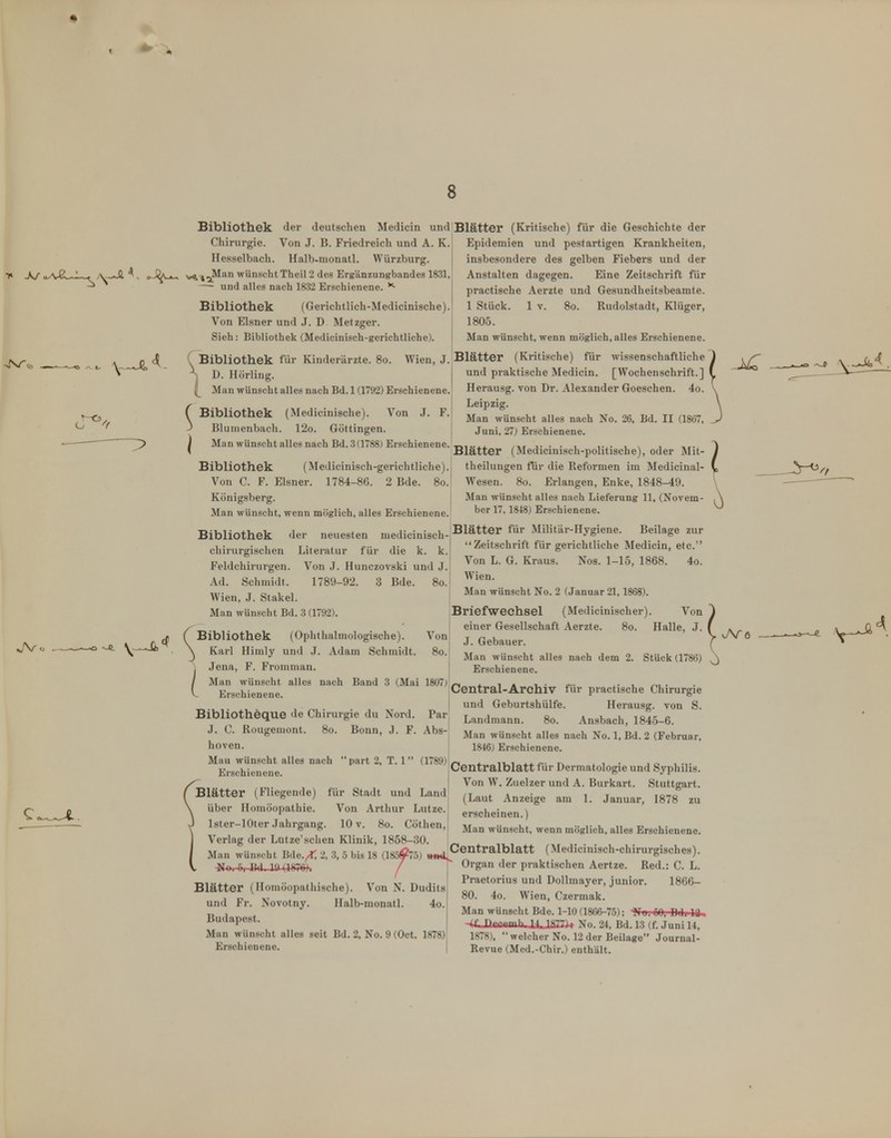 Bibliothek der deutschen Medicin und Blätter (Kritische) für die Geschichte der Epidemien und pestartigen Krankheiten, insbesondere des gelben Fiebers und der Anstalten dagegen. Eine Zeitschrift für practische Aerzte und Gesundheitsbeamte. 1 Stück. 1 V. 80. Rudolstadt, Klüger, 1805. Man wünscht, wenn möglich, alles Erschienene. Wien J. Blätter (Kritische) für wissenschaftliche I und praktische Medicin. [Wochenschrift.] Herausg. von Dr. Alexander Goeschen. 4o. Leipzig. Man wünscht alles nach No. 26, lid. II (1867, Juni, 27) Erschienene. Chirurgie. Von J. B. Friedreich und A. K. Hesselbach. Halb-monatl. Würzburg, y^^^an wünscht Theil 2 des Erg'änzungbandes 1831, — und alles nach 1832 Erschienene. ^ Bibliothek (Gerichtlich-Medicinische). Von Eisner und J. D Metzger. Sich: Bibliothek (Medicinisch-gerichtliche). . Bit l M Bibliothek für Kinderärzte. 80. Hörling. Man wünscht alles nach Bd. 1 (1792) Erschienene Bibliothek (Medicinische). Von J. F Blunienbach. 12o. Göttingen. Man Wünschtalles nach Bd. 3 (1788) Erschienene. Bibliothek der chirurgisclien Literatur für die k. k. Feldchirurgen. Von J. Hunczovski und J. Ad. Schmidt. Wien, J. Stakel. Man wünscht Bd. 3 (1792). 1789-92. 3 Bde. 80. ( Bibliothek \ Karl Himly j .Jena, F. Fromman. / Man wünscht alles nach V Erschienene. (Ophthalmologische), und .1. Adam Schmidt. Von 80. Band 3 (Mai 1807) Bibliotheque de Chirurgie du Nord. Par J. C. Rougemont. 80. Bonn, .J. F. Abs- hoven. Mau wünscht alles nach part 2, T. 1 (1789) Erschienene. ( Blätter (Fliegende) für Stadt und Land \ über Homöopathie. Von Arthur Lutze. J Ister-lOter .Jahrgang. 10 v. 80. Göthen, I Verlag der Lutze'sehen Klinik, 1858-30. _, Man wünscht Bde.^ 2, 3, 5 bis 18 (185^75) ^Centralblatt (Medicinisch-chirurgisches). Man wünscht No. 2 (Januar 21,1868). Briefwechsel (Medicinischer). Von einer Gesellschaft Aerzte. 80. Halle, J. J. Gebauer. Man wünscht alles nach dem 2. Stück (1786) Erschienene. Central-Archiv für practische Chirurgie und Geburtshülfe. Herausg. von S. Landmann. 80. Ansbach, 1845-6. Man wünscht alles nach No. 1, Bd. 2 (Februar, 1846) Erschienene. Centralblatt fiir Dermatologie und Syphilis. Von W, Zuelzer und A. Burkart. Stuttgart. (Laut Anzeige am 1. Januar, 1878 zu erscheinen.) Man wünscht, wenn möglich, alles Erschienene. V ~No. 5, Bd. 10 (1876). / Blätter (Homöopathische). Von N. Dudits und Fr. Novotny. Halb-monatl. 4o. Budapest. Man wünscht alles seit Bd. 2, No. 9 (Oet. 1878) Erschienene. Blätter (Medicinisch-politische), oder Mit- Bibliothek (Medicinisch-gerichtliche).j theilungen für die Reformen im Medicinal- Voii C. F. Eisner. 1784-86. 2 Bde. 8o.| Wesen. 80. Erlangen, Enke, 1848-49. Königsberg. j Man wünscht alles nach Lieferung 11, (Novem- Man wünscht, wenn möglich, alles Erschienene. ^^^^ Erschienene. neuesten medicinisch-^^^tter für Militär-Hygiene. Beilage zur  Zeitschrift für gerichtliche Medicin, etc. Von L. G. Kraus. Nos. 1-15, 1868. 4o. Wien. vATö Organ der praktischen Aertze. Red.: C. L. Praetorius und Dollmayer, junior. 1866- 80. 4o. Wien, Czermak. Man wünscht Bde. 1-10 (1866-75); -»Tb. 00, Bdi It, •4i nppemh IUifi77)> No. 24, Bd. 13 (f. Juni 14, 1878), welcher No. 12 der Beilage Journal- Revue (Med.-Chir.) enthält.