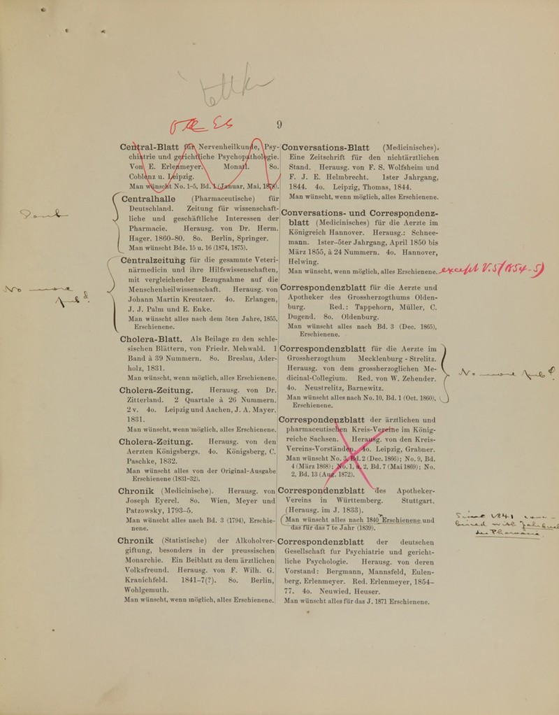 ^^T^C^ 9 Ceötral-Blatt ch V Cobl Man w^insc, Centralhalle y- Conversations-Blatt (Medicinisches), gie. Eine Zeitschrift für den nichtärztlichen Stand. Herausg. von F. S. Wolfsheim und F. J. E. Helmbrecht. Ister Jahrgang, 1844. 4o. Leipzig, Thomas, 1844. Man wünscht, wenn möglich, alles Erschienene. Deutschland. Zeitung für Wissenschaft-!^ _ j.- j « -. \ ,. , , , , j Conversations-und Correspondenz- ) liehe und geschäftliche Interessen der \ Pharmacie. Herausg. von Dr. Herrn. I Hager. 1860-80. 8o. Berlin, Springer, Man wünscht Bde. 15 u. 16 (1874,1875). Centraizeitung für die gesammte Veteii- närmedicin und ihre Hilfswissenschaften, mit vergleichender Bezugnahme auf die Menschenheil Wissenschaft. Herausg. von Correspondenzblatt für die Aerzte und .Johann Martin Kreutzer. 4o. Erlangen,! Apotheker des Grossherzogthums Olden- J. J. Palm und E. Enke. Man wünscht alles nach dem öten Jahre, 1855, Erschienene. blatt (Medicinisches) für die Aerzte im Königreich Hannover. Herausg.: Schnee- mann. lster-5ter Jahrgang, April 1850 bis März 1855, ä 24 Nummern. 4o. Hannover, Helwing. Man wünscht, wenn möglich, alles Erschienene. bürg. Red.: Tappehorn, Müller, C. Dugend. 8o. Oldenburg. Man wünscht alles nach Bd. 3 (Dec. 1865), , . 1 T. 1 1 .1 Erschienene. Cnolera-Blatt, Als Beilage zu den schle- sischcn Blättern, von Friedr. Mehwald. 1 Correspondenzblatt für die Aerzte im Band ä 39 Nummern. 8o. Breslau, Ader-, holz, 1831. j Man wünscht, wenn möglich, alles Erschienene. Cholera-Zeitung, Herausg. von Dr. Zitterland. 2 Quartale a 26 Nummern. 2 V. 4o. Leipzig und Aachen, J. A. Mayer. 1831. Man wünscht, wenn möglich, alles Erschienene. Cholera-Zsitung. Herausg. von den Aerzten Königsbergs. 4o. Königsberg, C. Paschke, 1882. Man wünscht alles von der Original-Ausgabe Erschienene (1831-32). Chronik (Medicinische). Herausg. von Correspondenzblatt ^es Apotheker- Joseph Eyerel. 8o. Wien, Meyer und Vereins in Württemberg. Stuttgart. Patzowsky, 1793-5. (Herausg. im J. 1833). Man wünscht alles nach Bd. 3 (1794), Erschie- (^Man wünscht allesjiach 1840 Erscbienencund nene. ^aTTui^^äTTTe Jahr (1839). Chronik (Statistische) der Alkoholver-Correspondenzblatt der deutschen ürossherzogthum Mecklenburg - Strelitz. Herausg. von dem grossherzoglichen Me- dicinal-Cotlegiuni. Red. von W. Zehender. 4o. Neustrelitz, Barnewitz. Man wünscht alles nach No. 10, Bd. 1 (Oct. 1860), Erschienene. Correspondenzblatt der ärztlichen und pharmaceutischcn Kreis-Ve^ierne im König- reiche Sachsen. Herausg. von den Kreis- Vereins-Vorstända|i^>4o. Leipzig, Grabner. Man wünscht No^Ä. 2 (Dec. 1866); No. 9, Bd. 4 (März 1868); jr^l,\2. Bd. 7 (Mai 1869); No. 2, Bd. 13 (Au/^1872). \ giftung, besonders in der preussischen Monarchie. Ein Beiblatt zu dem ärztlichen Volksfreund. Herausg. von F. Wilh. G. Kranichfeld. 1841-7(?). 8o. Berlin, Wohlgemutli. Man wünscht, wenn möglich, alles Erschienene. Gesellschaft für Psychiatrie und gericht- liche Psychologie. Herausg. von deren Vorstand: Bergmann, Mannsfeld, Eulen- berg, Erlenmeyer. Red. Erlenmeyer, 1854- 77. 4o. Neuwied. Heuser. Man wünscht alles für das J. 1871 Erschienene.