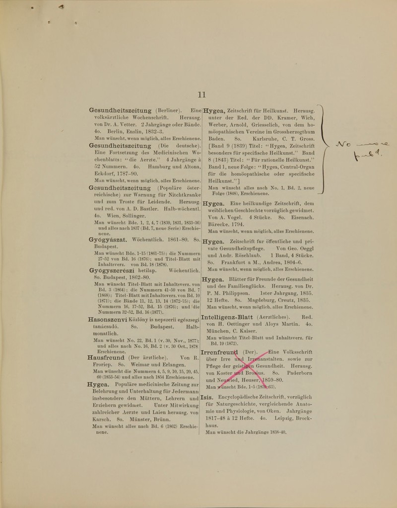 11 Gesundheitszeitung (Berliner). Eine volksärztliche Wochenschrift. Herausg. von Dr. A. Vetter. 2 .Jahrgänge oder Bände. 4o. Berlin, Enslin, 1832-3. Man wünscht, wenn möglich, alles Erschienene. Gesundheitszeitung (Die deutsche). Eine Fortsetzung des Medicinischen Wo- chenblatts: die Aerzte. 4 Jahrgänge a 52 Nummern. 4o. Hamburg und Altona, Eckdorf, 1787-90. Man wünscht, wenn möglich, alles Erschienene. Gesundheitszeitung (Populäre öster-I reichische) zur Warnung für Nitchtkranke Hygea, Zeitschrift für Ileilkunst. Herausg. unter der Red. der DD. Kramer, Wich, Werber, Arnold, Griesseiich, von dem ho- möopathischen Vereine im Grossherzogtlium Baden. So. Karlsruhe, C. T. Gross. [Band 9 (1839) Titel: Hygea, Zeitschrift besonders für specifische Heilkunst. Band 8 (1843) Titel:  Für rationelle Heilkunst.' Band 1, neue Folge:  Hygea, Centrai-Organ für die homöopathische oder specifische Heilkunst.] Man wünscht alles nach No. 1, Bd. 2, neue Folge (1848), Erschienene. und zum Tröste für Leidende. Herausg. Hygg^. Eine heilkundige Zeitschrift, dem und red. von A. D. Bastler. Halb-wöchentl. weiblichen Geschlechte vorzüglich gewidmet. 4o. Wien, Sollinger. Man wünscht Bde. 1, 2, 4. 7 (1830, \m. 18^3-36); und alles nach 1837 (Bd. 7, neue Serie) Erschie-- none. Von A. Vogel. 4 Stücke. 8o. Eisenach. Bärecke. 1794. Man wünscht, wenn möglich, alles Erschienene. Wöchentlich. 18G1-80. 8o. Gyögyäszat Budapest. Man wünscht Bde. 1-15 (1861-75); die Nummern 27-52 von Bd. 16 (1876); und Titel-Blatt mit Inhaltsverz. von Bd. 18 (1878). Gyögyszereszi hetilap. Wöchentlich. 8o. Budapest, 1802-8(3. Hygea Man wünscht Titel-Blatt mit Inhaltsverz. von Bd. 3 (1864): die Nummern 41-50 von Bd. 7 (1868); Titel-Blatt mitlnhaltsverz. von Bd. 10 (1871); die Bände 11, 12. 13. 14 (1872-75); die Nummern 16. 17-52, Bd. 15 (1876); und die Nummern 32-.52, Bd. 16 (1877). Hasonszenvi Közlöny is nepszerii egdszsegi|I^telljp^2-Blatt (Aerztli^^ tanäcsadö. 8o. Budapest. Halb monatlich. Man wünscht No. 22, Bd. 1 (v. 30, Nov., 1877) und nlles nach No. 16, Bd. 2 (v. 30 Oct., 1878 Erschienene. Hausfreund (Der ärztliche). Von R. Froriep. 8o. Weimar und Erlangen. Man wünscht die Nummern 4, 5, 9, 10, 15, 20, 45. 60 (1853-54) und alles nach 18.54 Erschienene. Hygea. Populäre medicinische Zeitung zur Belehrung und Unterhaltung für .Jedermann insbesondere den Müttern, Lehrern und Erziehern gewidmet. Unter Mitwirkung zahlreicher Aerzte und Laien herausg. von Karsch. 8o. Münster, Brünn. Man wünscht alles nach Bd. 6 (1862) Erschie- nene. Hygea. Zeitschrift für öffentliche und pri- vate Gesundheitspflege. Von Geo. Oeggl und Andr. llöschlaub. 1 Band, 4 Stücke. 8o. Frankfurt a M., Andrea, 1804-fi. Man wünscht, wenn möglich, alles Erschienene. Blätter für Freunde der Gesundheit und des Faniilienglücks. Herausg. von Dr. 1'. ^I. Philippson. Ister Jahrgang, 183ö. 12 Hefte. 8o. Magdeburg, Creutz, 1835. Man wünscht, wenn möglich, alles Erschienene. Red. von H. Oettinger und Aloys Martin. 4o. München, C. Kaiser. Man wünscht Titel-Blatt und Inhaltsverz. für Bd. 19 (1872). Irrenfreund über Irre Pflege der von Kost er und Man ine Volksschrift anstalten. sowie zur Gesundheit. Herausg. Paderborn euser,^859-80. Isis. Encyclopädische Zeitschi-ift, vorzüglicli für Naturgeschichte, vergleichende Anato- mie und Physiologie, von Oken. .Jahrgänge 1817-48 ä 12 Hefte. 4o. Leipzig, Brock- haus. Man wünscht die Jahrgänge 1838-40.