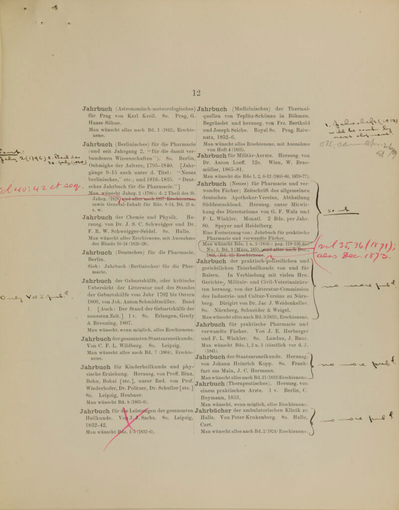 1 12 •^.JZs^ ) ii^^^ hunderien Wissenschaften''). ^« • \i-^x^^y^ Oelimigke der Aeltere, 1795-1 Jahrbuch (Astronoinisch-mcteoi-ologischcs) Jahrbuch (Medicinisches) der Thermal- quellen von Teplitz-Schönau in Böhmen. Begründet und herausg. von Frz. Berthold und Joseph Seiche. Royal 8o. Prag. Rziw- natz, 1852-6. Man wünscht alles Erschienene, mit Ausnahme von Heft 4 (1855). Jahrbuch füi* Militär-Aerzte. Herausg. von Dr. Anton Loeff. 12o. Wien, W. Bran- miiller, 1865-81. Man wünscht die Bde 1, 2, 6-12 a8ü5-6l5. 1870-77). für Prag von Karl Kreil. 8o. Prag, G. Haase Söhne. Man wünscht alles niidi Bd. 1 (]842(, Er.'^chie- nene. Jahrbuch (Bei-linisches) für die Pharmacie (und seit .Jahrgang 2,  für die damit ver- 8o. ■1840. gänge 9-15 auch unter d. Titel: berlinisches, etc.; und 1816-1835. C-/0 ' ^ sches Jahrbuch für die Pharmacie.] ' Man Anseht Jahrg. 2 (1796j: d. 2 Theil des 30. (1828t'niid iillT 'owie (xcncral-Inhalt Berlin, [Jahr- ' Neues Deut- für Bde. 8-14, Bd. 25 u. s. w. Jahrbuch der Chemie und Phjsik. He- rausg. von Dr. .J. S. C. Schweiber und Dr. F. U. W. Schweigger-Seidel. 8o. Halle. .Man wünscht alles Erschienene, mit .\usnahme der Bände 16-24 (1826-28). Jahrbuch (Deuteches) für Berlin. Sich: Jalirljuch i Berlini.-clu' macie. die Pharmacie, Jahl'buch (Neues) für Pharmacie und ver wandte Fächer: Zeitschrift des allgemeinen deutschen Apotheker-Vereins, Abtheilung Süddeutschland. Herausg. unter Mitwir- kung des Directoriums von G. F. Walz und F- L. Winkler. Monatl. 2 Bde. per Jahr 80. Spej'er und Heidelberg. Eine Fortsetzung von: .Jahrbuch für i)raktische _ Pharmacie tmd verwandte Fächer. Man wünsclTtTJde. 1 u. 2 (.1854); p;ig. 119-136iL No. 3, Bd. 3(Märy.. 18.55,)^iua ttllüLrrnilirDuL'.r 18C0, (BJ. 33) EiJLlikntni füi' die Pliiir V>ß j: /y-—A.- Jahrbuch der (ieburtsliülfe, oiler kritisclic Uebersicht der fJtteratur und des Standes der Geburtshülfe vom Jahr 1702 bis Ostern 1806, von Joh. Anton Schmidhnüller. Band 1. [Auch : Der Stand der Geburtshülfe der neuesten Zeit.] 1 v. 8o. Erlangen, Gredy & Breuning, 1807. Man wünscht, wenn miiglich, alles Erschienene. Jahrbuch der praktisch-'p^zeilichen um gerichtlichen Tiiierheilkundc von und für Baiern. In Verbindung mit vielen Hrn. Gerichts-, .Militair- und Civil-Veterinairiirz- ten herausg. von der Litteratur-Commission des Industrie- und Cultur-Vereins zu Nürn- berg. Dirigirt von Dr. .Jac J. Weidenkeller. 8o. Nürnberg, Schneider & Weigel. Man Wünschtalles nach Bd.3(18;53), Erschienene. Jahrbuch für praktische Pharmacie und verwandte Fächer. Von J. E. Herberger Jahrbuch für Kinderheilkunde und phy-' sische Erziehung. Herausg. von Proff. Binz. JahrbuchdergesammtenStaatsarsneikunde. und F. L. Winkler. 8o. Landau, J. Baur. Von C. F. L. Wildberg. 8ü. Leipzig. Man wünscht Bde. 1, 2 u. 3 (.sämtlich vor d. J. Man wünscht alles nach Bd. 7 (1804), Erschic- 'l^-^l*- „gjjß Jahrbuch der Staatsarzneikunde. Herausg. von Johann Heinrich Kopp. 8o. Frank- furt am Main, J. C. Hermann. ^ , . ^ ^ „ , -r. i. Manwünschtallesnach Bd.llQ819)Erschienene.. Bohn, Bokai [etc.], unter Red. von Prof. j^j^^.^^^^j^ ^^j^^^^^p^^^ig^,^^^, Herausg. von Wiederhofer, Dr. Politzer, Dr. Schuller [etc.] praktischen Arzte. 1 v. Berlin, C. Ho. Leipzig, Heubner. Hevmann, 1858. Man wünscht Bd. 8 (186.5-6). ^^^^^ wünscht, wenn möglich, alles Erschienene. Jahl'bUCh für ci^ LeistuifTgen der gcsamniten Jahrbücher der ambulatorischen Klinik zu Heilkunde. VoVjy#; Sachs. 8o. Leipzig, Halle. Von Peter Krukenberg. 8o. Halle, 1832-42. Gurt. Man wünscht l-5(1832-6). , Man wünscht alles nach Bd. 2(1824,i Erschienene. <4 \—V