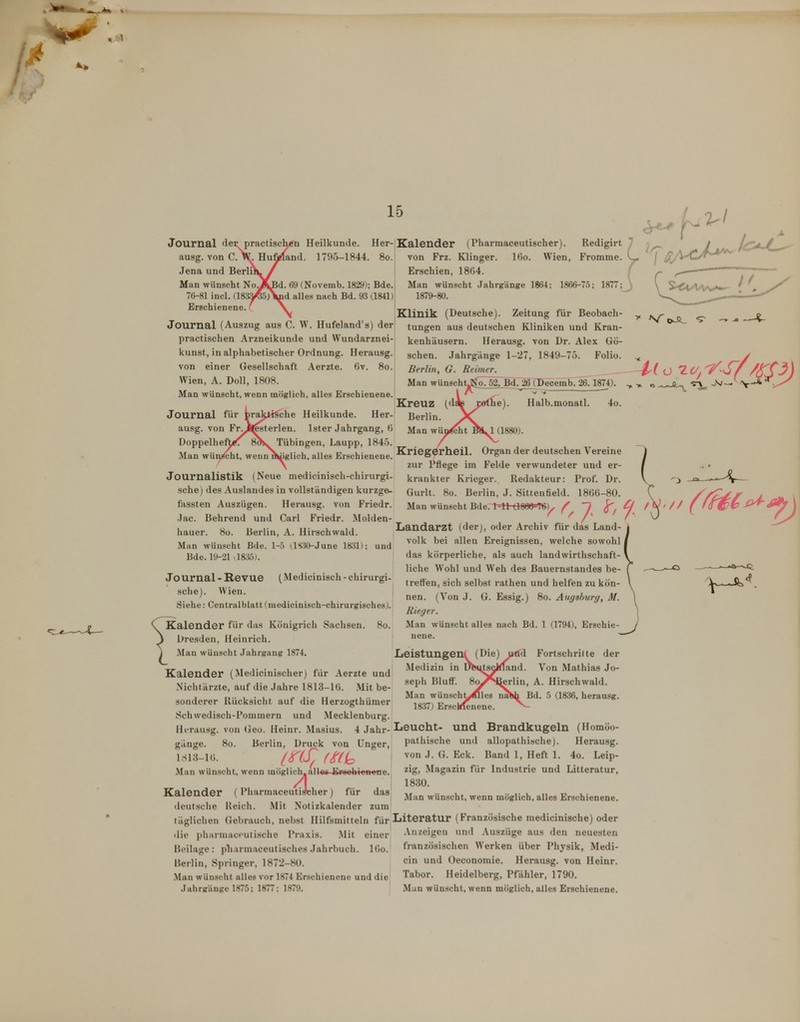 15 Journal der practischen Heilkunde. Her-Kalender (Pharmaceutischer). Redigirt ausg. von C.^. Hufjprfand. 1795-1844. 80. von Frz. Klinger. I60. Wien, Fromme. Erschien, 1864. M. 69(Novemb. 1829); Bde.| Man wünscht Jahrgänge 1864; 1866-75; 1877; Ji - 1879-80. Jena und Berlii Man wünscht No.J 76-81 incl. (183 Erschienene.' ad alles nach Bd. 93 (1841) Journal (Auszug aus C. W. Hufeland's) der practischen Arzneikunde und Wundarznei- kunst, in alphabetischer Ordnung. Herausg. von einer Gesellschaft Aerzte. 6v. 80. Wien, A. Doli, 1808. Man wünscht, wenn möglich, alles Erschienene. Journal für brakti^che Heilkunde. Her ausg. von Fr^J^sterlen. Ister Jahrgang, 6 Doppelheft/; 8ot«. Tübingen, haupp, 1845. Man wün^ht, wenn raiiglich, alles Erschienene. Journalistik (Neue medicinisch-chirurgi- sche) des Auslandes in vollständigen kurzge- fassten Auszügen. Herausg. von Friedr. Jac. Behrend und Carl Friedr. Molden- hauer. 8ü. Berlin, A. Hirschwald. Man wünscht Bde. 1-5 i.lS.'W-June 1831); und Bde. 19-21 .1835). Journal - Revue (Medicinisch - chirurgi- sciie). Wien. Siehe: Centralbhitt (medicinisch-chirurgisches). Kalender für das Königrich Sachsen. 80. \ Dresden, Heinrich. I Mau wünscht Jahrgang 1874. Klinik (Deutsche). Zeitung für Beobach tungen aus deutschen Kliniken und Kran kenhäusern. Herausg. von Dr. Alex Gö- schen. Jahrgänge 1-27, 1849-75. Folio. ^ Berlin, G. Reimer. Man wünschtJJIo7^rBd726Tpe^^ 1874). Kreuz (d« Berne). Halb.monatl. 4o. Berlin. ^( Man wün^t B>^1 (1880). Kriegerheil. Organ der deutschen Vereine zur Pflege im Felde verwundeter und er- krankter Krieger. Redakteur: Prof. Dr. Gurlt. 80. Berlin, J. Sittenfield. 1866-80. Man wünscht Bde. 1-11 (180(»=T6)^ y Landarzt (derj, oder Archiv für das Land- 1 Volk bei allen Ereignissen, welche sowohl / das körperliche, als auch landwirthschaft- \ liehe Wohl und Weh des Bauernstandes be- ( treffen, sich selbst rathen und helfen zu kön- \ nen. (Von J. G. Essig.) 80. Augsburg, M. \ Rieger. | Man wünscht alles nach Bd. 1 (1794), Erschie- J ....— Leistungen! (Die) iHid Medizin in üSjtscifland. seph Bluff. 8o^Hierlin, Man wünscht, 1837) Ersc Fortschritte der Von Mathias Jo- A. Hirschwald. Bd. 5 (1836, herausg. Kalender (Medicinischer) für Aerzte und Nichtärzte, auf die Jahre 1813-16. Mit be- sonderer Rücksicht auf die Herzogthümer Schwedisch-Pommern und Mecklenburg. Hi-rausg. von (jeo. Heinr. Masius. 4 Jahr- Leucht giinge. 80. Berlin, Druck von Unger, 1CS13-1Ü. inS^ f^a^ .Man wünscht, wenn möglich.alias Eroohioncne. Kalender (Pharmaceutischer) für deutsche Reich. Mit Notizkalender täglichen Gebrauch, nebst Hilfsmitteln für Literatur (Französische mediciniache) oder das und Brandkugeln (Homöo- pathische und allopathische). Herausg. von J. G. Eck. Band 1, Heft 1. 4o. Leip- zig, Magazin für Industrie und Litteratur, 1830. Man wünscht, wenn möglich, alles Erschienene. die pharniac(>utische Praxis. .Mit einer Beilage: pliarmaceutisches Jahrbuch. I60. Berlin, Springer, 1872-80. .Man wünscht alles vor 1874 Erschienene und die Anzeigen und Auszüge aus den neuesten französischen Werken über Physik, Medi- cin und Oeconomie. Herausg. von Heinr. Tabor. Heidelberg, Pfähler, 1790.