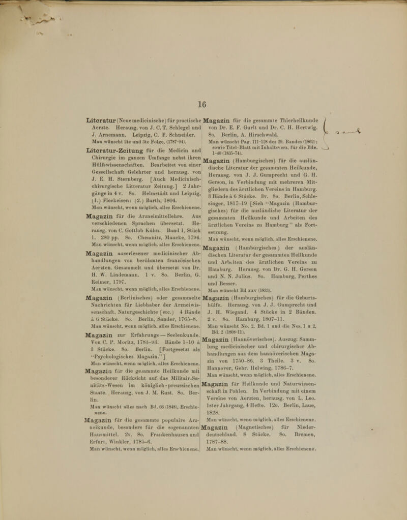 16 Iiiteratur (Neue medicinische) für practische Magazin für die gesammte Thierheilkunde Aerzte. Herausg. von J. CT. Schlegel und von Dr. E. F. Gurlt und Dr. C. H. Hertwig. J. Arnemann. Leipzig, C. F. Schneider. Man wünscht 2te und 3te Folge, (1787-94). Literatur-Zeitung für die Medicin und Chirurgie im ganzen Umfange nebst ihren Hülfswissenschaften. Bearbeitet von einer Gessellschaft Gelehrter und herausg. von J. E. H. Sternberg. [Auch Medicinisch- chirurgische Litteratur Zeitung.] 2 Jahr- gänge in 4 v. 8ü. Helnisiädt und Leipzig, (1.) Flcckeisen: (2.) Barth, 1»Ü4. Man wünscht, wenn möglich, alles Erschienene. Magazin für die Arzneimittellehre. Aus verschiedenen Sprachen übersetzt. He- rausg. von C. Gottlob Kühn. Band 1, Stück 1. 280 pp. 8o. Cheuinitz, Maucke, 1794. Man wünscht, wenn miiglich. alles Erschienene. Magazin auserlesener medicinischer Ab- liandlungen von berühmten französischen Aerzten. Gesammelt und übersetzt von Dr. H. W. Lindemann. 1 v. 8o. Berlin, G. Reimer, 1797. Man wünscht, wenn möglich, alles Erschienene. 8o. Berlin, A. Hirschwald. Man wünscht Pag. 111-128 des 29. Bandes (1862); sowie Titel-Blatt mit Inhaltsverz, für die Bde. 1-40(1835-74). Magazin (Hamburgisches) für die auslän- dische Literatur der gesammten Heilkunde, Herausg. von J. J. Gumprecht und G. H. Gerson, in Verbindung mit mehreren Mit- gliedern des ärztlichen Vereins in Hamburg. 3 Bände ä ü Stücke. 3v. 8o. Berlin, Schle- singer, 1817-19 [Sieh Magazin (Hambur- gisches) für die ausländishe Literatur der gesammten Heilkunde und Arbeiten des ärztlichen Vereins zu Hamburg als Fort- setzung. Man wünscht, wenn möglich, alles Erschienene. Magazin ( Hamburgisches) der auslän- dischen Literatur der gesammten Heilkunde und Arbeiten des ärztlichen Vereins zu Hauiburg. Herausg. von Dr. G. H. Gerson und N. N. .Julius. 8o. Hamburg, Perthes und Besser. Man wünscht Bd x.\v (18a3). Magazin (Berlinisches) oder gesammelte Magazin (Hamburgisches) für die Geburts- Nachrichien für Liebhaber der Arzneiwis- hülfe. Herausg. von J. .J. Gumprecht und senschaft, Naturgeschichte [etc.) 4 Bände .1. H. Wiegand. 4 Stücke in 2 Bänden. ä (j Stücke. 8o. Berlin, Sander, 1760-8. Man wünscht, wenn möglich, alles Erschienene. 2 V. 8o. Hamburg, 1807-11. Man wünscht No. 2, Bd. 1 und die Nos. 1 u 2, Bd. 2 (1808-11). Magazin zur Erfahrungs — Seelenkunde. IT 1, M •. j Ii - 1 1 ^,^ JMagazin (Hiinnöverisches). Auszug: Samm Von C. 1. Montz, l/8,^-'.).j. Bande 1-10 •^'^'6'* v ^ & 3 Stücke. 8o. Berlin. [Fortgesetzt als ''Psychologisches .Magazin.''J Man wünscht, wenn möglich, alles Erschienene. Magazin für die geiammte Heilkunde mit besonderer Rücksicht auf das Militair-Sa-! nitäts-Wesen im königlich-preussischen Magazin für Heilkunde und Naturwissen lung medicinischer und chirurgischer Ab- handlungen aus dem hannöverischen Maga- zin von 17Ö0-86. 3 Theile. 3 v. 8o. Hannover, Gebr. Helwing, 1786-7. Man wünscht, wenn möglich, alles Erschienene. Staate. Herausg, von .J. M. Rust. 8o. Ber- lin. Man wünscht alles nach Bd. 66 <,1848), Erschie- nene. Magazin für die gesammte populaire Arz- neikunde, besonders für die sogenannten Hausmittel. 2v. 8o. Frankenhausen und Erfurt, Winkler, 1780-6. Schaft in Pohlen. In Verbindung mit einem Vereine von Aerzten, herausg. von L. Leo. Ister Jahrgang, 4 Hefte. 12o. Berlin, Laue, 1828. Man wünscht, wenn möglich,alles Erschienene. Magazin (Magnetisches) für Nieder- deutschland. 8 Stücke. 8o. Bremen, 1787-88.