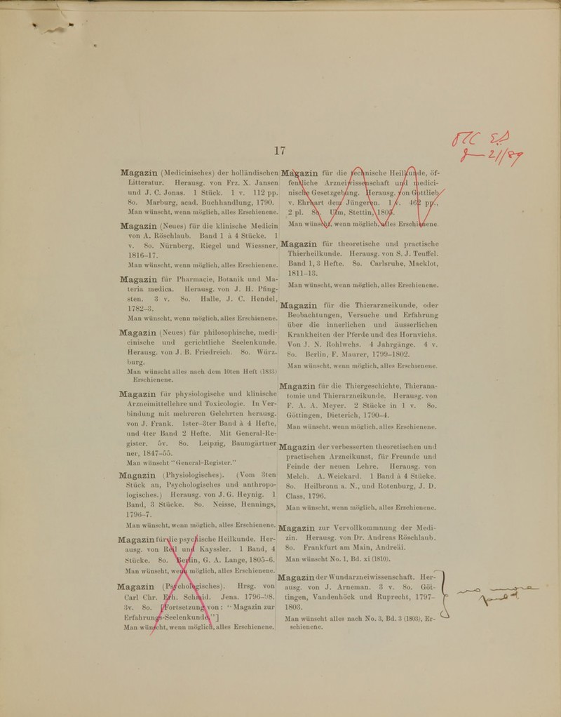 17 Magazin (Medicinisches) der holländischen Ma)tazin Litteratur. Herausg. von Frz. X. Jansen fenlijiche Arznei lind J. C. Jonas. 1 Stück. 1 v. 112 pp. 8o. Marburg, acad. Buchhandlung, 1790. Man wünscht, wenn möglich, alles Erschienene. nisclie Geset V. EhrHart 2 pl. 8 Man wü Magazin (Neues) für die klinische Medicin von A. Röschlaub. Band 1 ii 4 Stücke. 1 V. So. Nürnberg, Riegel und Wiessner, Magazin für theoretische und practische 1816-17. Man wünscht, wenn möglich, alles Erschienene. Magazin für rharmacie, Botanik und Ma- teria medica. llerausg. von J. H. Pfing- sten. 3 V. 8o. Halle, J. C. Hendel, 1782-3. Man wünscht, wenn möglieh, alles Erschienene. Magazin (Neues) für philosophische, niedi- cinische und gerichtliche Seelenkuude. Herausg. von J. ß. Friedreich. 8o. Würz- burg. Man Wünschtalles nach dem lütcn Hell (183:5) Erschienene. Magazin für physiologische und klinische Arzneimittellehre und Toxicologie. In V'er- l)indung mit mehreren Gelehrten herausg. von J. Frank. lster-3ter Band ä 4 Hefte, und 4ter Band 2 Hefte. Mit General-Re- gister. 5v. 8o. Leipzig, Bauuigärtner ner, 1847-5Ö. Man wünscht  (ieneral-Register. Magazin (Physiologisches). (Vom 3teni Stück an, Psychologisches und anthropo- logisches.) Herausg. von J. G. Heynig. 1 Band, 3 Stücke. 8o. Neisse, Hennings, 179(5-7. Man wünscht, wenn möglieh, alles Erschienene. jyj-^g^2in zur Vervollkommnung der Medi- lische Heilkunde. Her-' zii- Herausg. von Dr. Andreas Röschlaub. Kayssler. 1 Band, 4 8o. Frankfurt am Main, Andreäi. 1, G. A. Lange, 180Ö-6. Man wünscht No. 1, Bd. xi (1810). möglich, alles Erschienene. ^ Magazin der Wundarzneiwissenschaft. Her- Magazin (Ps^chol^isches). Hrsg. von ausg. von J. Arnemau. 3 v. 8o. Göt- Carl Chr. SchXid. Jena. 179ü-'J8. tingen, Vandenhöck und Ruprecht, 1797- 3v. 8o. ÖFortsetzunÄvon: ' Magazin zur 1803. Krfahrunap-Seelenkund 4 ] Man wün/cht, wenn möglicB, alles Erschienene. Thierheilkunde. Herausg. von S. J. TeufFel. Band 1,3 Hefte. 8o. Carlsruhe, Macklot, 1811-13. Man wünscht, wenn möglieh, alles Erschienene. Magazin für die Thierarzneikunde, oder Beobachtungen, Versuche und Erfahrung über die innerlichen und äusserlichen Krankheiten der Pferde und des Hornviehs. Von J. N. Rohlwehs. 4 Jahrgänge. 4 v. 8o. Berlin, F. Maurer, 1799-1802. Man wünscht, wenn möglich, alles Erschienene. Magazin für die Thiergeschichte, Thierana- toniie und Thierarzneikunde. Herausg. von F. A. A. Meyer. 2 Stücke in 1 v. 8o. Göttingen, Dieterich, 1790-4. Man wünscht, wenn möglich, alles Erschienene. Magazin der verbesserten theoretischen und practischen Arzneikunst, für Freunde und Feinde der neuen Lehre. Herausg. von Melch. A. Weickard. 1 Band il 4 Stücke. 8o. Heilbronn a. N., und Rotenburg, .J. D. Class, 1796. Man wünscht, wenn möglich, alles Erschienene. Magazin f ausg. von R^ Stücke. Man wünscht, w Man wünscht alles nach No. 3, Bd. 3 (1803), Er- schienene.