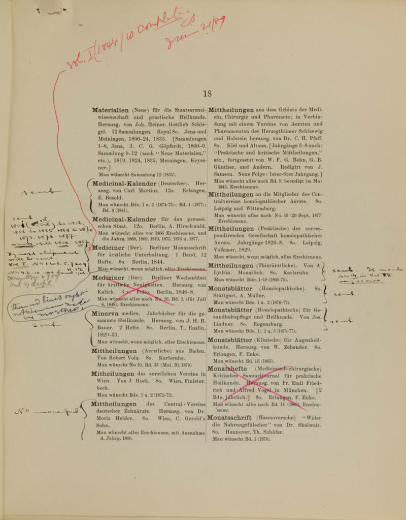 IS Materialien (Neue) für die Staatsarznei-Mittheilungen aus dem Gebiete der Medi- o \» ■ Wissenschaft und practische Heilkunde. Herausg. von Joh. Heiner. Gottlieb Schle- gel. 12 Sammlungen. Royal 80. .Jena und Meiningen, 1800-24, 1835. [Sammlungen 1-8, Jena, J. C. G. Göpferdt, 1800-9. Sammlung 9-12 (auch Neue Materialen, etc.), 1819, 1824, 183.5, Meiningen, Keyss- ner.] Man wünscht Sammlung 12 (1835). (Medicinal-Kalender (Deutscher). Her- ausg. von Carl Martins. 12o. Erlangen, tE. Besold. Man wünscht Bde. 1 u. 2 (1874-7.5); Bd. 4 (1877); Bd. 8 (1881). Medicinal-Kalender für den preussi- schen Staat. 12o. Berlin, A. Hirschwald. Man wünscht alles vor 1866 Erschienene, und die .Jahrg. 1868, 1869, 1870, 1873, 1876 u. 1877. ediciner (Der). Berliner Monatsschrift für arztliche Unterhaltung. 1 Bund, 12 ein, Chirurgie und Pharmacie; in Verbin- dung mit einem Vereine von Aerzten und Pharmaceuten der Herzogthümer Schleswig und Holstein herausg. von Dr. C. H. Pfaff. 80. Kiel und Altona, [.Jahrgänge 3-8 auch: Praktische und kritische Mittheilungen, etc., fortgesetzt von W. F. G. Behn, G. B. Günther, und Andern. Redigirt von .1. Samson. Neue Folge : lster-()ter Jahrgang.] Man wünscht alles nach Bd. 9, beendigt im Mai 1843, Erschienene. Mittheilungen an die Mitglieder des Cen- traivereins homöopathischer Aerzte. 80. Leipzig und Wittemberg. Man wünscht alles nach No. 16 (20 Sept. 1877) Erschienene. Mittheilungen (Praktische) der corres- pondirenden Gesellschaft homöopathischer Aerzte. Jahrgänge 1826-8. 80. Leipzig, Volkmar, 1829. Man wünscht, wenn möglich, alles Erschienene. Von A^) Lydtin. Monatlich. 80. Karlsruhe. r Man wünscht Bde. 1-10 (1866-75). -J Monatsblätter (Homöopathische). 80. i Stuttgart, A. Müller. ' Man wünscht Bde. 1 u. 2 (1876-77). Hefte. 80. Berlin, 1844. „...^ ,p, . .. ,. , .. ,. . „ „ , . Mittheilungen (rhierarzthche ^^''■ht T°nn m(riin iillpi liiriiihiftnanf , , . , ,^ Mediziner (Der). Berliner Wochenblatt für ärmtokßNeuigifeiten. Herausg. von Kaiich. 3^jj^™i<i. Berlin, 1846-8. Man wiiji^ht alles nach^^ik,^, Bd. 3, (für Juli 8, 184»), Erschienene. ^^^ / ^r- ^ 1- T i_ V, . T. x. .. Monatsblätter (Homöopathisciie) für Ge / Minerva medica. Jahrbucher für die ge- • a , ^^ , \r \ ... ,  sundheitspflege und Heilkunde. Von Jos N. sammte Meukunde. Herausg. von J. H. B. ^ Bauer. 2 Hefte. 80. Berlin, T.. Euslin, ] 1829-31. I Man wün.scht, wenn möglich, alles Erschienene. Monatsblätter (Klinische) für Augenheil- „. , ., . , , künde. Herausg. von W. Zehender. 80 Mlttheilungen (Aerzthche) aus Baden. Von Robert Volz. 80. Karlsruhe. Man wünscht No 10, Bd. 33 (Mai, 30,1879) „ , ^ ,„ ,. . . . . , Monatsnefte (Medici|ii«CB-chirurgische) Mitheilungen des aerztlichen Vereins in Kritiscl^^Sammej^'rnal für praktische Wien. Von J. Hock. 80. Wien, Finister- ^ ' beck. Man wünscht Bde. 1 u. 2 (1872-73). Mittheilungen des Central - Vereins -^V-^ \ deutscher Zahnärzte. Herausg. von Dr. < Moriz Heider. 80 Wien, C. Gerold's Monatsschrift (Hannoversche j Sohn Man wünscht Bde. 1; 2 u. 3 (187.5-77). [onats künde. Erlangen, F. Enke. Man wünscht Bd. iii (1865). / Man wünscht alles Erschienene, mit Ausnahme l d. Jahrg. 1860. | Heilkunde. J^rt^iusg. von Fr. Emil Fried- rich und Affred Vog»l,,in München. [2 Bde. jährlich.] 80. Erlalög^, F. Enke. Man wünscht alles nach Bd. 14 (1888^, Erschie- nene.  Wider die Nahrungsfälscher von Dr. Skalweit. 80. Hannover, Th. Schäfer. Man wünscht Bd. 1 (1878).