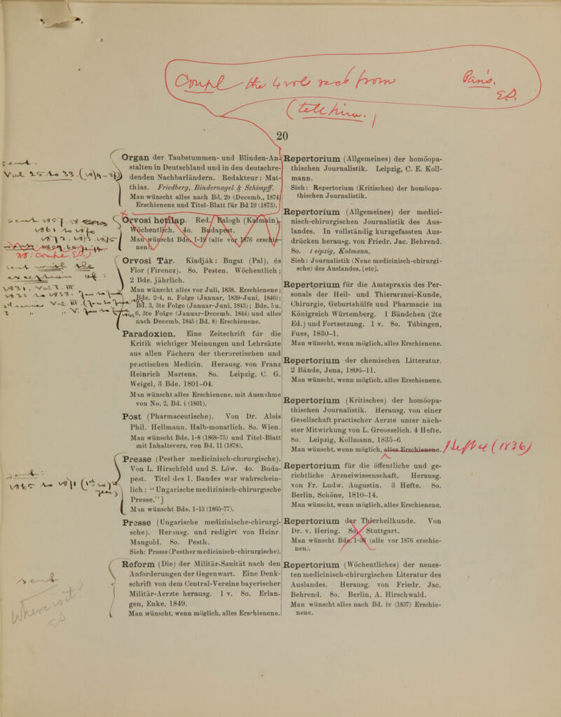 / ^ Organ der Taubstummen- und Blinden-An ^ ^ _ , \ stalten in Deutschland und in den deutschre- ^•^^ \y\'\-^y^ denden Nachbarländern. Redakteur: Mat- thias. Friedherg, Bindernagel ^ Schimpff. Man wünscht alles nach Bd. 20 (Üecemb., 1874 Erschienene und Titel-Blatt für Bd 19 H873) H •■ Orvosi Tär. Kiadjäk: Bugat (Pal), ös Fior (Firencz). 8o. Pesten. Wöchentlich ; 2 Bde. jährlich. Man wünscht alles vor Juli, 1838, Erschienene; Bde. 2-4, n. Folge (Januar, 18.3y-Juni. 1840); 5a. 3. 3te Folge (Januar-Juni, 1843;; Bde. 5u. 1^n^6, 3te Folge (Januar-Decemb. 1844j und alles nach Decemb. 1845 (Bd. 8) Erschienene. Paradoxien. Eine Zeitschrift für die Kritik wichtiger Meinungen und Lehrsäzte aus allen Fächern der theroretischen und pr.ictischen Medicin. Herausg. von Franz Heinrich Martens. 8o. Leipzig. C G. Weigel, 3 Bde. 1801-04. Mm Wünschtalles Erschienene, mit Ausnihme von Nü. 2, Bd. i (1801). Post (Pharmaceutischej. Von Dr. Alois Phil. Hellmann. Halb-monatlich. 8o. Wien. Man wünscht Bde. 1-8 (1868-75) und Titel-Blatt mit Inhaltsverz, von Bd. 11 (1878). CPresse (Pesther medicinisch-chirurgische). Von L. Hirschfeld und S. Low. 4o. Buda- pest. Titel dfs I. Bandes war wahrschein- lich :  Ungarische medizinisch-chirurgische Presse. ] M m wünscht Bde. 1-13 (1865-77). Pr38Se (Ungarische inedizini.sche-chirurgi- sche). Heriusg. und redigirt von Heinr. Mangold. 8o. Pesth. Sieh: Presse (Pesther medicinisch-chirurgische). Reform (Die) der Militär-Sanität nach den Anforderungen der Gegenwart. Eine Denk- schrift von dem ('entral-Vereine bayerischer Militär-.\erzte herausg. 1 v. 8o. Erlan- gen, Enke, 1849. j Repertorium (Allgemeines) der homöopa- thischen Journalistik. Leipzig, C. E. Koll- mann. Sieh: Repertorium (Kritisches) der homöopa- thischen Journalistik. Repertorium (Allgemeines) der medici- nisch-chirurgischen Journalistik des Aus- landes. In vollständig kurzgefassten Aus- drücken herausg. von Friedr. Jac. Behrend. 8o. / eipzig, Kolmann. Sieh: Journalistik (Neue medicinisch-chirurgi- sche) des Auslandes, LetcJ. Repertorium für die Amtspraxis des Per- sonals der Heil- und Thierarznei-Kunde, Chirurgie, Geburtshülfe und Pharmacie im Königreich Würtemberg. 1 Bändchen (2te Ed.) und Fortsetzung. 1 v. 8o. Tübingen, Eues, 1830-1. Man wünscht, wenn möglich, alles Erschienene. Repertorium der chemischen Litteratur. '1 Bände, Jena, l8Uti-ll. Man wünscht, wenn möglich, alles Erschienene. Repertorium (Kritisches) der homöopa- thischen Journalistik. Herausg. von einer Gesellschaft practischer Aerzte unter näch- ster Mitwirkung von L. Greosselich. 4 Hefte. 8o. Leipzig, Kollniann, 1835-6 ^ / /■ Man wünscht, wenn möglich, nlUa Erfinhienrinr Repertorium für die ötfentliche und ge- richtliche Arzneiwissenschaft. Herausg. von Fr. Ludw. Augustin. 3 Hefte. 8o. Berlin, Schöne, 1810-14. Man wünscht, wenn möglich, alles Erschienene. Repertorium d Dr. V. Hering. 8(J Man wünscht Bdfitfl nen/. Thierheilkunde. Von Stuttgart, (alle vor 1876 erschie- Repertorium (Wöchentliches) der neues- ten medicinisch-chirurgischen Literatur des Auslandes. Herausg. von Friedr. Jac. Behrend. 8o. Berlin, A. Hirschwald. Man wünscht alles nach Bd. iv (1837) Erschie-