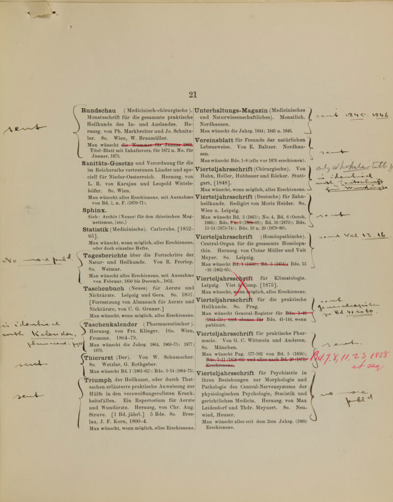 ( Rundschau ( Medicinisch-chirurgische ).'Unterhaltungs-Magazin (Medicinisches \ \ Monatsschrift für die gesammte praktische und Naturwissenschaftliches). Monatlich. ( \ Heilkunde des In- und Auslandes. He- Nordhausen. ( ^ rausg. von Ph. Markbreiter und Jo. Schnitz- Man wünscht die Jahrg. 1844; 1845 u. 1846. ^ 1 1er. 8o. Wien, W. BrauinüUer. Man wünscht nil J.tuuaii lOGOi Vereinsblatt für Freunde der natürlichen Von E. Baltzer. Nordhau- Lebensvveise. sen. Man wünscht Bde. 1-8 (alle vor 1876 erschienen). Titel-Blatt mit Inhaltsverz, für 1872 u. No. für Januar, 1873. Sanitäts-Gesetze und Verordnung für die im Reichsrathe vertretenen Länder und spe- Vierteljahrsschrift (Chirurgische). Von ciell für Nieder-Oesterreich. Herausg. von Hahn, Heller, Hubbauer und Röcker. Stutt- L. R. von Karajan und Leopold Wittels-j gart, [1848]. höfer. So. Wien. Man wünscht, wenn möglich, alles Erschienene. Man wünsc ht alles Erschienene, mit Ausnahme VierteljahrsSChrift (Deutsche) für Zahn- von Bd. i, n. F. (1870-71». heilkunde. Redigirt von Moriz Heider. 8o. Sphinx. Wien u. Leipzig. Sieh: Archiv (.\eues) für den thierischen Mag- Man wünscht Bd. 5(186.5); No. 4, Bd. 6 (Octob. netismus, [etc.] 1866): Bde. 8-ttp9 (lBee-<)9); Bd. 10 (1870); Bde. Statistik (Medicinische). Carlsruhe. [1852- ii-U (1873-74); Bde. 19 u. 20 (1879-80). 6')]. Vierteljahrsschrift (Homöopathische). Man wünscht, wenn möglich, alles Erschienene, Central-Ürgan für die gesammte Homöopa- oder doch einzelne Hefte. ^^^.^ Herausg. von Clotar Müller und Veit ^ V*-^*^ (Tagesberichte über die Fortschritte der ^^^^^^ Leipzig. Crr* ■ \ Natur- und Heilkunde. Von R. Froriep. Man wünscht Bd. 1 (lÜÜO), Bd. 5 (WAh Bde. 13 \ 8o. Weimar. -16a862-65). Man wünscht alles Erschienene, mit Ausnahme __. . ,. , \, -j,^ , , r, , ,o-,>u- ,x ü i--.> Vierteilahrssohpift für Khmatologie. von Februar. IfoO bis üecemb., I«a2. ^^^ v^M.ja,±j.M.aoy^^M. v o , , ,., • » . 1 Leipzig. Viet d^T^omp. [18751. aschenbuch (Neues für Aerzte und ° ^ / \ . ,. ■ .> r< i.- , T . . 1 /, o lotL- Man wünscht, \^nn möglich, alles Erschienene. Nichtarzte. Leijjzig und uera. 8o. IWi. A j_ [FortsetzungvonAlmanach für Aerzte und Vierteljahrsschrift für die praktische Nichtärzte, von C. G. Gruner.] Man wünscht, wenn möglich, alles Erschienene. Taschenkalender ( Pharmaceu tisch er IGo. Wien, \ Fromme. 18(54 Man wünscht die Jahrg. 1864, 1866-75; 1877; 1879. Thierarzt (Der). Von W. Schumacher. 8o. Wetzlar, G. Rothgeber. y Man wünscht Bd. 1(1861-62); Bde. 3-14 (1864-75). pgychiatrie in Triumph der Heilkunst, oder durch That- ihren Beziehungen zur Morphologie und Sachen erläuterte praktische Anweisung zur Hülfe in den verzweiflungsvollsten Krank- heitsfällen. Ein Repertorium für Aerzte und Wundärzte. Herausg, von Chr. Aug. Struve. [1 Bd.jährl.] 5 Bde. 8o. Bres- lau, J. F. Korn, 1800-4. ti-A-^ 3 Herausg. von Frz. Klinger. Heilkunde. 80. Prag. Man wünscht General-Register für (lOU 03)1 uuul uhMtMM Sm Bde. 41-144, wenn publicirt. Vierteljahrsschrift für praktische Phar- niacie. Von G. C. Wittstein und Anderen. 80. München. Man wünscht Pag. 577-592 von Bd. 5 (1856); Bir 7 11 (Itiit W iinrl nlliiii niirili 1? 1 H irTIt* 4irochieno»«. Pathologie des Centrai-Nervensystems der physiologischen Psychologie, Statistik und gerichtlichen Medicin. Herausg. von Max Leidesdorf und Thdr. Meynert. 80. Neu- wied, Heuser. Man wünscht alles seit dem 2ten Jahrg. (1869)