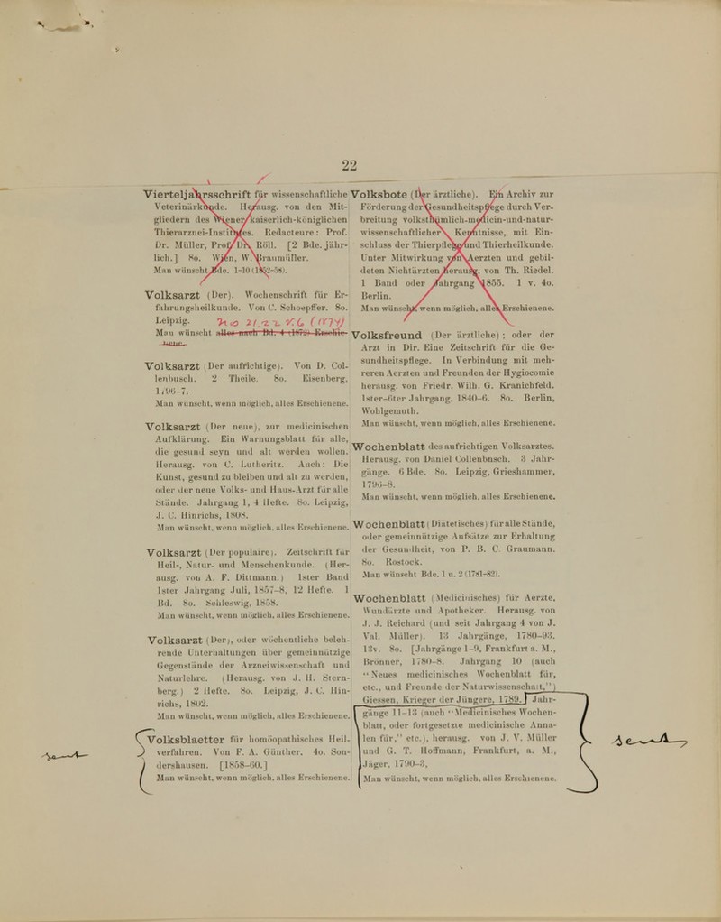 22 Vierteljahrsschrift für wissenschaftliche Volksbote ( \'eteriuürk»nde. He/ausg. von den Mit- gliedern des Wifine^caiserlich-königlichen Tliierarznei-Instirh/es. Redacteure: Prof. ür. Miiller, Proy^jK Röll. [2 Bde. jähr- lich.] 80. \V^n, \V.>Biaiiniiirier. Man wünscht,^e. 1-10 (19^-58). | Volksarzt (Der). Wochenschrift für Er- fahrungsheilkunde. Von C. SchoepflFer. 80. Leipzig. 2^.'Z-i.y:6 (^'^1^ Mii« wünscht iiHuu uauh DJ. 4 (\fil<i) EiüciKil Förderung der breitung volkst wissenschaftlicher schluss der Thier Unter Mitwirkung deten Nichtärzten 1 Band oder Berlin. Man wünse Archiv zur durch Ver- icin-und-natur- tnisse, mit Ein- nd Thierheilkunde, erzten und gebil- von Th. Riedel. 4o. e\Erschienene. Volksarzt (Der aufrichtige). Von D. Col- lenhusch. 2 Tlieile. 80. Kisenberg. \m-~t. Man wünscht, wenn möglich, alles Erschienene. Volksarzt (Der neue), zur niedicinischen AutkUiruiig. Ein Warnungsblatt für alle, die gesund seyn und alt werden wollen, llerausg. von C. l^uiheritz. Auch: Die Kunst, gesund zu bleiben und alt zu werden, oder der neue V^olks- und Haus-.\rzt für alle Stände. .Jahrgang 1, 4 Hefte. 80. Leipzig, .]. C. Uinriclis, 1808. Man wünscht, wenn möglich, alles Ersehicnciic. Volksarzt (Der populaire). Zeitschrift fiir Heil-, Natur- und Menschenkunde, ( ller- ausg. von A. F. Dittmann.) Ister Band Ister Jahrgang .Juli, 1857-8, 12 Hefte. 1 Bd. 80. Schleswig, 1858. Man wünscht, wenn mÖKlich, alles Erschienene. Volksarzt (Der;, oder wöchentliche beleh- rende JJnterhaltungen über gemeinnützige (jegenstäude der Arzneiwissenschaft und Naturlehre. (Herausg. von J. 11. Stern- berg.) 2 Hefte. 80. Leipzig, J. C llin- richs, 1802. Man wünscht, wenn möglich, alles Erschienene. SVolksblaetter für homöopathisches Heil- verfahren. Von F. A. Günther. 4o. Son- j dershausen. [1858-00.] Volksfreund (Der ärztliche) ; oder der Arzt in Dir. Eine Zeitschrift für die Ge- sundheitspflege. In Verbindung mit meh- reren Aerzten und Freunden der Hygiocomie herausg. von Friedr. Wilh. G. Kranichfeld. lster-(jter Jahrgang, 1840-6. 80. Berlin, Wohlgemuth. Man wünscht, wenn möglich, alles Erschienene. Wochenblatt des aufrichtigen Volksarztes. Herausg. von Daniel Collenbnsch. 3 Jahr- gänge, ü Bde. 80. Leipzig, Grieshammer, 1 7it(;-8. Man wünscht, wenn möglich, alles Erschienene. Wochenblatt! Diätetisches) für alle Stände, oder gemeinnützige Aufsätze zur Erhaltung der Gesundheit, von P. B. C. Graumann. 80. Rostock. Man wünscht Bde. 1 u. 2 (1781-82). Wochenblatt (Mediciuisches) für Aerzte, \Vun>lärzte und .\potheker. Herausg. von .). J. lleichard (und seit Jahrgang 4 von J. Val. .Müller). 13 Jahrgänge, 1780-93. 13v. 80. [Jahrgänge 1-9, Frankfurt a. M., Brönner, 1780-8. Jahrgang 10 (auch  Neues mediciuisches Wochenblatt für, etc., und Freunde der Naturwissenschaft/^ Glessen, Krieger der Jüngere, 1789. i .lahr- I gäiige 11-13 (auch Medicinisches Wochen- \ blatt, oder fortgesetzte medicinische Anna- len für, etc.), herausg. von J. \. Müller und G. T. Hoffmaiin, Frankfurt, a. .M., Jäger. 1790-3,