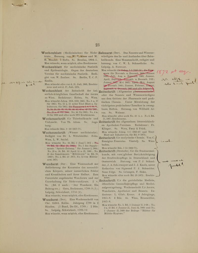23 Wochenblatt (Medicinisches) für Nicht-Zahnarzt (Der). Das Neueste und Wissens- ärzte. Herausg. von Wr *>Klose und M. H.'Mendel. 3 Hefte. 8o. Breslau, 1804-'). Man wünscht, wenn möglich, alles Erschienene AÄ/oehenblatt für medizinische Statistik und Kpidemiologie. Organ des deutschen Vereins für medizinische Statistik. Redi- girt von \V. Zuelzer. 8o. Berlin, T. C. F. _ Enslin. Man wünscht alles vor d. 31. Juli, 1869, Erschie- nene und seitd. 17. Juli, 1870. würdigste des In- und Auslandes über Zahn- heilkunde. Eine Alonatsschrift, redigirt und herausg. von C. W. L. Schmedicke. 8o. Leipzig. A. Forstiier. Man wünscht iTiiliiq i-') nsiR-.'MV diniSrii| D c c e m b ._JSä*^'lTan u a r 1860, Januar, April. SepreTTrJ>.^^vemb. u. Decemb. l'öl; Januar,J^<Ö; Mii ISö-STArrrrirJUai, August Teceuib. lh(U ; Januar. Februar, IjtwtitLUib. u. Llmnilii ISfi'^nnd •illo folBwnilii Wochenblatt der Zeitschrift der kai-gjeitschrift (Allgemeine plnxt-maoautigolw oder das Neueste und Wissenswürdigsie sei'lich-köuigliclien (Jesellschaft der Aerzte zu Wien. Hedakteur: Hebra. 8o. Wien. Man wünscht Jahrg. 1858,1859. 1860; No. 8 u. 17 für 1861; No. 12 u. nebst Titel-Blatt u. In- haltsverz. für 1862; dio NuniiiiMi n 1, 5. 10, ?1, lü, 1», II), Iii). Ol, .'in, 1)0. 40. 4'J, 40 u. 4<J l'lll jjjOJ; aus dem Gebiete der Pharmacie und prak- tischen Chemie. Unter Mitwirkung der tüchtigsten praktischen Chemiker in zwang- losen Heften. Herausg. von Wilibald Ar- tus. 8o. Weimar. Man wünscht alles nach No. 43 (i. c. Nu 3, Bd. 11,1867/ Erschienene. -Nil, yt II -¥i l'ltT IHM; No. 44 für 186.5; No. 4 u. 10 für 18()6 und alles nach 1870 Erschienene. Wochenschrift fi^r Thierheilkunde und Viehzuclil. VonTli. Adam. 8o. Augs-Zeitschrift des allgemeinen österreichisch buro-. en Apotheker-Vereines. Redakteur: F'r Man wünscht Bde. 1—19(18.57-75). ' Klinger. 8o. Wien, Faesy & Frick. Wochenschrift (Wiener medicinische). M'>n wünscht Jahrg. 1-5 (186.3-67) und Titel- Redigirt von Dr L. Wittelsliöfer. Folio. Wien, L. W. Seidel. Man wünscht No. 10, Bd. 1 (Juni 7, 1851 ; Jftn. l'J, BJi IB Mi>i Uli IHülin No. 1 des Supple- ments ••Spitnls-Zcitung, für Januar 2, 1864; Man wünscht Bde. 1-14 (1862-75^. No. 29 u. 30. Bd. 16 (April 14 u. 21, 1866 ; No. Zeitschrift (Deutsche) für die Staatsarznei 2t des Supplements Militärarzt in Bd. 19 Blatt mit Inhaltsvcrz, für Bd. 9 (1871). Zeitschrift fiir analytische Chemie. Von C. Remigius Fresenius. Viertelj. 8o. Wies-' baden. (1869); No. 2, Bd. 23 arzt. 1873. 1873, So. 12 von Militär- W^undarzt (Der . Eine Wissenschaft zur Beförderung der Kenntniss des mensclili- chen Körpers, seiner Uusserliclien Fehler und Krankheiten und ihrer Heilart. Zum Unterricht angehender Wundärzte und zur Unterhaltung für Nichtwundiirzte. 2 v. 8o. (Bd. 2 auch: ■• Der Wundarzt, Ein Beitragetc.) Gera, Beckmann, 1788-9 (1); Leipzig, Schwickert, 17'.:d {'2). Man wünscht, wenn möglich,alles Erschienene. Wundarzt (Der). Eine W'ochenschrift von Chr. Gtfrd. Rothe. Jahrgang 1788 in 2 Bänden. (1 Band, 2te Ed., 1789.1 2 Bde. Man wünscht, wenn möglich, alles Erschienene. künde, mit vorzüglicher Berücksichtigung 1 der StrafrechtspHege in Deutschland und Oesterreich. Iler.iusg. von l'. J. Schnei- der, J. A.Schilrmayer und J. J. Knolz, unter I Redaction von Sigmund 1'. J. Schneider. \ Neue Folge. 8o. Erlangen, F. Enke, Man wünscht alles nach Bd. 29 (.1872', Erschic-. Zeitschrift f-r die gerichtliche Medicin, ötlentliche (jesuudhejtspflege un 1 .Medici- nalgesetzgebung. Woclienschrift f>> Aerzte, Wundärzte, Apotheker und Beamte, l'e- dacteur: L. Glich. Kraus. 4 Jahrgänge, 18t)-3-8. 4 Bde. 4o. Wien, Braumüller, 18()5-8. Man wünscht No. 3, Bd. 3 (Januar 15.1-68 ; No. 3 u. 25 Bd. 4 Januar 21. Juni 32. 1868) und No. Militär-Hygiene. .—lU.'