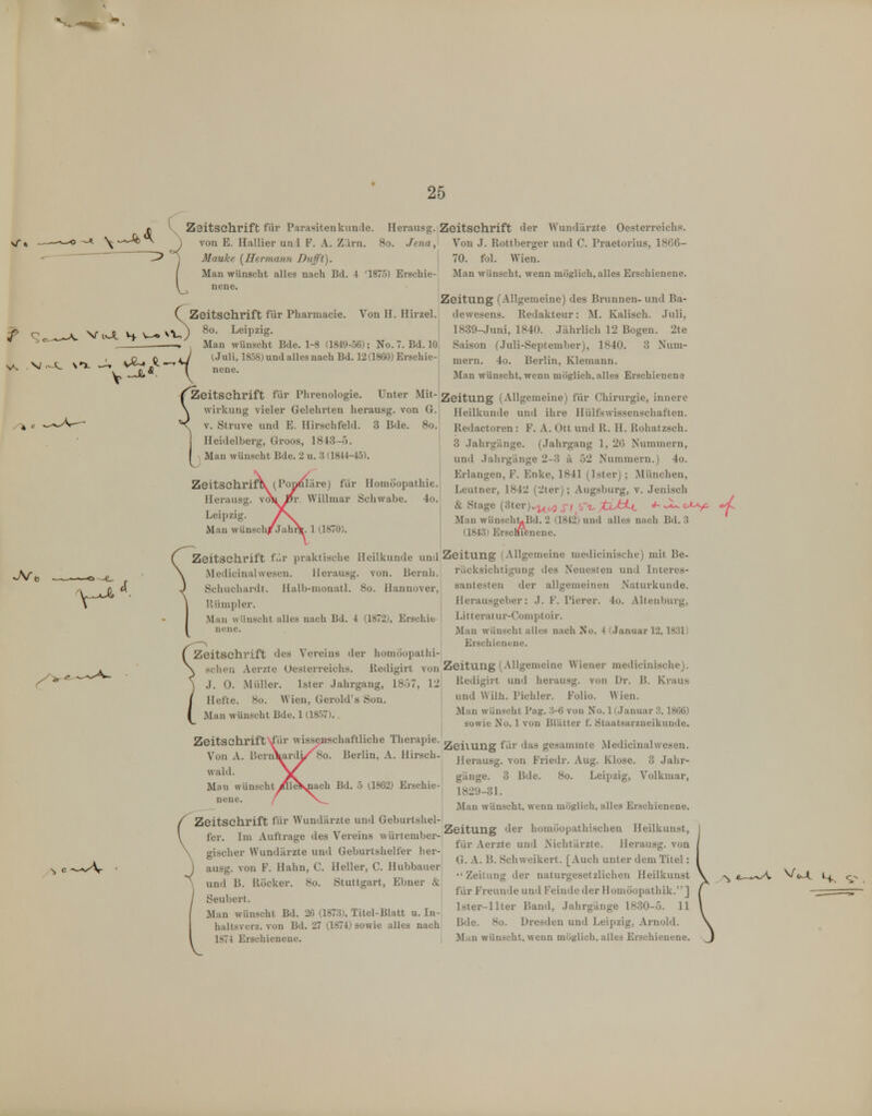 f. V Zaitschrift für Parasitenkunde. Herausg. j Mauke (Hermann Dufft). I Man wünscht alles nach Bd. 4 '1875) Erschie- l nene. Zeitschrift der Wundärzte Oesterreichs. Von .1. Rottberger und C. Praetorius, 18G6- 70. fol. Wien. Man wünscht, wenn möglich, alles Erschienene. C Zeitschrift für Pharmacie. 8o. Leipzig. JVi, Man wünscht Bde. 1-8 (1849-56); No. 7. Bd. 10 (Juli, 1858) und alles nach Bd. 12(1860) Erschie- nene. Zeitung (Allgemeine) des Brunnen- und Ba- Von H. Hirzel. dewesens. Redakteur: M. Kaiisch. Juli, 1839-Juni, 1840. Jährlich 12 Bogen. 2te Saison (Juli-September), 1840. 3 Num- mern. 4o. Berlin, Kiemann. Man wünscht, wenn möglich, alles Erschienene ^Zeitschrift für Phrenologie. Unter Mit- \ Wirkung vieler Gelehrten herausg. von G. X V. Struve und E. Hirschfeld. 3 Bde. 8o. Heidelberg, Groos, 1843-5. Man wünscht Bde. 2 u. .3 (1844-45). Zeitschrift (Po Herausg. va Leipzig. Man wünsc läre) für Homöopathie. Willmar Schwabe. 4o. Zeitschrift fiir praktische Heilkunde und Medicinalwesen. Herausg. von. Beruh. Schuchardt. Halb-monatl. 8o. Hannover, Riimpler. Man wünscht alles nach Bd. 4 (1872;, Erschie nene. Zeitschrift des Vereins der homöopathi- scheu Aerzte Oesterreichs. lledigirt von J. 0. Müller. Ister Jahrgang, 18ü7, 12 Helte. 8o. Wien, Gerold's Sou. | Man wünscht Bde. 1 (1857).. ) Zeitschrift^ür wisseaischaftliche Therapie.^ Von A. BcrnVardi/^8o. Berlin, A. Hirsch- wald. \^ Man wünscht^lleV^ach Bd. 5 (.1862) Erschie- nene, f j Zeitschrift für Wundärzte und Geburtshel- fer. Im Auftrage des Vereins würtember- gischer Wundärzte und Geburtshelfer her- ausg. von F. Hahn, C. Heller, C. Hubbauer und B. Röcker. 8o. Stuttgart, Ebner & Seubert. Man wünscht Bd. 26 (1873). Titel-Blatt u. In- haltsvcrz. von Bd. 27 (.1874) sowie alles nach, 1874 Erschieneue. i Zeitung (Allgemeine) für Chirurgie, innere Heilkunde und ihre Hülfswissenschaftcn. Redactoren: F. A. Ott und II. II. Rohatzsch. 3 .lahrgänge. (.Jahrgang 1, 2(3 Nummern, und Jahrgänge 2-3 ä 52 Nummern.) 4o. Erlangen, F. Enke, 1841 (Ister); München, Leutner, 1842 (2ter); Augsburg, v. Jenisch & Stage (3ter).^^ r/,S~-z- ]bJ:i~L Man wünscht^Bd. 2 (1842) und alles nach Bd. 3 (1843) ErscMifenene. Zeitung (Allgemeine medicinische) mit Be- rücksichtigung des Neuesten und Interes- santesten der allgemeinen Naturkunde. Herausgeber: J. F. Pierer. 4o. Altenburg, Litt erat ur-Comptoir. Man wünscht alles nach No. 4 (Januar 12,1831) Erschienene. Zeitung (Allgemeine Wiener medicinische). Redigirt und herausg. von Dr. B. Kraus I und Wilh. Pichler. Folio. Wien. j Man wünscht Pag. 3-6 von No. 1 (Januar 3, 1866) j sowie No. 1 von Blätter f. Staatsarzneikunde. Zeilung für das gesammte Medicinalwesen. Herausg. von Friedr. Aug. Klose. 3 Jahr- I gange. 3 Bde. 8o. Leipzig, Volkmar, ; 182y-3I. Man wünscht, wenn möglich, alles Erschienene. Zeitung der homöopathischen Heilkunst, für Aerzte und Nichtärzte. Herausg. von G. A. B. Schweikert. [Auch unter dem Titel:  Zeitung der naturgesetzlichen Heilkunst für Freunde und Feinde der Homöopathik.] Ister-llter Band, Jahrgänge 1830-5. II Bde. So. Dresden und Leipzig, Arnold. Man wünscht, wenn möglich, alles Erschienene. 4-,