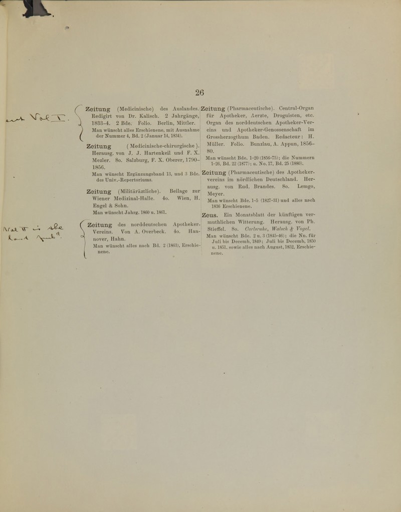 26 Zeitung (Medicinische) des Auslandes. , Redigirt von Ur. Kaiisch. 2 Jahrgänge, 1833-4. 2 Bde. Folio. Berlin, Mittler. Man wünscht alles Erschienene, mit Ausnahme^ der Nummer 4, Bd. 2 (Januar 14,1834). j Zeitung (Medicinische-chirurgische). Herausg. von J. J. Hartenkeil und F. X. Mezler. 8o. Salzburg, F. X. Oberer, 1790- 1856. Man wünscht Ergänzungsband 13, und 3 Bde. des Univ.-Repertoriums. Zeitung (Militäräztliche). Beilage zur Wiener Medizinal-Halle. 4ü. Wien, H. Engel & Sohn. Man wünscht Jahrg. 1800 u. 1861. Zeitung des norddeutschen Apotlieker- Vereins. Von A. Overbeck. 4o. Han- \ nover, Hahn. ( Man wünscht alles nach Bd. 2 (1863), Erschie- I nenc. eitung (Pharmaceutische). Centrai-Organ für Apotheker, Aerzte, Droguisten, etc. Organ des norddeutschen Apotheker-Ver- eins und Apotheker-Genossenschaft im Grossherzogthum Baden. Redacteur: H. Müller. Folio. Bunzlau, A. Appun, 1856- 80. Man wünscht Bde. 1-20 (1856-75); die Nummern 1-26, Bd. 22 (1877); u. No. 17, Bd. 25 (1880). Zeitung (Pharmaceutische) des Apotheker- vereins im nördlichen Deutschland. Her- ausg. von Rad. Brandes. 8o. Lemgo, Meyer. Man wünscht Bde. 1-5 (1827-31) und alles nach 1836 Erschienene. Zeus. Ein Monatsblatt der künftigen vei-- muthlichen Witterung. Ilerausg. von Ph. Stieffei. 8o. Carhmhe, Wahch ^ Voyel. Man wünscht Bde. 2 u. 3 (1845-46); die Nn. für Juli bis Decemb, 1849; Juli bis Decemb, 1850 u. 1851. sowie alles nach August, 1852, Erschie-