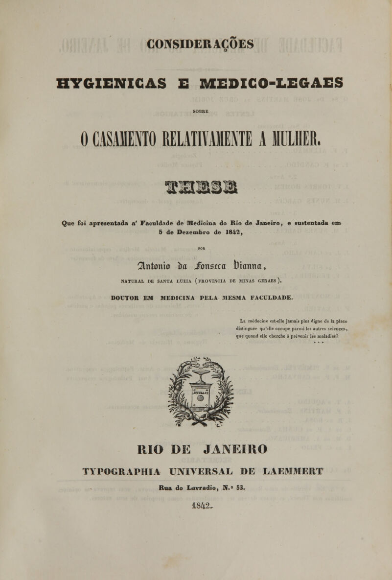 HYGIENICAS E MEDICO-LEGAES SOBRE 0 CASAMENTO RELATIVAMENTE A MULHER, Que foi apresentada a' Faculdade de Medicina do Rio de Janeiro, e sustentada em 5 de Dezembro de 1842, António íra SowBeca foiamta, NATURAL DE SANTA LUZIA (PROVÍNCIA DE MINAS GERAES). DOUTOR EM MEDICINA PELA MESMA FACULDADE. La médecine est-elle jamais plus digne de la place distinguée qu'elle occupe parmi les autres scieoces-,. que quand elle cbercbe à prevenir les maladies? RIO DE JANEIRO TYPOGRAFHIA UNIVERSAL DE LAEMMERT Rua do Lavradio, N.° 53.