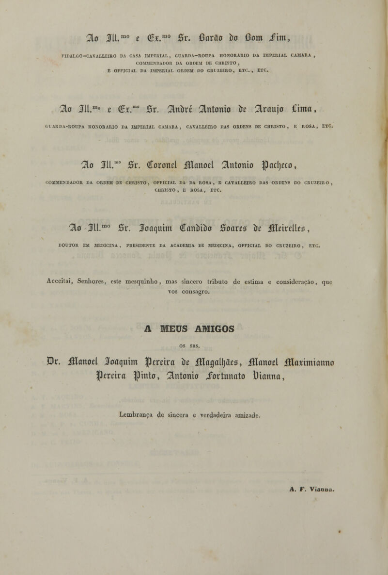 3o 3U.mo t €*.mo %x. fíarão iro Oom Jfhn, FIDALGO-CAYALLEIRO DA CASA IMPERIAL, GUARDA-ROEPA HONORÁRIO DA IMPERIAL CAMARÁ , COMMENDADOR DA ORDEM DE CIIRISTO , E OFFICIAL DA IMPERIAL ORDEM DO CRUZEIRO, ETC. , ETC. ^D M.m° t (£i\mo Br. ^Inírré António ire Araújo Cima, t.CARDA-ROUPA IIONORARIO DA IMPERIAL CAMARÁ, CATALLEIRO DAS ORDENS DE CIIRISTO, E ROSA, ETC. 2U M.mo Br. Coronel Jílanocl António flacljeco, < OMMEN DADOR DA ORDEM DE CIIRISTO, OFFICIAL DA DA ROSA, E CAVALLEIRO DAS ORDENS DO CRUZEIRO, CHRISTO , E ROSA, ETC. 2to lll.mo 0r. Joaquim (íanotao Boarcs oc iflnrciUs, DOUTOR EM MEDICINA, PRESIDENTE DA ACADEMIA DE MEDICINA, OFFICIAL DO CRUZEIRO, ETC. Acccitai, Senhores, este mesquinho, mas sincero tributo de estima e consideração, que \os consagro. A MEUS AMIGOS OS SRS. ?Dr. iUanoel Joaquim Jkrrira òt JHagalljães, iHanoel Jfltómianno |)mira Ipmto, António Fortunato lUanna, Lembrança de sincera e verdadeira amizade. '