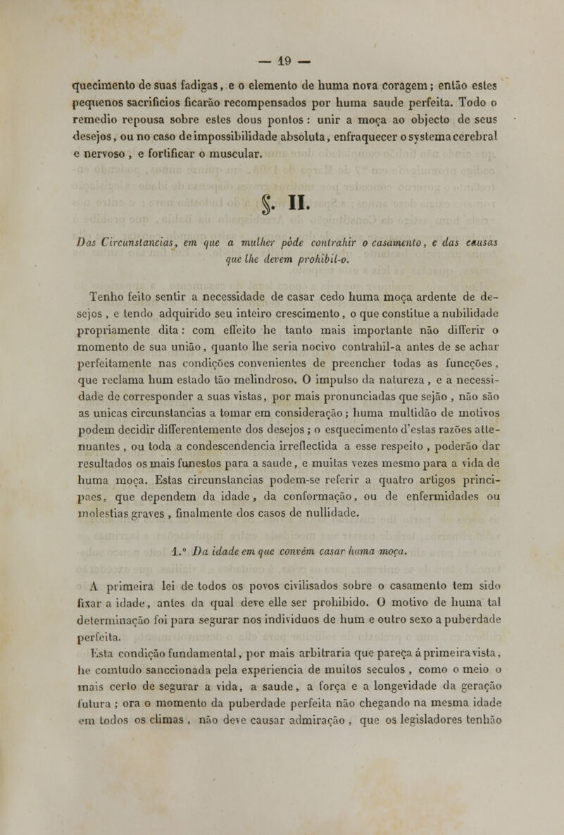 quecimento de suas fadigas, e o elemento de huma nova coragem; então estes pequenos sacrifícios ficarão recompensados por huma saúde perfeita. Todo o remédio repousa sobre estes dous pontos : unir a moça ao objecto de seus desejos, ou no caso de impossibilidade absoluta, enfraquecer o systema cerebral e nervoso , e fortificar o muscular. §• II- Das Circunstancias, em que a mulher pôde contrahir o casamento, e das cnusas (jae lhe devem prohibil-o. Tenho feito sentir a necessidade de casar cedo huma moça ardente de de- sejos , e tendo adquirido seu inteiro crescimento , o que constitue a nubilidade propriamente dita: com eíTeito he tanto mais importante não diíTerir o momento de sua união, quanto lhe seria nocivo contrahil-a antes de se achar perfeitamente nas condições convenientes de preencher todas as funcções, que reclama hum estado tão melindroso. O impulso da natureza , e a necessi- dade de corresponder a suas vistas, por mais pronunciadas que sejão , não são as únicas circunstancias a tomar em consideração; huma multidão de motivos podem decidir differentemente dos desejos; o esquecimento d'estas razões atte- nuantes , ou toda a condescendência irreflectida a esse respeito , poderão dar resultados os mais funestos para a saúde, e muitas vezes mesmo para a vida de huma moça. Estas circunstancias podem-se referir a quatro artigos princi- paes, que dependem da idade, da conformação, ou de enfermidades ou moléstias graves , finalmente dos casos de nullidade. l.° Da idade cm que convém casar huma moça. A primeira lei de todos os povos civilisados sobre o casamento tem sido fixar a idade, antes da qual deve elle ser prohibido. O motivo de huma tal determinação foi para segurar nos individuos de hum e outro sexo a puberdade perfeita. Estea condição fundamental, por mais arbitraria que pareça á primeira vista, lie comtudo sanccionada pela experiência de muitos séculos , como o meio o mais cerlo de segurar a vida, a saúde, a força e a longevidade da geração futura ; ora o momento da puberdade perfeita não chegando na mesma idade em lodos os climas , não deve causar admiração , que os legisladores tenhão