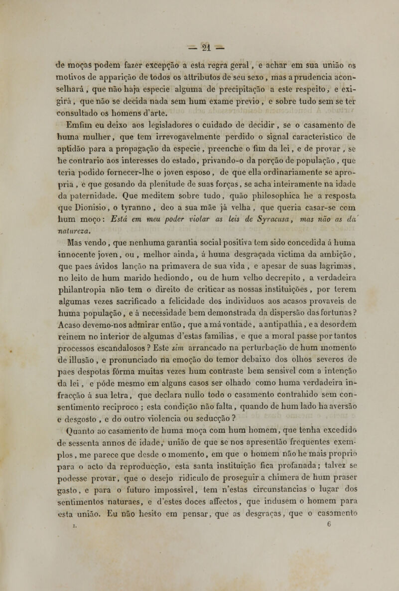 de moças podem fazer excepção a esta regra geral, e achar em sua união os motivos de apparição de todos os attributos de seu sexo, mas a prudência acon- selhará , que não haja espécie alguma de precipitação a este respeito, e exi- girá , que não se decida nada sem hum exame prévio , e sobre tudo sem se ter consultado os homens d'arte. Emfim eu deixo aos legisladores o cuidado de decidir , se o casamento de huma mulher, que tem irrevogavelmente perdido o signal característico de aptidão para a propagação da espécie, preenche o fim da lei, e de provar , se he contrario aos interesses do estado, privando-o da porção de população , que teria podido fornecer-lhe o joven esposo , de que ella ordinariamente se apro- pria , e que gosando da plenitude de suas forças, se acha inteiramente na idade da paternidade. Que meditem sobre tudo, quão philosophica he a resposta que Dionísio, o tyranno , deo a sua mãe já velha, que queria casar-se com hum moço: Está em meu poder violar as leis de Syracusa, mas não as da natureza. Mas vendo, que nenhuma garantia social positiva tem sido concedida á huma innocente joven, ou , melhor ainda, á huma desgraçada victima da ambição, que pães ávidos lanção na primavera de sua vida , e apesar de suas lagrimas, no leito de hum marido hediondo, ou de hum velho decrépito , a verdadeira philantropia não tem o direito de criticar as nossas instituições , por terem algumas vezes sacrificado a felicidade dos indivíduos aos acasos prováveis de huma população, e á necessidade bem demonstrada da dispersão das fortunas? Acaso devemo-nos admirar então, que a má vontade, a antipathia, e a desordem reinem no interior de algumas d'estas famílias, e que a moral passe por tantos processos escandalosos ? Este sim arrancado na perturbação de hum momento de illusão , e pronunciado na emoção do temor debaixo dos olhos severos de pães déspotas forma muitas vezes hum contraste bem sensível com a intenção da lei, e pôde mesmo em alguns casos ser olhado como huma verdadeira in- fracção á sua letra, que declara nullo todo o casamento contraindo sem con- sentimento reciproco ; esta condição não falta, quando de hum lado ha aversão e desgosto , e do outro violência ou seducção ? Quanto ao casamento de huma moça com hum homem, que tenha excedido de sessenta annos de idade, união de que se nos apresentão frequentes exem- plos , me parece que desde o momento, em que o homem não he mais próprio para o acto da reproducção, esta santa instituição fica profanada; talvez se podesse provar, que o desejo ridículo de proseguir a chimera de hum praser gasto, e para o futuro impossível, tem n'estas circunstancias o lugar dos sentimentos naturaes, e d'estes doces afFectos, que indusem o homem para esta união. Eu não hesito em pensar, que as desgraças, que o casamento 6