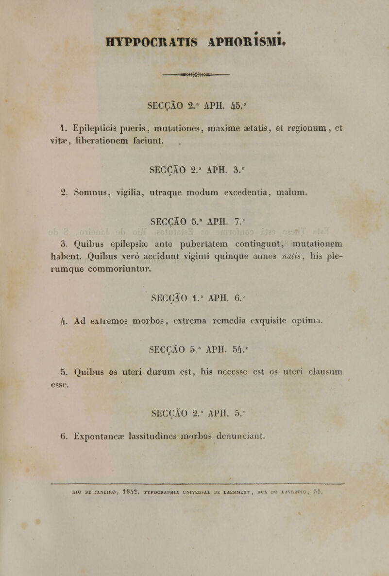 HYPPOCRATIS APHORÍSmL SECÇÃO 2.a APH. Zt5.fl 1. Epileplicis pueris, mutationes, maxime aetatis, et régionum, et vitae, liberationem faciunt. SECÇÃO 2.a APH. 3/ 2. Somnus, vigília, utraque modum excedentia, malum. SECÇÃO 5.a APH. 7.° 3. Quibus epilepsiae ante pubertatem contingunt, mutationeni habent. Quibus vero accidunt viginti quinque annos natis, his ple- rumque commoriuntur. SECÇÃO 1.' APH. 6.° t\. Ad extremos morbos, extrema remedia exquisite óptima. SECÇÃO 5.a APH. 54/ 5. Quibus os uteri durum est, his necesse est os uleri clausum esse. SECÇÃO 2.a APH. 5.' 6. Exponlanese lassitudincs morbos denunciant. BIO HE JANEIRO, 1842. TVPOGRAPHIA UMVERSAL Pi: LABHMERT. I A UO LAVRAfllO , 55.