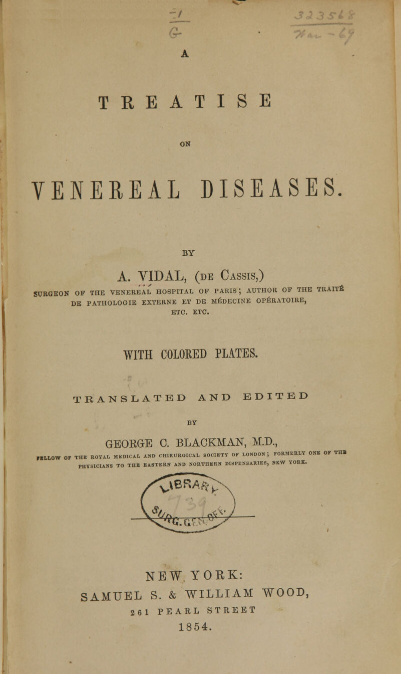 -J TREATISE ON VENEREAL DISEASES. BY A. YIDAL, (de Cassis,) SURGEON OF THE VENEREAL HOSPITAL OF PARIS; AUTHOR OF THE TRAITB DE PATHOLOGIE EXTERNE ET DE MEDECINE OPERATOIRE, ETC. ETC. WITH COLORED PLATES. TRANSLATED AND EDITED BY GEORGE C. BLACKMAN, M.D., KLLOW OF THE ROYAL MEDICAL AND CHIRURGICAL SOCIETY OF LONDON J FORMERLY ON* OF THB PHYSICIANS TO THB EASTERN AND NORTHERN DISPENSARIES, NEW YORK. NEW YORK: SAMUEL S. & WILLIAM WOOD, 261 PEARL STREET 1854.