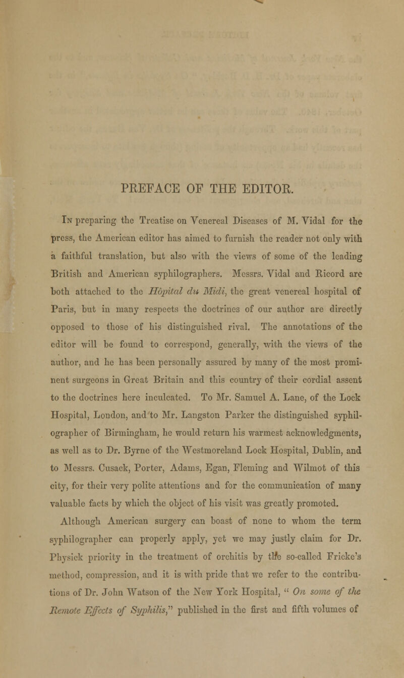 PREFACE OF THE EDITOR. In preparing the Treatise on Venereal Diseases of M. Vidal for the press, the American editor has aimed to furnish the reader not only with a faithful translation, but also with the views of some of the leading British and American syphilographers. Messrs. Vidal and Ricord arc both attached to the Hopital du Midi, the great venereal hospital of Paris, but in many respects the doctrines of our author are directly opposed to those of his distinguished rival. The annotations of the editor will be found to correspond, generally, with the views of the author, and he has been personally assured by many of the most promi- nent surgeons in Great Britain and this country of their cordial assent to the doctrines here inculcated. To Mr. Samuel A. Lane, of the Lock Hospital, London, and to Mr. Langston Parker the distinguished syphil- ographer of Birmingham, he would return his warmest acknowledgments, as well as to Dr. Byrne of the Westmoreland Lock Hospital, Dublin, and to Messrs. Cusack, Porter, Adams, Egan, Fleming and Wilmot of this city, for their very polite attentions and for the communication of many valuable facts by which the object of his visit was greatly promoted. Although American surgery can boast of none to whom the term syphilographer can properly apply, yet we may justly claim for Dr. Physick priority in the treatment of orchitis by tlfe so-called Fricke's method, compression, and it is with pride that we refer to the contribu- tions of Dr. John Watson of the New York Hospital,  On some of tlie Remote Effects of Si/jrfrilis, published in the first and fifth volumes of