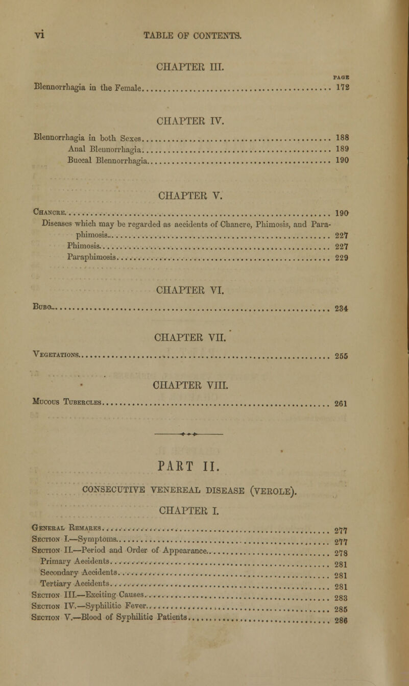 CHAPTER III. PA OK Blennorrhagia in the Female 172 CHAPTER IV. Blennorrhagia in both Sexes 188 Anal Blennorrhagia 189 Buccal Blennorrhagia 190 CHAPTER V. Chancre 190 Diseases which may be regarded as accidents of Chancre, Phimosis, and Para- phimosis 227 Phimosis. 227 Paraphimosis 229 CHAPTER VI. Bubo. 234 CHAPTER VII.' Vegetations 255 CHAPTER VIII. Mucous Tubercles 261 PART II. CONSECUTIVE VENEREAL DISEASE (VEROLE). CHAPTER I. General Remarks > 277 Section I.—Symptoms 277 Section II.—Period and Order of Appearance 278 Primary Aeeidents 281 Secondary Accidents 281 Tertiary Accidents 281 Section III—Exciting Causes 283 Section IV.—Syphilitic Fever 285 Section V.—Blood of Syphilitic Patients 286