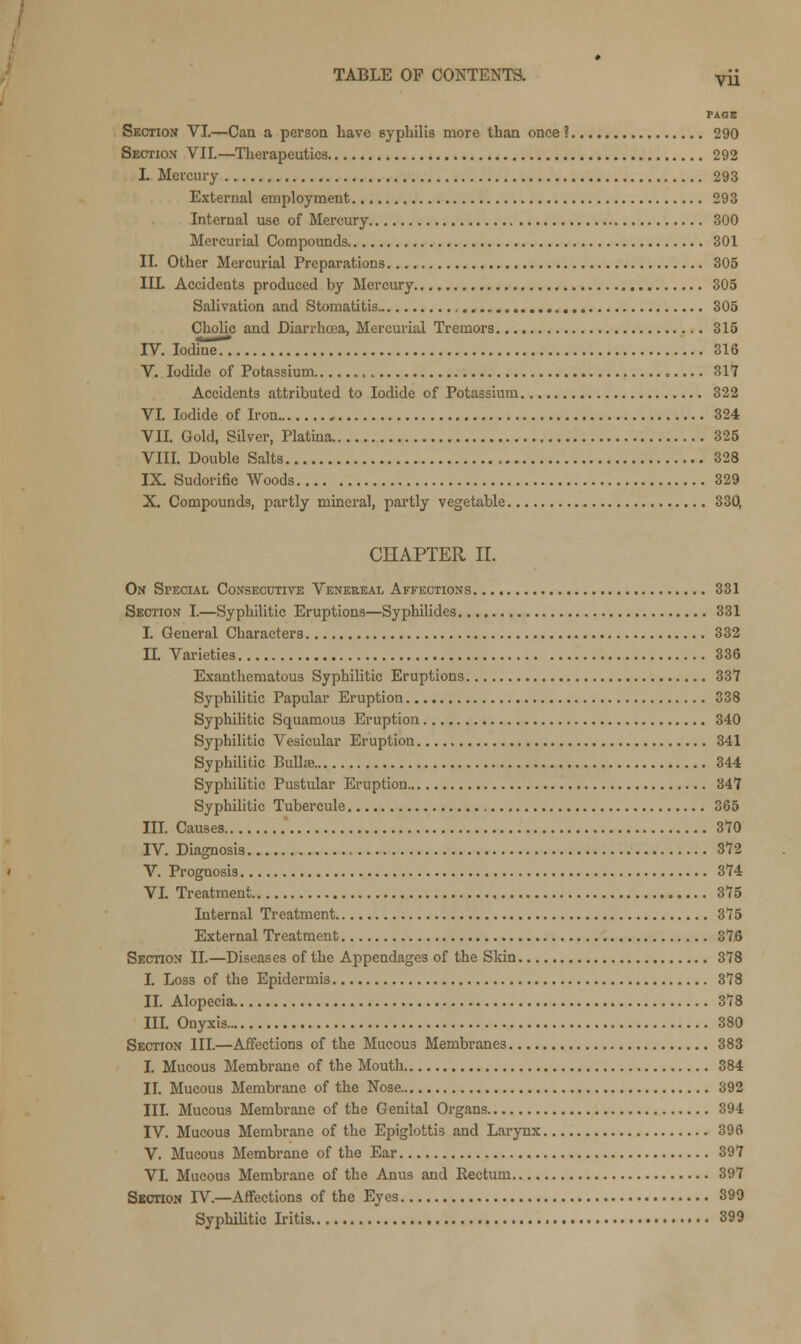 PAGB Section VI.—Can a person have syphilis more than once ? 290 Section VII.—Therapeutics 292 I. Mercury 293 External employment 293 Internal use of Mercury 300 Mercurial Compounds 301 II. Other Mercurial Preparations 305 ILL Accidents produced by Mercury 305 Salivation and Stomatitis 305 Cholic and Diarrhoea, Mercurial Tremors 315 IV. Iodine!. 316 V. Iodide of Potassium , 317 Accidents attributed to Iodide of Potassium 322 VI. Iodide of Iron 324 VII. Gold, Silver, Platina 325 VIII. Double Salts 328 IX. Sudorific Woods 329 X. Compounds, partly mineral, partly vegetable 330, CHAPTER II. On Special Consecutive Venereal Affections 331 Section I.—Syphilitic Eruptions—Syphilides 331 I. General Characters 332 II. Varieties 336 Exanthematous Syphilitic Eruptions 337 Syphilitic Papular Eruption 338 Syphilitic Squamous Eruption 340 Syphilitic Vesicular Eruption 341 Syphilitic Bullae 344 Syphilitic Pustular Eruption 347 Syphilitic Tubercule 365 III. Causes 370 IV. Diagnosis 372 V. Prognosis 374 VI. Treatment 375 Internal Treatment 375 External Treatment 37,6 Section II.—Diseases of the Appendages of the Skin 378 I. Loss of the Epidermis 378 II. Alopecia 378 III. Onyxis 380 Section III.—Affections of the Mucous Membranes 383 I. Mucous Membrane of the Mouth 384 II. Mucous Membrane of the Nose 392 III. Mucous Membrane of the Genital Organs 394 IV. Mucous Membrane of the Epiglottis and Larynx 396 V. Mucous Membrane of the Ear 397 VI. Mucous Membrane of the Anus and Rectum 397 Section IV.—Affections of the Eyes 399 Syphilitic Iritis 399