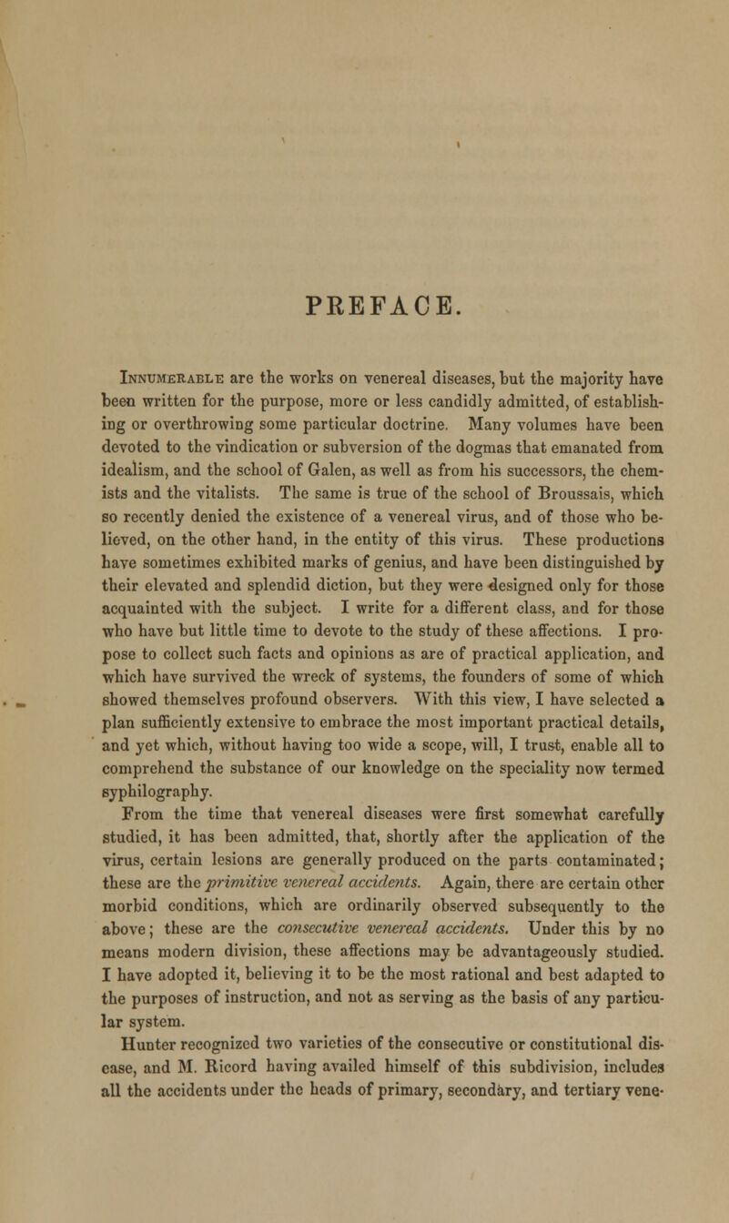 PREFACE. Innumerable are the worts on venereal diseases, but the majority have been written for the purpose, more or less candidly admitted, of establish- ing or overthrowing some particular doctrine. Many volumes have been devoted to the vindication or subversion of the dogmas that emanated from idealism, and the school of Galen, as well as from his successors, the chem- ists and the vitalists. The same is true of the school of Broussais, which so recently denied the existence of a venereal virus, and of those who be- lieved, on the other hand, in the entity of this virus. These productions have sometimes exhibited marks of genius, and have been distinguished by their elevated and splendid diction, but they were designed only for those acquainted with the subject. I write for a different class, and for those who have but little time to devote to the study of these affections. I pro- pose to collect such facts and opinions as are of practical application, and which have survived the wreck of systems, the founders of some of which showed themselves profound observers. With this view, I have selected a plan sufficiently extensive to embrace the most important practical details, and yet which, without having too wide a scope, will, I trust, enable all to comprehend the substance of our knowledge on the speciality now termed syphilography. From the time that venereal diseases were first somewhat carefully studied, it has been admitted, that, shortly after the application of the virus, certain lesions are generally produced on the parts contaminated; these are the primitive venereal accidents. Again, there are certain other morbid conditions, which are ordinarily observed subsequently to the above; these are the consecutive venereal accidents. Under this by no means modern division, these affections may be advantageously studied. I have adopted it, believing it to be the most rational and best adapted to the purposes of instruction, and not as serving as the basis of any particu- lar system. Hunter recognized two varieties of the consecutive or constitutional dis- ease, and M. Ricord having availed himself of this subdivision, includes all the accidents under the heads of primary, secondary, and tertiary vene-