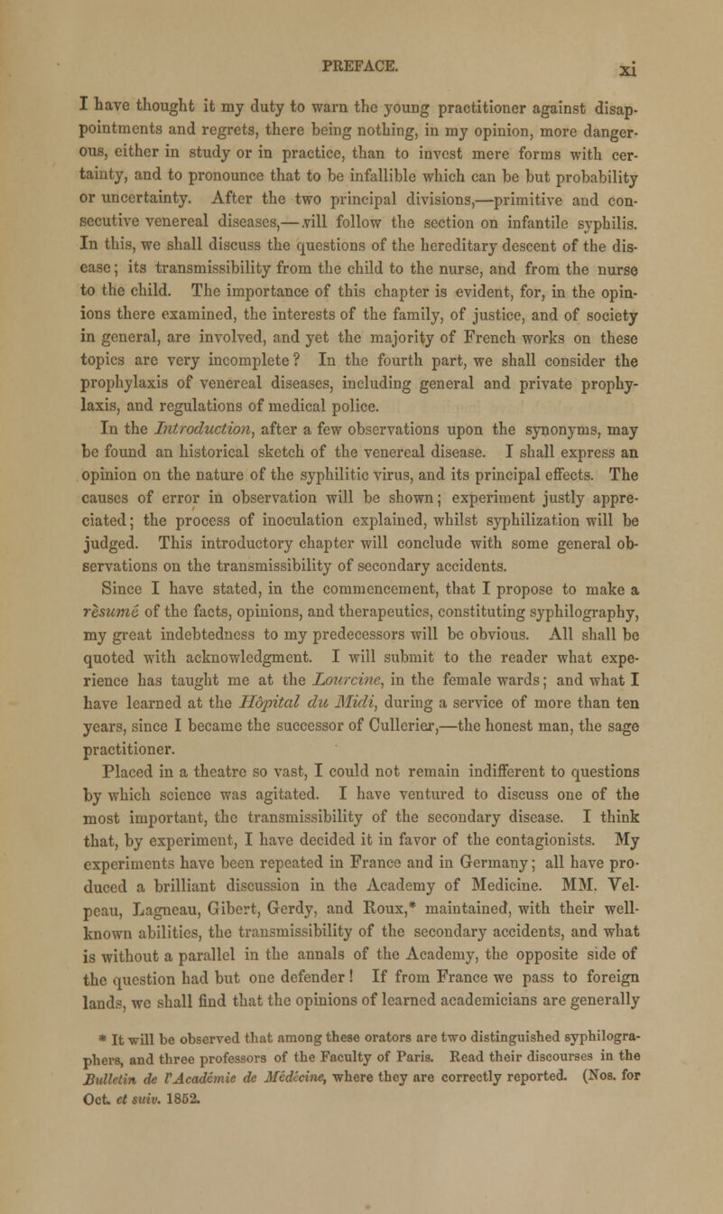 I have thought it my duty to warn the young practitioner against disap- pointments and regrets, there being nothing, in my opinion, more danger- ous, either in study or in practice, than to invest mere forms with cer- tainty, and to pronounce that to be infallible which can be but probability or uncertainty. After the two principal divisions,—primitive and con- secutive venereal diseases,— .vill follow the section on infantile syphilis. In this, we shall discuss the questions of the hereditary descent of the dis- ease ; its transmissibility from the child to the nurse, and from the nurse to the child. The importance of this chapter is evident, for, in the opin- ions there examined, the interests of the family, of justice, and of society in general, are involved, and yet the majority of French works on these topics are very incomplete ? In the fourth part, we shall consider the prophylaxis of venereal diseases, including general and private prophy- laxis, and regulations of medical police. In the Introduction, after a few observations upon the synonyms, may be found an historical sketch of the venereal disease. I shall express an opinion on the nature of the syphilitic virus, and its principal effects. The causes of error in observation will be shown; experiment justly appre- ciated ; the process of inoculation explained, whilst syphilization will be judged. This introductory chapter will conclude with some general ob- servations on the transmissibility of secondary accidents. Since I have stated, in the commencement, that I propose to make a resume, of the facts, opinions, and therapeutics, constituting syphilography, my great indebtedness to my predecessors will be obvious. All shall be quoted with acknowledgment. I will submit to the reader what expe- rience has taught me at the Lourcine, in the female wards; and what I have learned at the Hopital die Midi, during a service of more than ten years, since I became the successor of Cullerier,—the honest man, the sage practitioner. Placed in a theatre so vast, I could not remain indifferent to questions by which science was agitated. I have ventured to discuss one of the most important, the transmissibility of the secondary disease. I think that, by experiment, I have decided it in favor of the contagionists. My experiments have been repeated in France and in Germany; all have pro- duced a brilliant discussion in the Academy of Medicine. MM. Vel- peau, Lagncau, Gibert, Gerdy, and Roux,* maintained, with their well- known abilities, the transmissibility of the secondary accidents, and what is without a parallel in the annals of the Academy, the opposite side of the question had but one defender ! If from France we pass to foreign lands wc shall find that the opinions of learned academicians are generally * It will be observed that among these orators are two distinguished syphilogra- phers, and three professors of the Faculty of Paris. Read their discourses in the Bulletin de VAcademic de Medicine, where they are correctly reported. (Nos. for Oct ct suiv. 1852.