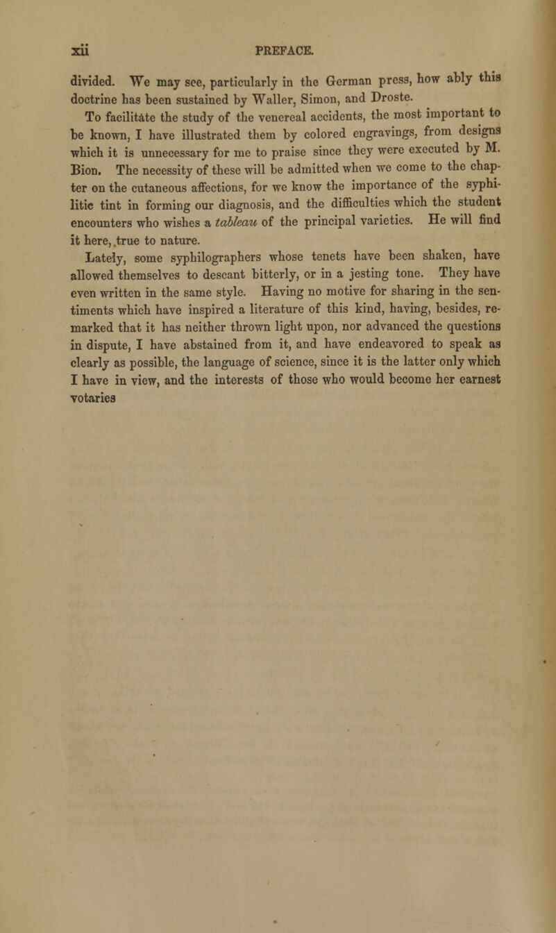 divided. We may see, particularly in the German press, how ably this doctrine has been sustained by Waller, Simon, and Droste. To facilitate the study of the venereal accidents, the most important to be known, I have illustrated them by colored engravings, from designs which it is unnecessary for me to praise since they were executed by M. Bion. The necessity of these will be admitted when we come to the chap- ter on the cutaneous affections, for we know the importance of the syphi- litic tint in forming our diagnosis, and the difficulties which the student encounters who wishes a tableau of the principal varieties. He will find it here, .true to nature. Lately, some syphilographers whose tenets have been shaken, have allowed themselves to descant bitterly, or in a jesting tone. They have even written in the same style. Having no motive for sharing in the sen- timents which have inspired a literature of this kind, having, besides, re- marked that it has neither thrown light upon, nor advanced the questions in dispute, I have abstained from it, and have endeavored to speak as clearly as possible, the language of science, since it is the latter only which I have in view, and the interests of those who would become her earnest votaries