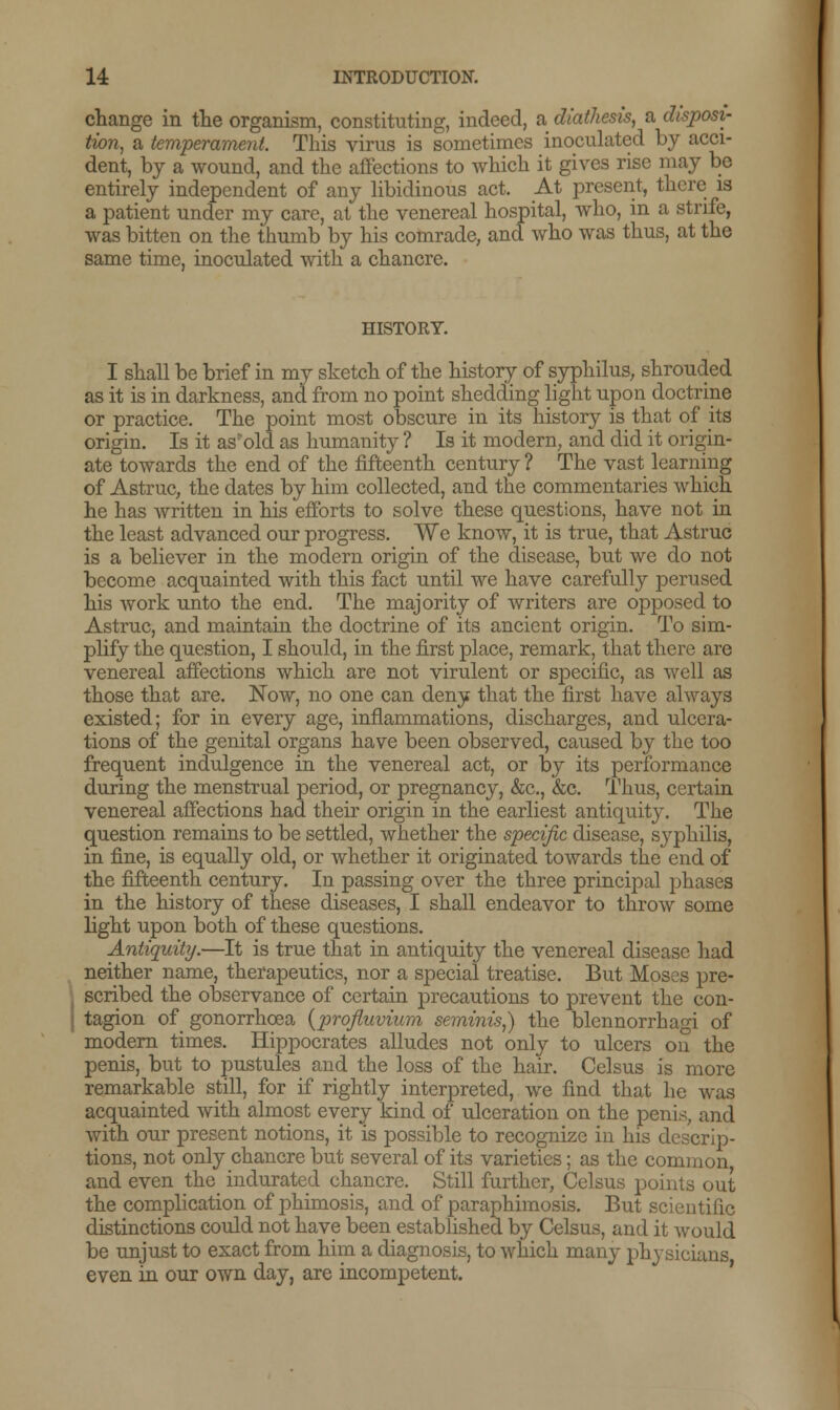 change in the organism, constituting, indeed, a diathesis, a disposi- tion, a temperament. This virus is sometimes inoculated by acci- dent, by a wound, and the affections to which it gives rise may be entirely independent of any libidinous act. At present, there is a patient under my care, at the venereal hospital, who, in a strife, was bitten on the thumb by his comrade, and who was thus, at the same time, inoculated with a chancre. HISTORY. I shall be brief in my sketch of the history of syphilus, shrouded as it is in darkness, and from no point shedding light upon doctrine or practice. The point most obscure in its history is that of its origin. Is it as'old as humanity ? Is it modern, and did it origin- ate towards the end of the fifteenth century ? The vast learning of Astruc, the dates by him collected, and the commentaries which he has written in his efforts to solve these questions, have not in the least advanced our progress. We know, it is true, that Astruc is a believer in the modern origin of the disease, but we do not become acquainted with this fact until we have carefully perused his work unto the end. The majority of writers are opposed to Astruc, and maintain the doctrine of its ancient origin. To sim- plify the question, I should, in the first place, remark, that there arc venereal affections which are not virulent or specific, as well as those that are. Now, no one can deny that the first have always existed; for in every age, inflammations, discharges, and ulcera- tions of the genital organs have been observed, caused by the too frequent indulgence in the venereal act, or by its performance during the menstrual period, or pregnancy, &c, &c. Thus, certain venereal affections had their origin in the earliest antiquity. The question remains to be settled, whether the specific disease, syphilis, in fine, is equally old, or whether it originated towards the end of the fifteenth century. In passing over the three principal phases in the history of these diseases, I shall endeavor to throw some light upon both of these questions. Antiquity.—It is true that in antiquity the venereal disease had neither name, therapeutics, nor a special treatise. But Moses pre- scribed the observance of certain precautions to prevent the con- tagion of gonorrhoea {profluvium seminis,) the blennorrhagi of modern times. Hippocrates alludes not only to ulcers on the penis, but to pustules and the loss of the hair. Celsus is more remarkable still, for if rightly interpreted, we find that he was acquainted with almost every kind of ulceration on the penis, and with our present notions, it is possible to recognize in his descrip- tions, not only chancre but several of its varieties; as the common and even the indurated chancre. Still further, Celsus points out the complication of phimosis, and of paraphimosis. But scientific distinctions could not have been established by Celsus, and it would be unjust to exact from him a diagnosis, to which many physicians even in our own day, are incompetent.