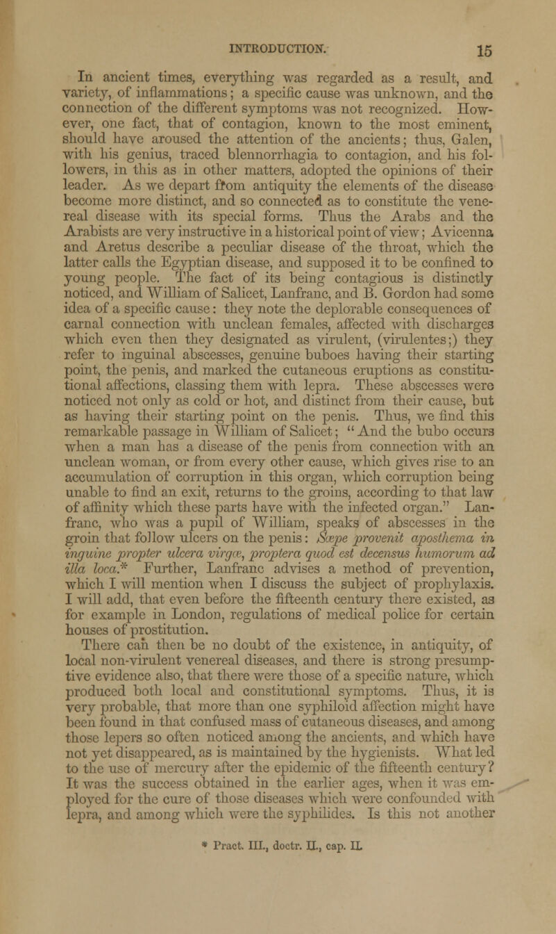 In ancient times, everything was regarded as a result, and variety, of inflammations; a specific cause was unknown, and the connection of the different symptoms was not recognized. How- ever, one fact, that of contagion, known to the most eminent, should have aroused the attention of the ancients; thus, Galen, with his genius, traced blennorrhagia to contagion, and his fol- lowers, in this as in other matters, adopted the opinions of their leader. As we depart from antiquity the elements of the disease become more distinct, and so connected as to constitute the vene- real disease with its special forms. Thus the Arabs and the Arabists are very instructive in a historical point of view; Avicenna and Aretus describe a peculiar disease of the throat, which the latter calls the Egyptian disease, and supposed it to be confined to young people. The fact of its being contagious is distinctly noticed, and William of Salicet, Lanfranc, and B. Gordon had some idea of a specific cause: they note the deplorable consequences of carnal connection with unclean females, affected with discharges which even then they designated as virulent, (virulentes;) they refer to inguinal abscesses, genuine buboes having their starting point, the penis, and marked the cutaneous eruptions as constitu- tional affections, classing them with lepra. These abscesses were noticed not only as cold or hot, and distinct from their cause, but as having their starting point on the penis. Thus, we find this remarkable passage in William of Salicet;  And the bubo occurs when a man has a disease of the penis from connection with an unclean woman, or from every other cause, which gives rise to an accumulation of corruption in this organ, which corruption being unable to find an exit, returns to the groins, according to that law of affinity which these parts have with the infected organ. Lan- franc, who was a pupil of William, speaks of abscesses in the groin that follow ulcers on the penis: jUxspe provenit aposthema in inguine propter ulcera virgce, proptera quod est decensus humorum ad ilia loca* Further, Lanfranc advises a method of prevention, which I will mention when I discuss the subject of prophylaxis. I will add, that even before the fifteenth century there existed, as for example in London, regulations of medical police for certain houses of prostitution. There can then be no doubt of the existence, in antiquity, of local non-virulent venereal diseases, and there is strong presump- tive evidence also, that there were those of a specific nature, which produced both local and constitutional symptoms. Thus, it is very probable, that more than one syphiloid affection might have been found in that confused mass of cutaneous diseases, and among those lepers so often noticed among the ancients, and which have not yet disappeared, as is maintained by the hygienists. What led to the use of mercury after the epidemic of the fifteenth century ? It was the success obtained in the earlier ages, when it was em- ployed for the cure of those diseases which were confounded with lepra, and among which were the syphilides. Is this not another * Pract. III., doctr. II., cap. IL