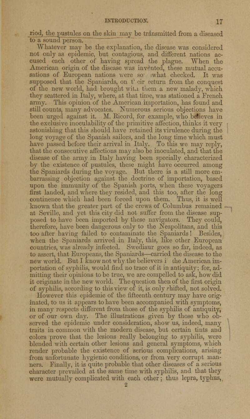riod, the pustules on the skin'may be transmitted from a diseased soundperson. Whatever may be the explanation, the disease was considered not only as epidemic, but contagious, and different nations ac- cused each other of having spread the plague. When the American origin of the disease was invented, these mutual accu- sations of European nations were so ;what checked. It was supposed that the Spaniards, on t' eir return from the conquest of the new world, had brought witu them a new malad}^, which they scattered in Italy, where, at that time, was stationed a French army. This opinion of the American importation, has found and still counts, many advocates. Numerous serious objections have been urged against it. M. Ricord, for example, who believes in the exclusive inoculability of the primitive affection, thinks it very astonishing that this should have retained its virulence during the long voyage of the Spanish sailors, and the long time which must have passed before their arrival in Italy. To this we may reply, that the consecutive affections may also be inoculated, and that the disease of the army in Italy having been specially characterized by the existence of pustules, these might have occurred among the Spaniards during the voyage. But there is a still more em- barrassing objection against the doctrine of importation, based upon the immunity of the Spanish ports, when these voyagers first landed, and whore they resided, and this too, after the long continence which had been forced upon them. Thus, it is well known that the greater part of the crews of Columbus remained at Seville, and yet this city did not suffer from the disease sup- posed to have been imported by these navigators. They could, therefore, have been dangerous only to the Neapolitans, and this too after having failed to contaminate the Spaniards! Besides, when the Spaniards arrived in Italy, this, like other European countries, was already infected. Swediaur goes so far, indeed, as to assert, that Europeans, the Spaniards—carried the disease to the new world. But I know not why the believers i die American im- portation of syphilis, would find no trace of it in antiquity; for, ad- mitting their opinions to be true, we are compelled to ask, how did it originate in the new world. The question then of the first origin of syphilis, according to this view of it, is only shifted, not solved. However this epidemic of the fifteenth century may have orig- inated, to us it appears to have been accompanied with symptoms, in many respects different from those of the syphilis of antiquity, or of our own day. The illustrations given by those who ob- served the epidemic under consideration, show us, indeed, many traits in common with the modern disease, but certain tints and colors prove that the lesions really belonging to syphilis, were blended with certain other lesions and general symptoms, which render probable the existence of serious complications, arising from unfortunate hygienic conditions, or from very corrupt man- ners. Finally, it is quite probable that other diseases of a serious character prevailed at the same time with syphilis, and that they were mutually complicated with each other; thus lepra, typhus, 2