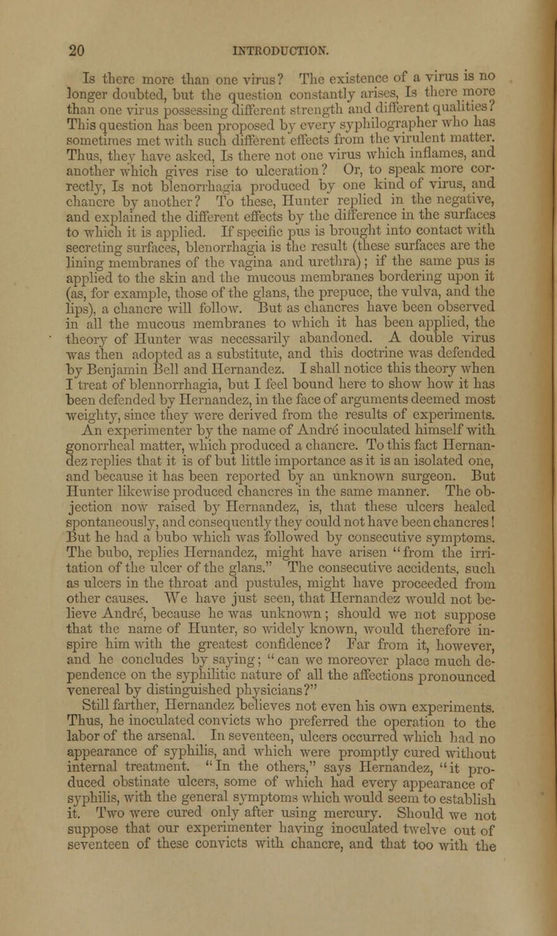 Is there more than one virus? The existence of a virus is no longer doubted, but the question constantly arises. Is there more than one viru ing different .strength and different qualities? This question has been proposed by every syphilographer who has sometimes met with such different effects from the virulent matter. Thus, they have asked, Is there not one virus which inflames, and another which gives rise to ulceration ? Or, to speak more cor- rectly, Is not Menorrhagia produced by one kind of virus, and chancre by another? To these, Hunter replied in the negative, and explained the different effects by the difference in the surfaces to which it is applied. If specific pus is brought into contact with secreting surfaces, monorrhagia is the result (these surfaces are the lining membranes of the vagina and urethra) ; if the same pus is applied to the skin and the mucous membranes bordering upon it (as, for example, those of the glans, the prepuce, the vulva, and the lips), a chancre will follow. But as chancres have been observed in all the mucous membranes to which it has been applied, the theory of Hunter was necessarily abandoned. A double virus was then adopted as a substitute, and this doctrine was defended by Benjamin Bell and Hernandez. I shall notice this theory when I treat of blennorrhagia, but I feel bound here to show how it has been defended by Hernandez, in the face of arguments deemed most weight}-, since they were derived from the results of experiments. An experimenter by the name of Andre inoculated himself with gonorrheal matter, which produced a chancre. To this fact Hernan- dez replies that it is of but little importance as it is an isolated one, and because it has been reported by an unknown surgeon. But Hunter likewise produced chancres in the same manner. The ob- jection now raised by Hernandez, is, that these ulcers healed spontaneously, and consequently they could not have been chancres! But he had a bubo which was followed by consecutive symptoms. The bubo, replies Hernandez, might have arisen from the irri- tation of the ulcer of the glans. The consecutive accidents, such as ulcers in the throat and pustules, might have proceeded from other causes. We have just seen, that Hernandez would not be- lieve Andre, because he was unknown; should we not suppose that the name of Hunter, so widely known, would therefore in- spire him with the greatest confidence ? Far from it, however, and he concludes by saying; can we moreover place much de- pendence on the syphilitic nature of all the affections pronounced venereal by distinguished physicians? Still farther, Hernandez believes not even his own experiments. Thus, he inoculated convicts who preferred the operation to the labor of the arsenal. In seventeen, ulcers occurred which had no appearance of syphilis, and which were promptly cured without internal treatment. In the others, says Hernandez, it pro- duced obstinate ulcers, some of which had every appearance of syphilis, with the general symptoms Avhich would seem to establish it. Two were cured only after using mercury. Should we not suppose that our experimenter having inoculated rivelve out of seventeen of these convicts with chancre, and that too with the