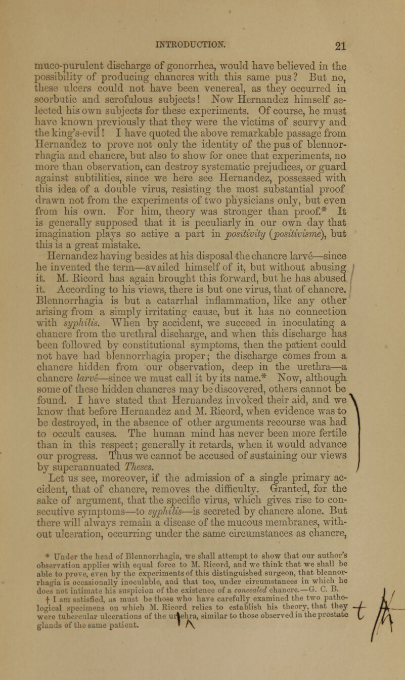 mucopurulent discharge of gonorrhea, would have believed in the possibility of producing chancres with this same pus? But no, ulcers could not have been venereal, as they occurred in scorbutic and scrofulous subjects! Now Hernandez himself se- l his own subjects for these experiments. Of course, he must known previously that they were the victims of scurvy and the king's-evil! I have quoted the above remarkable passage from Hernandez to prove not only the identity of the pus of blennor- rhagia and chancre, but also to show for once that experiments, no more than observation, can destroy systematic prejudices, or guard against subtilities, since we here see Hernandez, possessed with this idea of a double virus, resisting the most substantial proof drawn not from the experiments of two physicians only, but even from his own. For him, theory was stronger than proof.* It is generally supposed that it is peculiarly in our own day that imagination plays so active a part in positivity (posilivisme), but this is a great mistake. Hernandez having besides at his disposal the chancre larve—since he invented the term—availed himself of it, but without abusing : it. M. Ricord has again brought this forward, but he has abused it. According to his views, there is but one virus, that of chancre. Blcnnorrhagia is but a catarrhal inflammation, like any other arising from a simply irritating cause, but it has no connection When by accident, we succeed in inoculating a chancre from the urethral discharge, and when this discharge has been followed by constitutional symptoms, then the patient could not have had blennorrhagia proper; the discharge comes from a chancre hidden from our observation, deep in the urethra—a chancre larve—since we must call it by its name.* Now, although some of these hidden chancres may be discovered, others cannot be found. I have stated that Hernandez invoked their aid, and we \ know that before Hernandez and M. Ricord, when evidence was to \ be destroyed, in the absence of other arguments recourse was had to occult causes. The human mind has never been more fertile than in this respect; generally it retards, when it would advance our progress. Thus we cannot be accused of sustaining our views by superannuated Tlieses. ) Let us see, moreover, if the admission of a single primary ac- cident, that of chancre, removes the difficulty. Granted, for the sake of argument, that the specific virus, which gives rise to con- secutive symptoms—to syphilis—is secreted by chancre alone. But there will always remain a disease of the mucous membranes, with- out ulceration, occurring under the same circumstances as chancre, * Under the head of Blennorrhagia, we shall attempt to show that our author's observation applies with equal force to M. Rieonl, and we think that we shall be able to prove, even by the experiments of this distinguished surgeon, that blennor- rhagia is occasionally inoculable, and that too, under circumstances in which he does not intimate his suspicion of the existence of a concealed chancre.—G. C. B. | 1 ]. as must be those who have carefully examined the two patho- logical specimens on which M. Ricord relies to establish his theory, that they were tubercular ulcerations of the urlehra, similar to those observed in the prostato glands of the same patient. ' /\