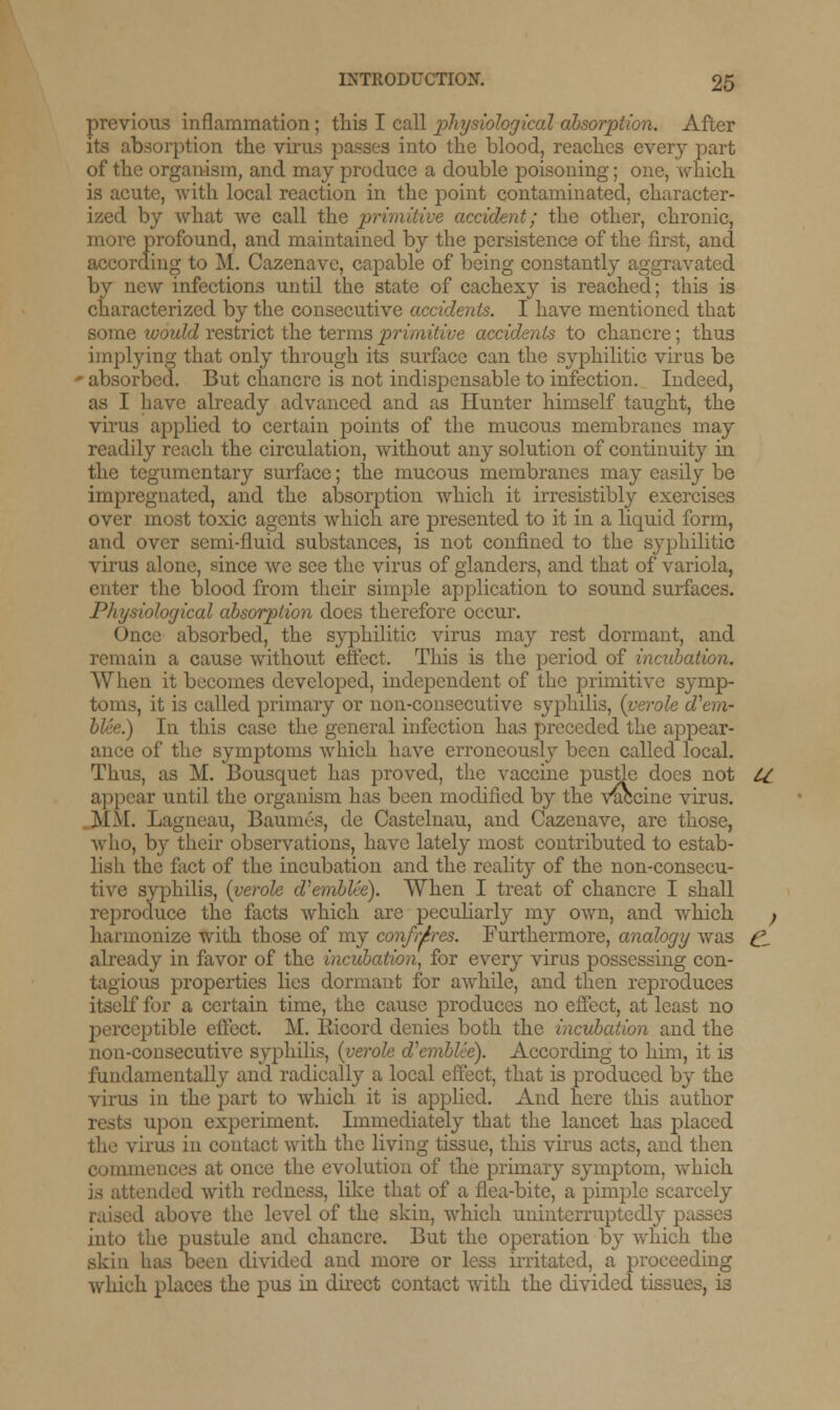 previous inflammation ; this I call physiological absorption. After its absorption the virus passes into the blood, reaches every part of the organism, and may produce a double poisoning; one, which is acute, with local reaction in the point contaminated, character- ized by what we call the primitive accident; the other, chronic, profound, and maintained by the persistence of the first, and according to M. Cazenave, capable of being constantly aggravated by new infections until the state of cachexy is reached; this is characterized by the consecutive accidents. I have mentioned that some would restrict the terms primitive accidents to chancre; thus implying that only through its surface can the syphilitic virus be ■ absorbed. But chancre is not indispensable to infection. Indeed, as I have already advanced and as Hunter himself taught, the virus applied to certain points of the mucous membranes may readily reach the circulation, without any solution of continuity in the tegumentary surface; the mucous membranes may easily be impregnated, and the absorption which it irresistibly exercises over most toxic agents which are presented to it in a liquid form, and over semi-fluid substances, is not confined to the syphilitic virus alone, since we see the virus of glanders, and that of variola, enter the blood from their simple application to sound surfaces. Physiological absorption does therefore occur. Once absorbed, the syphilitic virus may rest dormant, and remain a cause without effect. This is the period of incubation. When it becomes developed, independent of the primitive symp- toms, it is called primary or non-consecutive syphilis, {verole d'em- I In this case the general infection has preceded the appear- ance of the symptoms which have erroneously been called local. Thus, as M. Bousquet has proved, the vaccine pustle does not U appear until the organism has been modified by the Vaccine virus. MM. Lagneau, Baumes, de Castelnau, and Cazenave, are those, who, by their observations, have lately most contributed to estab- lish the fact of the incubation and the reality of the non-consecu- tive syphilis, {verole d^emblie). When I treat of chancre I shall reproduce the facts which are peculiarly my own, and which , harmonize with those of my confreres. Furthermore, analogy was C- already in favor of the incubation, for every virus possessing con- tagious properties lies dormant for awhile, and then reproduces itself for a certain time, the cause produces no effect, at least no perceptible effect. M. Ricord denies both the incubation and the non-consecutive syphilis, {verole cVembUe). According to him, it is fundamentally and radically a local effect, that is produced by the virus in the part to which it is applied. And here this author rests upon experiment. Immediately that the lancet has placed the virus in contact with the living tissue, this virus acts, and then coia 11 : once the evolution of the primary symptom, which is attended with redness, like that of a flea-bite, a pimple scarcely I above the level of the skin, which uninterruptedly passes into the pustule and chancre. But the operation by which the skin has been divided and more or less irritated, a proceeding which places the pus in direct contact with the divided tissues, is