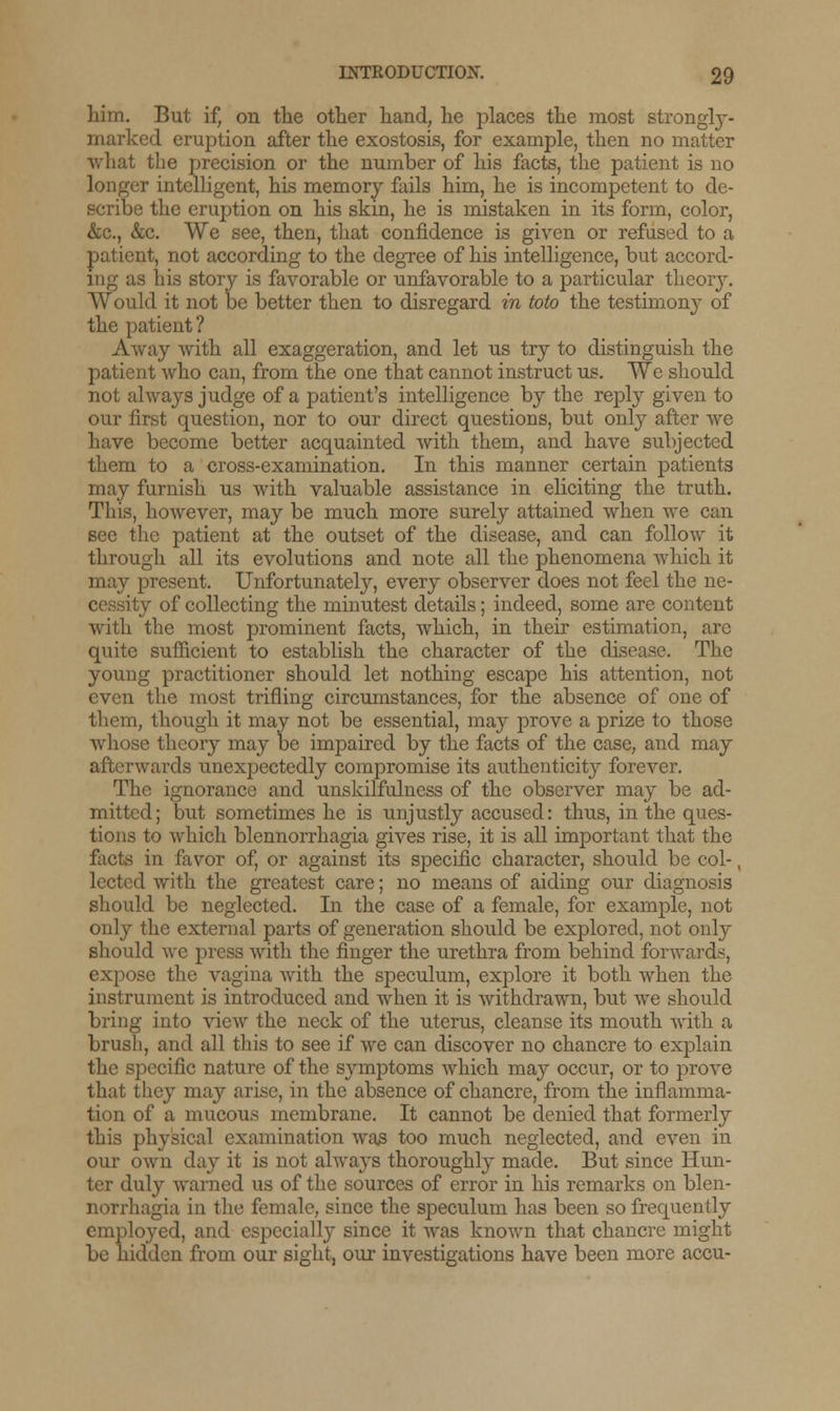 liim. But if, on the other hand, he places the most strongly - marked eruption after the exostosis, for example, then no matter what the precision or the number of his facts, the patient is no longer intelligent, his memory fails him, he is incompetent to de- scribe the eruption on his skin, he is mistaken in its form, color, &c, &c. We see, then, that confidence is given or refused to a patient, not according to the degree of his intelligence, but accord- ing as his story is favorable or unfavorable to a particular theory. Would it not be better then to disregard in toto the testimony of the patient ? Away with all exaggeration, and let us try to distinguish the patient who can, from the one that cannot instruct us. We should not always judge of a patient's intelligence by the reply given to our first question, nor to our direct questions, but only after we have become better acquainted with them, and have subjected them to a cross-examination. In this manner certain patients may furnish us with valuable assistance in eliciting the truth. This, however, may be much more surely attained when we can see the patient at the outset of the disease, and can follow it through all its evolutions and note all the phenomena which it may present. Unfortunately, every observer does not feel the ne- cessity of collecting the minutest details; indeed, some are content with the most prominent facts, which, in their estimation, are quite sufficient to establish the character of the disease. The young practitioner should let nothing escape his attention, not even the most trifling circumstances, for the absence of one of them, though it may not be essential, may prove a prize to those whose theory may be impaired by the facts of the case, and may afterwards unexpectedly compromise its authenticity forever. The ignorance and unskilfulness of the observer may be ad- mitted; but sometimes he is unjustly accused: thus, in the ques- tions to which blennorrhagia gives rise, it is all important that the facts in favor of, or against its specific character, should be col-, lected with the greatest care; no means of aiding our diagnosis should be neglected. In the case of a female, for example, not only the external parts of generation should be explored, not only should we press with the finger the urethra from behind forwards, expose the vagina with the speculum, explore it both when the instrument is introduced and when it is withdrawn, but we should bring into view the neck of the uterus, cleanse its mouth with a brush, and all this to see if we can discover no chancre to explain the specific nature of the symptoms which may occur, or to prove that they may arise, in the absence of chancre, from the inflamma- tion of a mucous membrane. It cannot be denied that formerly this physical examination was too much neglected, and even in our own day it is not always thoroughly made. But since Hun- ter duly warned us of the sources of error in his remarks on blen- norrhagia in the female, since the speculum has been so frequently employed, and especially since it was known that chancre might be hidden from our sight, our investigations have been more accu-