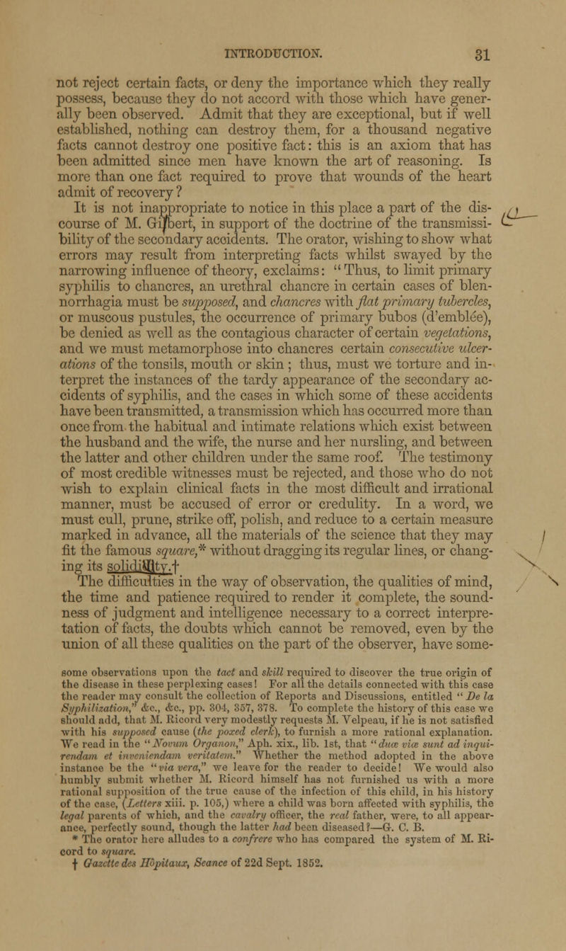 l^ not reject certain facts, or deny the importance which they really possess, because they do not accord with those which have gener- ally been observed. Admit that they are exceptional, but if well established, nothing can destroy them, for a thousand negative facts cannot destroy one positive fact: this is an axiom that has been admitted since men have known the art of reasoning. Is more than one fact required to prove that wounds of the heart admit of recovery ? It is not inappropriate to notice in this place a part of the dis- course of M. Gijfbert, in support of the doctrine of the transmissi- bility of the secondary acoidents. The orator, wishing to show what errors may result from interpreting facts whilst swayed by the narrowing influence of theory, exclaims: Thus, to limit primary syphilis to chancres, an urethral chancre in certain cases of blen- norrhagia must be supposed, and chancres with flat primary tubercles, or muscous pustules, the occurrence of primary bubos (d'emblee), be denied as well as the contagious character of certain vegetations, and we must metamorphose into chancres certain consecutive ulcer- ations of the tonsils, mouth or skin ; thus, must we torture and in- terpret the instances of the tardy appearance of the secondary ac- cidents of syphilis, and the cases in which some of these accidents have been transmitted, a transmission which has occurred more than once from the habitual and intimate relations which exist between the husband and the wife, the nurse and her nursling, and between the latter and other children under the same roof. The testimony of most credible witnesses must be rejected, and those who do not wish to explain clinical facts in the most difficult and irrational manner, must be accused of error or credulity. In a word, we must cull, prune, strike off, polish, and reduce to a certain measure marked in advance, all the materials of the science that they may / fit the famous square,* without dragging its regular lines, or chang- . ing its solidiiflty.-r- The difficulties in the way of observation, the qualities of mind, the time and patience required to render it complete, the sound- ness of judgment and intelligence necessary to a correct interpre- tation of facts, the doubts which cannot be removed, even by the union of all these qualities on the part of the observer, have some- some observations upon the tact and skill required to discover the true origin of the disease in these perplexing cases! For all the details connected with this case the reader may consult the collection of Reports and Discussions, entitled  Be la Syphiliuation, &c, &c, pp. 304, 357, 378. To complete the history of this case we should add, that M. Ricord very modestly requests M. Velpeau, if he is not satisfied with his supposed cause (the poxed clerk), to furnish a more rational explanation. We read in the Novum Organon Aph. xix., lib. 1st, that duct vice sunt ad inqui- rendum et inveniendam vcritatem. Whether the method adopted in the above instance be the via vera we leave for the reader to decide! We would also humbly submit whether M. Ricord himself has not furnished us with a more rational supposition of the true cause of the infection of this child, in his history of the case, (Letters xiii. p. 105,) where a child was born affected with syphilis, the legal parents of which, and the cavalry officer, the real father, were, to all appear- ance, perfectly sound, though the latter had been diseased?—G. C. B. * The orator here alludes to a confrere who has compared the system of M. Ri- cord to square. f Gazette des Ilopitaux, Seance of 22d Sept. 1852.