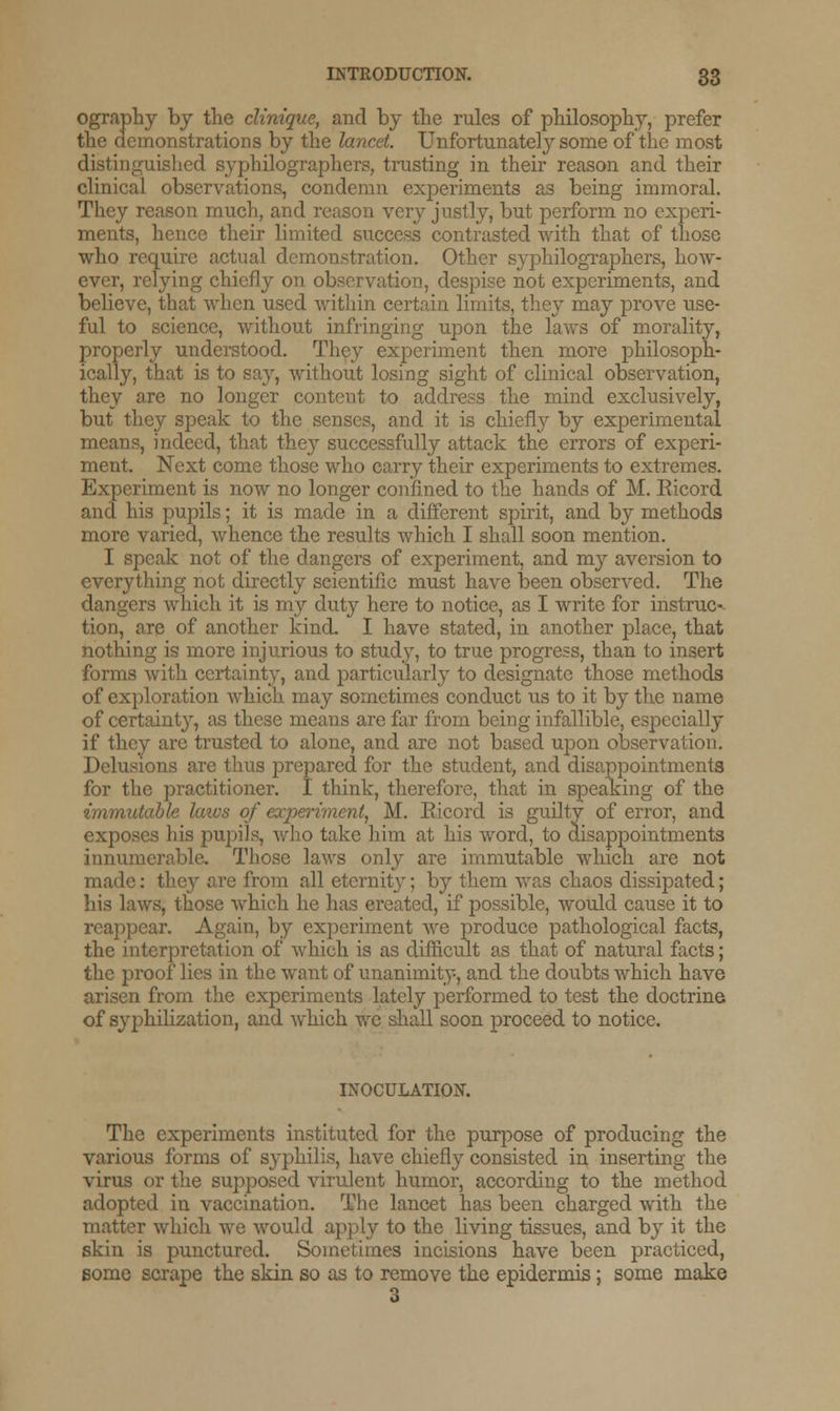 ography by the clinique, and by the rules of philosophy, prefer the demonstrations by the lancet. Unfortunately some of the most distinguished syphilographers, trusting in their reason and their clinical observations, condemn experiments as being immoral. They reason much, and reason very justly, but perform no experi- ments, hence their limited success contrasted with that of those who require actual demonstration. Other syphilographers. how- ever, relying chiefly on observation, despise not experiments, and believe, that when used within certain limits, they may prove use- ful to science, without infringing upon the laws of morality, properly understood. They experiment then more philosoph- ically, that is to say, without losing sight of clinical observation, they are no longer content to address the mind exclusively, but they speak to the senses, and it is chiefly by experimental means, indeed, that they successfully attack the errors of experi- ment. Next come those who carry their experiments to extremes. Experiment is now no longer confined to the hands of M. Eicord and his pupils; it is made in a different spirit, and by methods more varied, whence the results which I shall soon mention. I speak not of the dangers of experiment, and my aversion to everything not directly scientific must have been observed. The dangers which it is my duty here to notice, as I write for instruc- tion, are of another kind. I have stated, in another place, that nothing is more injurious to study, to true progress, than to insert forms with certainty, and particularly to designate those methods of exploration which may sometimes conduct us to it by the name of certainty, as these means are far from being infallible, especially if they are trusted to alone, and are not based upon observation. Delusions are thus prepared for the student, and disappointments for the practitioner. I think, therefore, that in speaking of the immutable laws of experiment, M. Eicord is guilty of error, and exposes his pupils, who take him at his Avord, to disappointments innumerable. Those laws only are immutable which are not made: they are from all eternity; by them was chaos dissipated; his laws, those which he has created, if possible, would cause it to reappear. Again, by experiment we produce pathological facts, the interpretation of which is as difficult as that of natural facts; the proof lies in the want of unanimity, and the doubts which have arisen from the experiments lately performed to test the doctrine of syphilization, and which we shall soon proceed to notice. INOCULATION. The experiments instituted for the purpose of producing the various forms of syphilis, have chiefly consisted in inserting the virus or the supposed virulent humor, according to the method adopted in vaccination. The lancet has been charged with the matter which we would apply to the living tissues, and by it the skin is punctured. Sometimes incisions have been practiced, some scrape the skin so as to remove the epidermis; some make