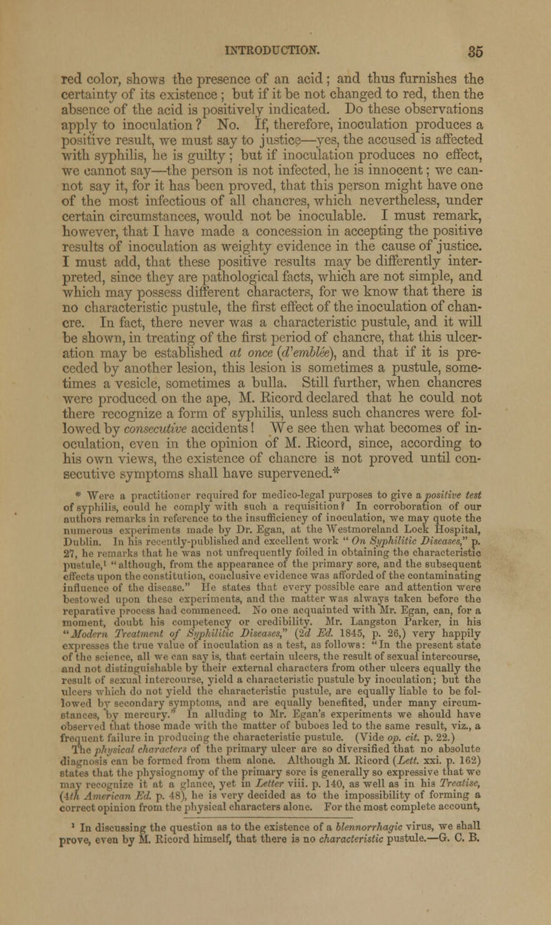 red color, shows the presence of an acid ; and thus furnishes the certainty of its existence; but if it be not changed to red, then the absence of the acid is positively indicated. Do these observations apply to inoculation ? No. If, therefore, inoculation produces a positive result, we must say to justice—yes, the accused is affected with syphilis, he is guilty ; but if inoculation produces no effect, we cannot say—the person is not infected, he is innocent; we can- not say it, for it has been proved, that this person might have one of the most infectious of all chancres, which nevertheless, under certain circumstances, would not be inoculable. I must remark, however, that I have made a concession in accepting the positive results of inoculation as weighty evidence in the cause of justice. I must add, that these positive results may be differently inter- preted, since they are pathological facts, which are not simple, and which may possess different characters, for we know that there is no characteristic pustule, the first effect of the inoculation of chan- cre. In fact, there never was a characteristic pustule, and it will be shown, in treating of the first period of chancre, that this ulcer- ation may be established at once (oVemblee), and that if it is pre- ceded by another lesion, this lesion is sometimes a pustule, some- times a vesicle, sometimes a bulla. Still further, when chancres were produced on the ape, M. Eicord declared that he could not there recognize a form of syphilis, unless such chancres were fol- lowed by consecutive accidents! We see then what becomes of in- oculation, even in the opinion of M. Bicord, since, according to his own views, the existence of chancre is not proved until con- secutive symptoms shall have supervened.* * Were a practitioner required for medico-legal purposes to give a,positive test of syphilis, could he comply with such a requisition ? In corroboration of our authors remarks in reference to the insufficiency of inoculation, we may quote the numerous experiments made by Dr. Egan, at the Westmoreland Lock Hospital, Dublin. In his recently-published and excellent work  On Syphilitic Diseases, p. 27, he remarks that he was not unfrequently foiled in obtaining the characteristic pustule,1  although, from the appearance of the primary sore, and the subsequent effects upon the constitution, conclusive evidence wa3 afforded of the contaminating inlluence of the disease. lie states that every possible care and attention were bestowed upon these experiments, and the matter was always taken before the reparative process had commenced. No one acquainted with Mr. Egan, can, for a moment, doubt his competency or credibility. Mr. Langston Parker, in his Modern Treatment of Syphilitic Diseases, (2d Ed. 1845, p. 26,) very happily expresses the true value of inoculation as a test, as follows:  In the present state of the science, all we can say is, that certain ulcers, the result of sexual intercourse, and not distinguishable by their external characters from other ulcers equally the result of sexual intercourse, yield a characteristic pustule by inoculation; but the ulcers which do not yield the characteristic pustule, are equally liable to be fol- lowed by secondary symptoms, and are equally benefited, under many circum- stances, by mercury. In alluding to Mr. Egan's experiments we should have observed that those made witli the matter of buboes led to the same result, viz., a frequent failure in producing the characteristic pustule. (Vide op. cit. p. 22.) The physical characters of the primary ulcer are so diversified that no absolute diagnosis can be formed from them alone. Although M. Ricord (Lett. xxi. p. 162) states that the physiognomy of the primary sore is generally so expressive that we may recognize it at a glance, yet in Letter viii. p. 140, as well as in his Treatise, (■Ith American Ed. p. IS), he is very decided as to the impossibility of forming a correct opinion from the physical characters alone. For the most complete account, 1 In discussing the question as to the existence of a blennorrhagic virus, we shall prove, even by M. Ricord himself, that there is no characteristic pustule.—G. C. B.