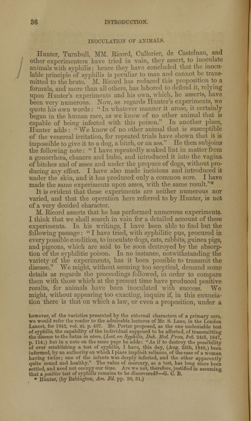 INOCULATION OF ANIMALS. / Hunter, Turnbull, MM. Ricord, Cullcrier, de Castelnau, and other experimenters have tried in vain, thoy assert, to inoculate animals with syphilis; hence they have concluded that the inocu- lable principled syphilis is peculiar to man and cannot be trans- mitted to the brute. M. Ricord has reduced this proposition to a formula, and more than all others, has labored to defend it, relying upon Hunter's experiments and his own, which, he asserts, have been very numerous. Now, as regards Hunter's experiments, we quote his own words :  In whatever manner it arose, it certainly began in the human race, as we know of no other animal that is capable of being infected with this poison. In another place, Hunter adds :  We know of no other animal that is susceptible of the venereal irritation, for repeated trials have shown that it is impossible to give it to a dog, a bitch, or an ass. He then subjoins the following note: I have repeatedly soaked lint in matter from a gonorrhoea, chancre and bubo, and introduced it into the vagina of bitches and of asses and under the prepuce of dogs, without pro- ducing any effect. I have also made incisions and introduced it under the skin, and it has produced only a common sore. I have made the same experiments upon asses, with the same result.* It is evident that these experiments are neither numerous nor varied, and that the operation here referred to by Hunter, is not of a very decided character. M. Ricord asserts that he has performed numerous experiments. I think that we shall search in vain for a detailed account of these experiments. In his writings, I have been able to find but the following passage: I have tried, with syphilitic pus, procured in every possible condition, to inoculate dogs, cats, rabbits, guinea pigs, and pigeons, which are said to be soon destroyed by the absorp- tion of the syphilitic poison. In no instance, notwithstanding the variety of the experiments, has it been possible to transmit the disease. We might, without seeming too sceptical, demand some details as regards the proceedings followed, in order to compare them with those which at the present time have produced positive results, for animals have been inoculated with success. We might, without appearing too exacting, inquire if, in this enuncia- tion there is that on which a law, or even a proposition, under a however, of the varieties presented by the external characters of a primary sore, we -would refer the reader to the admirable lectures of Mr. S. Lane, in the London Lancet, for 1842, vol. xi. p. 497. _ Mr. Porter proposed, as the one undeniable test of syphilis, the capability of the individual supposed to be affected, of transmitting the disease to the foetus in utero, (Led. on Syphilis, Bub. Med. Press, leb. 24th, 1847, p. 114;) but in a note on the same page he adds: As if to destroy the possibility of ever establishing a test of syphilis, I have, this day, (Aug. 25th, 1846,) been informed, by an authority on which I place implicit reliance, of the case of a -woman having twins; one of the infants was deeply infected, and the other apparently quite sound and healthy. The value of mercury, a3 a test, has long since been settled, and need not occupy our time. Are -we not, therefore, justified in assuming that a positive test of syphilis remains to be discovered?—G. C. B. * Hunter, (by Babiugton, Am. Ed. pp. 20, 31.)