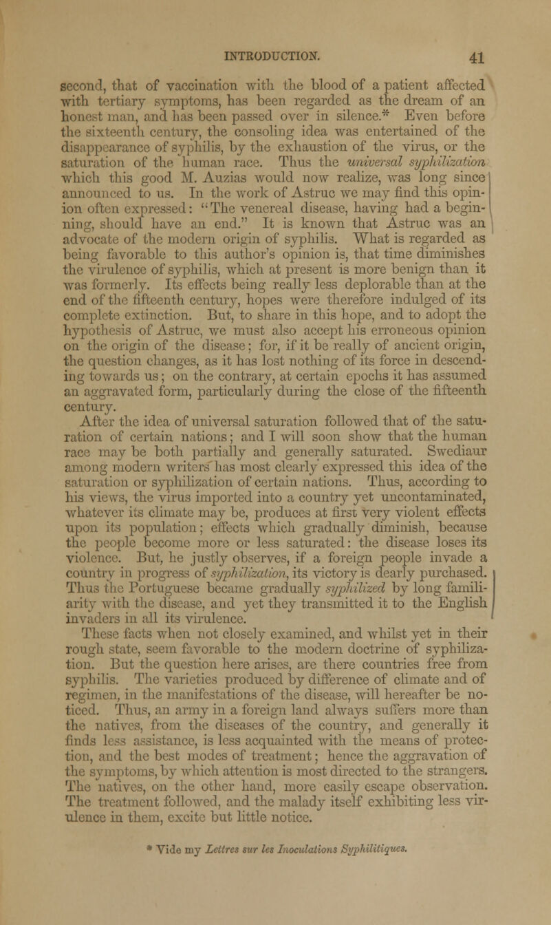 second, that of vaccination with the blood of a patient affected with tertiary symptoms, has been regarded as the dream of an honest man, and lias been passed over in silence.* Even before ixteenth century, the consoling idea was entertained of the disappearance of syphilis, by the exhaustion of the virus, or the saturation of the human race. Thus the universal syphilization which this good M. Auzias would now realize, was long since announced to us. In the work of Astruc we may find this opin- ion often expressed: The venereal disease, having had a begin- ning, should have an end. It is known that Astruc was an advocate of the modern origin of syphilis. What is regarded as being favorable to this author's opinion is, that time diminishes the virulence of syphilis, which at present is more benign than it was formerly. Its effects being really less deplorable than at the end of the fifteenth century, hopes were therefore indulged of its complete extinction. But, to share in this hope, and to adopt the hypothesis of Astruc, we must also accept his erroneous opinion on the origin of the disease; for, if it be really of ancient origin, the question changes, as it has lost nothing of its force in descend- ing towards us; on the contrary, at certain epochs it has assumed an aggravated form, particularly during the close of the fifteenth, century. After the idea of universal saturation followed that of the satu- ration of certain nations; and I will soon show that the human race may be both partially and generally saturated. Swediaur among modern writers' has most clearly expressed this idea of the saturation or syphilization of certain nations. Thus, according to his views, the virus imported into a country yet uncontaminated, whatever its climate may be, produces at first very violent effects upon its population; effects which gradually diminish, because the people become more or less saturated: the disease loses its violence. But, he justly observes, if a foreign people invade a country in progress of syphilization, its victory is dearly purchased. Thus the Portuguese became gradually syphilized by long famili- arity with the disease, and yet they transmitted it to the English invaders in all its virulence. le facts when not closely examined, and whilst yet in their rough state, seem favorable to the modern doctrine of syphiliza- tion. But the question here arises, are there countries free from syphilis. The varieties produced by difference of climate and of regimen, in the manifestations of the disease, will hereafter be no- ticed. Thus, an army in a foreign land always suffers more than the natives, from the diseases of the country, and generally it find distance, is less acquainted with the means of protec- tion, and the best modes of treatment; hence the aggravation of the symptoms, by -which attention is most directed to the strangers. The , on the other hand, more easily escape observation. The treatment followed, and the malady itself exhibiting less vir- ulence in them, excite but little notice. * Vide my Letircs sur les Inoculations Sypldliliques.