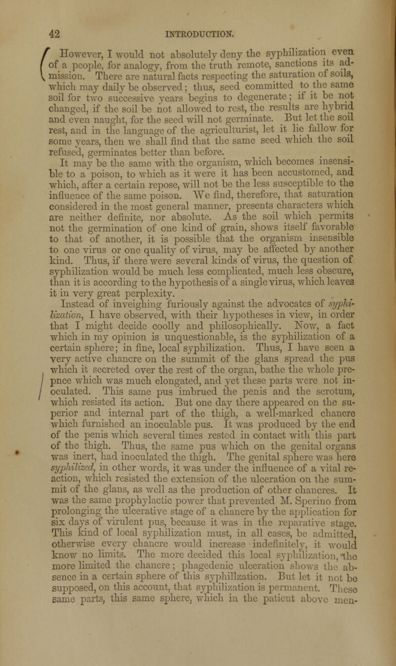 / However, I would not absolutely deny the syphilization even [ of a people, for analogy, from the truth remote, sanctions its ad- V mission. There are natural facts respecting the saturation of soils, which may daily be observed; thus, seed committed to the same soil for two successive years begins to degenerate; if it be not changed, if the soil be not allowed to rest, the results are hybrid and even naught, for the seed will not germinate. _ But let the soil rest, and in the language of the agriculturist, let it lie fallow for some years, then we shall find that the same seed which the soil refused, germinates better than before. It may be the same witli the organism, which becomes insensi- ble to a poison, to which as it were it has been accustomed, and which, after a certain repose, will not be the less susceptible to the influence of the same poison. We find, therefore, that saturation considered in the most general manner, presents characters which are neither definite, nor absolute. As the soil which permits not the germination of one kind of grain, shows itself favorable to that of another, it is possible that the organism insensible to one virus or one quality of virus, may be affected by another kind. Thus, if there were several kinds of virus, the question of syphilization would be much less complicated, much less obscure, than it is according to the hypothesis of a single virus, which leaves it in very great perplexity. Instead of inveighing furiously against the advocates of syphi- lization, I have observed, with their hypotheses in view, in order that I might decide coolly and philosophically. Now, a fact which in my opinion is unquestionable, is the syphilization of a certain sphere; in fine, local syphilization. Thus, I have seen a very active chancre on the summit of the glans spread the pus which it secreted over the rest of the organ, bathe the whole pre- puce which was much elongated, and yet these parts were not in- oculated. This same pus imbrued the penis and the scrotum, which resisted its action. But one day there appeared on the su- perior and internal part of the thigh, a well-marked chancre which furnished an inoculable pus. It was produced by the end of the penis which several times rested in contact with this part of the thigh. Thus, the same pus which on the genital organs was inert, had inoculated the thigh. The genital sphere was here syphiltzed, in other words, it was under the influence of a vital re- action, which resisted the extension of the ulceration on the sum- mit of the glans, as well as the production of other chancres. It was thesame prophylactic power that prevented M. Spcrino from prolonging the ulcerative stage of a chancre by the application for six days of virulent pus, because it was in the reparative stage. This kind of local syphilization must, in all cases, be admitted, otherwise every chancre would increase indefinitely, it would know no limits. The more decided this local lion, the more limited the chancre; phagedenic ulceration shows the ab- sence in a certain sphere of this syphilization. But let it not be supposed, on this account, that syphilization is permanent These same parts, this same sphere, which in the patient above men-