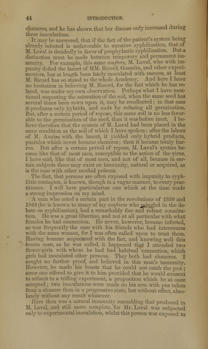 chancres, and he has shown that her disease only increased during these inoculations. . It mav be answered, that if the fact of the patients system being already 'infected is unfavorable to curative syphilization, that of M. Laval is decidedly in favor of prophylactic syphilization. But a distinction must be made between temporary and permanent im- munity. For example, this same confrere, M. Laval, who with im- punity defied the lancet of MM. Ricord, Gosselin, and other experi- menters, lias at length been lately inoculated with success, at least M. Ricord has so stated to the whole Academy. And here I have no hesitation in believing M. Ricord, for the fact which he has re- lated, was under my own observation. Perhaps what I have men- tioned respecting the saturation of the soil, when the same seed has several times been sown upon it, may be recollected ; in that case it produces only hybrids, and ends by refusing all germination. But, after a certain period of repose, this same soil is no less favor- able to the germination of the seed, than it was before inert. I be- lieve therefore that the system of M. Laval had been placed in the same condition as the soil of which T have spoken: after the labors of M. Auzi^s with the lancet, it yielded only hybrid products, pustules which never became chancres; then it became totaly bar- ren. But after a certain period of repose, M. Laval's system be- came like that of most men, susceptible to the action of the virus. I have said, like that of most men, and not of all, because in cer- tain subjects there may exist an immunity, natural or acquired, as is the case with other morbid poisons. The fact, that persons are often exposed with impunity to syph- ilitic contagion, is known, though in a vague manner, to every prac- titioner. I will here particularize one which at the time made a strong impression on my mind. A man who acted a certain part in the revolutions of 1830 and 1848 (he is known to many of my confreres who jajngled in the de- bate on syphilization), had a remarkably fine and robust constitu- tion. He was a great libertine, and not at all particular with what females he had connection. lie never, however, became infected, as was frequently the case with his friends who had intercourse with the same woman, for I was often called upon to treat them. Having became acquainted with the fact, and knowing well this brazen man, as he was called, it happened that I attended two flower-girls with whom he had had habitual connection, which girls had inoculated other persons. They both had chancres. I sought no further proof, and believed in this man's immunity. However, he made his boasts that he could not catch the pox; some one offered to give it to him provided that he would consent to submit to a trifling experiment, a proposition which he at once accepted ; two inoculations were made on his arm with pus taken from a chancre then in a progressive state, but without effect, abso- lutely without any result whatever. Here then was a natural immunity resembling that produced in M. Laval, and still more complete, for Mr. Laval was subjected only to experimental inoculation, whilst this person was exposed to