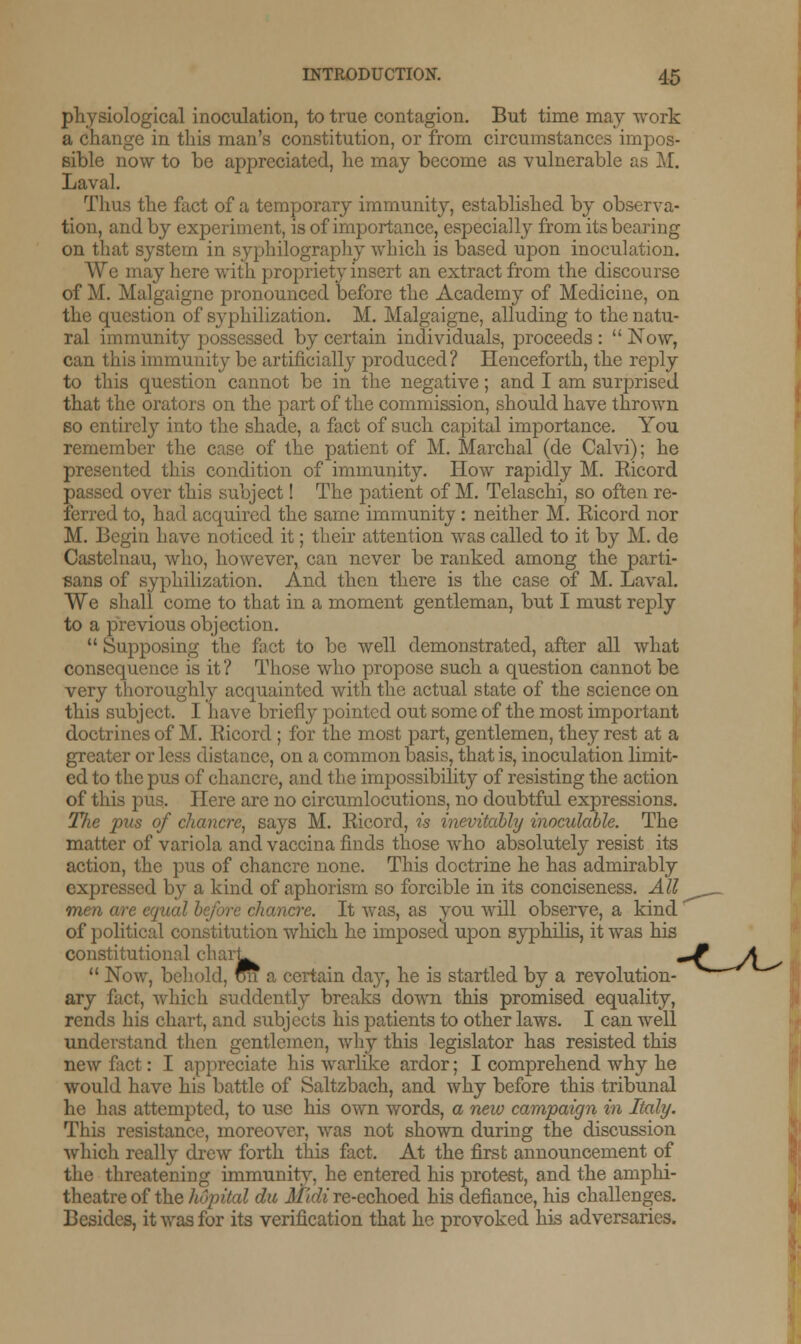 physiological inoculation, to true contagion. But time may work a change in this man's constitution, or from circumstances impos- sible now to be appreciated, he may become as vulnerable as M. Laval. Thus the fact of a temporary immunity, established by observa- tion, and by experiment, is of importance, especially from its bearing on that system in syphilography which is based upon inoculation. We may here with propriety insert an extract from the discourse of M. Malgaigne pronounced before the Academy of Medicine, on the question of syphilization. M. Malgaigne, alluding to the natu- ral immunity possessed by certain individuals, proceeds :  Now, can this immunity be artificially produced? Henceforth, the reply to this question cannot be in the negative; and I am surprised that the orators on the part of the commission, should have thrown so entirely into the shade, a fact of such capital importance. You remember the case of the patient of M. Marchal (de Calvi); he presented this condition of immunity. How rapidly M. Eicord passed over this subject! The patient of M. Telaschi, so often re- ferred to, had acquired the same immunity: neither M. Eicord nor M. Begin have noticed it; their attention was called to it by M. de Castelnau, who, however, can never be ranked among the parti- sans of syphilization. And then there is the case of M. Laval. We shall come to that in a moment gentleman, but I must reply to a previous objection.  Supposing the fact to be well demonstrated, after all what consequence is it? Those who propose such a question cannot be very thoroughly acquainted with the actual state of the science on this subject. I have briefly pointed out some of the most important doctrines of M. Eicord ; for the most part, gentlemen, they rest at a greater or less distance, on a common basis, that is, inoculation limit- ed to the pus of chancre, and the impossibility of resisting the action of this pus. Here are no circumlocutions, no doubtful expressions. The pus of chancre, says M. Eicord, is inevitably inoculable. The matter of variola and vaccina finds those who absolutely resist its action, the pus of chancre none. This doctrine he has admirably expressed by a kind of aphorism so forcible in its conciseness. All men are equal before chancre. It was, as you will observe, a kind of political constitution which he imposed upon syphilis, it was his constitutional cliarL ^P A*  Now, behold, on a certain day, he is startled by a revolution- ary fact, which suddently breaks down this promised equality, rends his chart, and subjects his patients to other laws. I can well understand then gentlemen, why this legislator has resisted this new fact: I appreciate his warlike ardor; I comprehend why he would have his battle of Saltzbach, and why before this tribunal he has attempted, to use his own words, a new campaign in Italy. This resistance, moreover, was not shown during the discussion which really drew forth this fact. At the first announcement of the threatening immunity, he entered his protest, and the amphi- theatre of the hopital du Midi re-echoed his defiance, his challenges. Besides, it was for its verification that he provoked his adversaries.