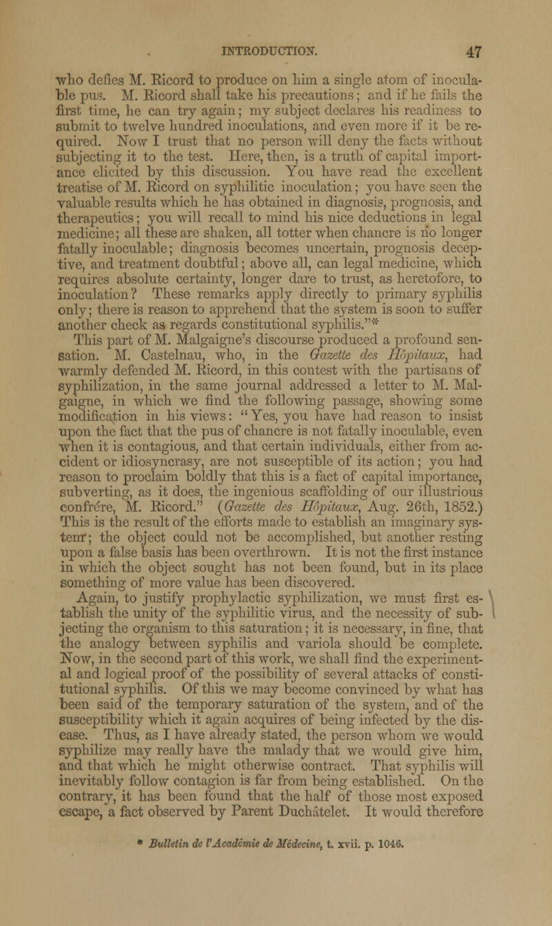 ■who defies M. Eicord to produce on him a single atom of inocula- ble pus. M. Eicord shall take his precautions; and if he fails the first time, he can try again; my subject declares his readiness to submit to twelve hundred inoculations, and even more if it be re- quired. Now I trust that no person will deny the facts without subjecting it to the test. Here, then, is a truth of capital import- ance elicited by this discussion. You have read the excellent treatise of M. Eicord on syphilitic inoculation; you have seen the valuable results which he has obtained in diagnosis, prognosis, and therapeutics; you will recall to mind his nice deductions in legal medicine; all these are shaken, all totter when chancre is no longer fatally inoculable; diagnosis becomes uncertain, prognosis decep- tive, and treatment doubtful; above all, can legal medicine, which requires absolute certainty, longer dare to trust, as heretofore, to inoculation? These remarks apply directly to primary syphilis only; there is reason to apprehend that the system is soon to suffer another check as regards constitutional syphilis.* This part of M. Malgaigne's discourse produced a profound sen- sation. M. Castelnau, who, in the Gazette des Hojntaux, had warmly defended M. Eicord, in this contest with the partisans of syphilization, in the same journal addressed a letter to M. Mal- gaigne, in which we find the following passage, showing some modification in his views:  Yes, you have had reason to insist upon the fact that the pus of chancre is not fatally inoculable, even when it is contagious, and that certain individuals, either from ac- cident or idiosyncrasy, are not susceptible of its action; you had reason to proclaim boldly that this is a fact of capital importance, subverting, as it does, the ingenious scaffolding of our illustrious confrere, M. Eicord. (Gazette des ir>j)itaux, Aug. 26th, 1852.) This is the result of the efforts made to establish an imaginary sys- tem* ; the object could not be accomplished, but another resting upon a false basis has been overthrown. It is not the first instance in which the object sought has not been found, but in its place something of more value has been discovered. Again, to justify prophylactic syphilization, we must first es- tablish the unity of the syphilitic virus, and the necessity of sub- jecting the organism to this saturation; it is necessary, in fine, that the analogy between syphilis and variola should be complete. Now, in the second part of this work, we shall find the experiment- al and logical proof of the possibility of several attacks of consti- tutional syphilis. Of this we may become convinced by what has been said of the temporary saturation of the system, and of the susceptibility which it again acquires of being infected by the dis- ease. Thus, as I have already stated, the person whom we would syphilize may really have the malady that we would give him, and that which he might otherwise contract. That syphilis will inevitably follow contagion is far from being established. On the contrary, it has been found that the half of those most exposed escape, a fact observed by Parent Duchatelet. It would therefore * Bulletin de VAcademie de Midecine, t. xvii. p. 1046.