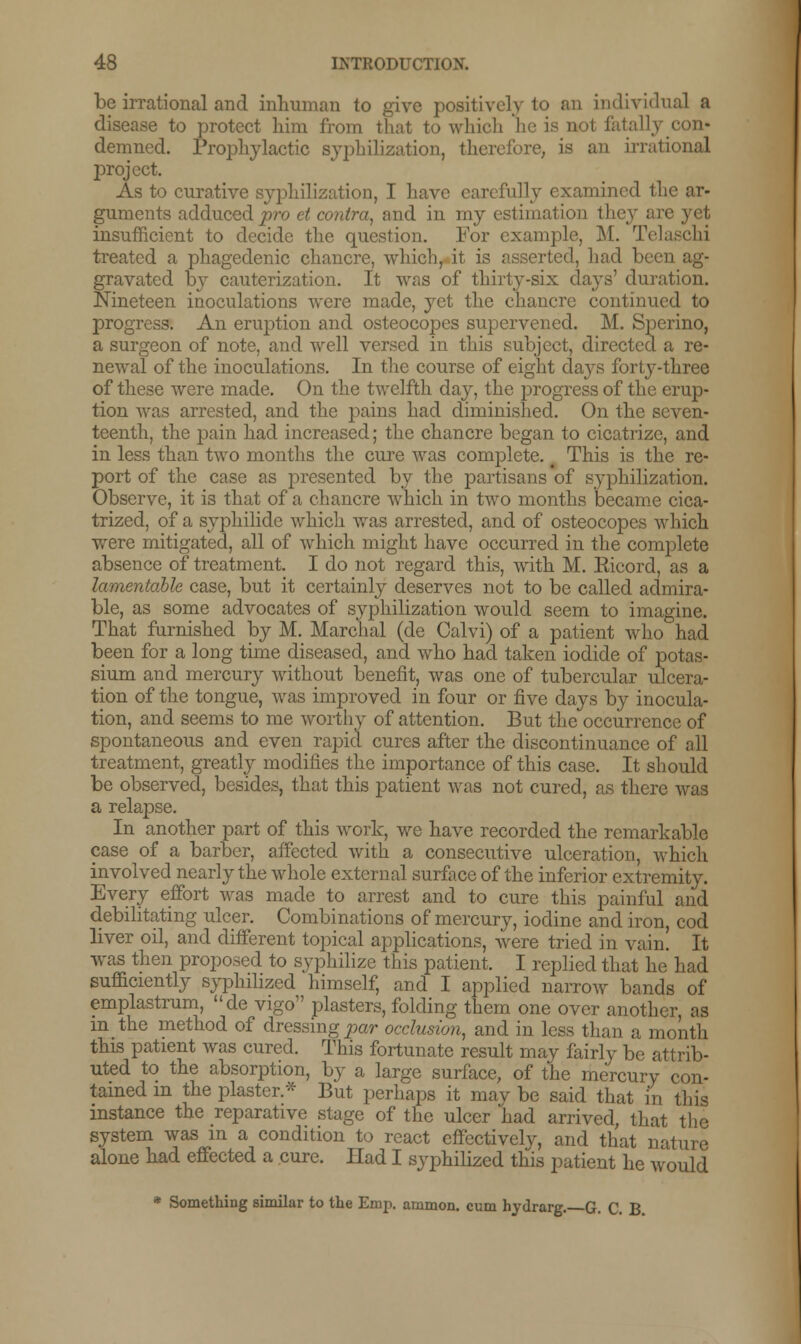 be irrational and inhuman to give positively to an individual a disease to protect him from that to which he is not fatally con- demned. Prophylactic syphilization, therefore, is an irrational project. As to curative syphilization, I have carefully examined the ar- guments adduced pro et contra, and in my estimation they are yet insufficient to decide the question. For example, M. Tel treated a phagedenic chancre, which, it is asserted, had been ag- gravated by cauterization. It was of thirty-six days' duration. Nineteen inoculations were made, yet the chancre continued to progress. An eruption and osteocopes supervened. M. Sperino, a surgeon of note, and well versed in this subject, directed a re- newal of the inoculations. In the course of eight daj^s forty-three of these were made. On the twelfth day, the progress of the erup- tion was arrested, and the pains had diminished. On the seven- teenth, the pain had increased; the chancre began to cicatrize, and in less than two months the cure was complete. # This is the re- port of the case as presented by the partisans of syphilization. Observe, it is that of a chancre which in two months became cica- trized, of a syphilide which was arrested, and of osteocopes which were mitigated, all of which might have occurred in the complete absence of treatment. I do not regard this, with M. Eicord, as a lamentable case, but it certainly deserves not to be called admira- ble, as some advocates of syphilization would seem to imagine. That furnished by M. Marchal (de Calvi) of a patient who had been for a long time diseased, and who had taken iodide of potas- sium and mercury without benefit, was one of tubercular ulcera- tion of the tongue, was improved in four or five days by inocula- tion, and seems to me worthy of attention. But the occurrence of spontaneous and even rapid cures after the discontinuance of all treatment, greatly modifies the importance of this case. It should be observed, besides, that this patient was not cured, as there was a relapse. In another part of this work, we have recorded the remarkable case of a barber, affected with a consecutive ulceration, which involved nearly the whole external surface of the inferior extremity. Every effort was made to arrest and to cure this painful and debilitating ulcer. Combinations of mercury, iodine and iron, cod liver oil, and different topical applications, were tried in vain. It was then proposed to syphilize this patient, I replied that he had sufficiently syphilized himself, and I applied narrow bands of emplastrum, de vigo plasters, folding them one over another as m the method of dressing par occlusion, and in less than a month this patient was cured. This fortunate result may fairly be attrib- uted to the absorption, by a large surface, of the mercury con- tained in the plaster.* But perhaps it may be said that in this instance the reparative stage of the ulcer had arrived, that the system was in a condition to react effectively, and that nature alone had effected a cure. Had I syphilized this patient he would * Something similar to the Emp. ammon. cum hydrarg. G. C. B