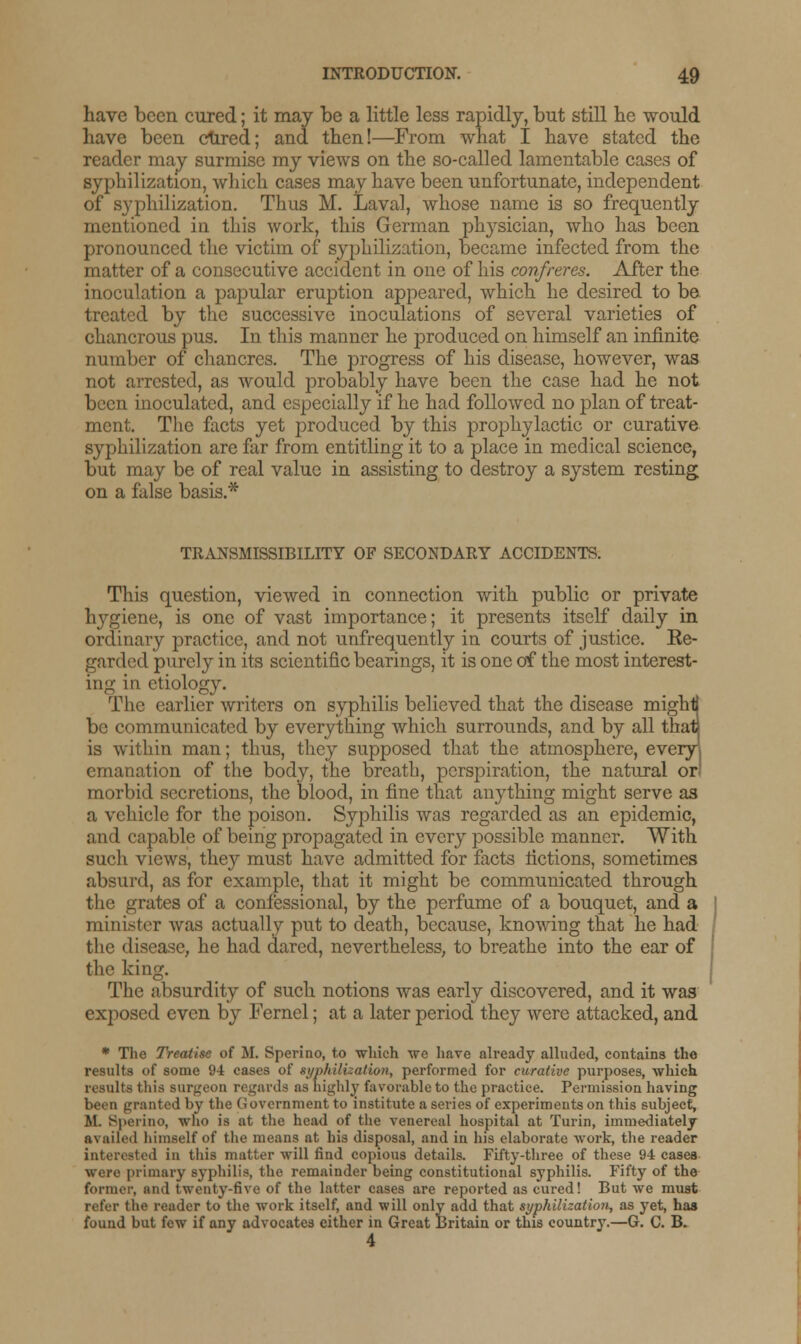 have been cured; it may be a little less rapidly, but still he would have been cured; and then!—From what I have stated the reader may surmise my views on the so-called lamentable cases of syphilization, which cases may have been unfortunate, independent of syphilization. Thus M. Laval, whose name is so frequently mentioned in this work, this German physician, who has been pronounced the victim of syphilization, became infected from the matter of a consecutive accident in one of his confreres. After the inoculation a papular eruption appeared, which he desired to be treated by the successive inoculations of several varieties of chancrous pus. In this manner he produced on himself an infinite number of chancres. The progress of his disease, however, was not arrested, as would probably have been the case had he not been inoculated, and especially if he had followed no plan of treat- ment. The facts yet produced by this prophylactic or curative syphilization are far from entitling it to a place in medical science, but may be of real value in assisting to destroy a system resting on a false basis.* TRANSMISSIBILITY OF SECONDARY ACCIDENTS. This question, viewed in connection with public or private hygiene, is one of vast importance; it presents itself daily in ordinary practice, and not unfrequently in courts of justice. Ee- garded purely in its scientific bearings, it is one of the most interest- ing in etiology. The earlier writers on syphilis believed that the disease mighti be communicated by everything which surrounds, and by all thatj is within man; thus, they supposed that the atmosphere, everyl emanation of the body, the breath, perspiration, the natural or morbid secretions, the blood, in fine that anything might serve as a vehicle for the poison. Syphilis was regarded as an epidemic, and capable of being propagated in every possible manner. With such views, they must have admitted for facts fictions, sometimes absurd, as for example, that it might be communicated through the grates of a confessional, by the perfume of a bouquet, and a minister was actually put to death, because, knowing that he had the disease, he had dared, nevertheless, to breathe into the ear of the king. The absurdity of such notions was early discovered, and it was exposed even by Fernel; at a later period they were attacked, and * The Treatise of M. Sperino, to which we have already alluded, contains the results of some 94 cases of syphilization, performed for curative purposes, which results this surgeon regards as highly favorable to the practice. Permission having been granted by the (Government to institute a series of experiments on this subject, M. Sperino, who is at the head of the venereal hospital at Turin, immediately availed himself of the means at his disposal, and in his elaborate work, the reader interested in this matter will find copious details. Fifty-three of these 94 cases were primary syphilis, the remainder being constitutional syphilis. Fifty of the former, and twenty-five of the latter cases are reported as cured! But we must refer the reader to the work itself, and will only add that syphilization, as yet, has found but few if any advocates either in Great Britain or this country.—G. C. B. 4