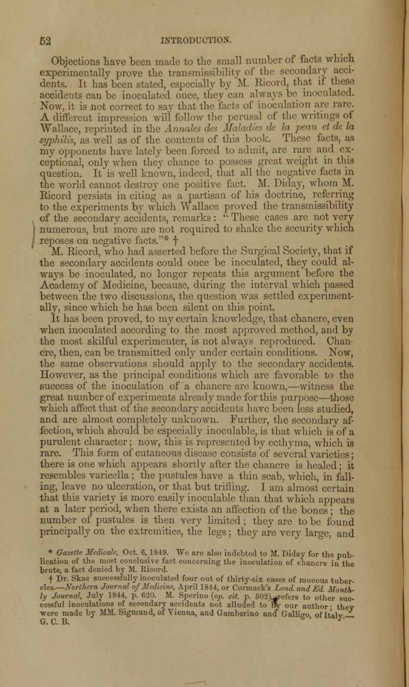 Objections have been made to the small number of facts which experimentally prove the transmiasibility of the secondary acci- dents. It has been stated, especially by M. Ricord, that if these accidents can be inoculated once, they can always be inoculated. Now, it is not correct to say that the facts of inoculation arc rare. A different impression will follow the perusal of the writings of Wallace, reprinted in the Annates des Maladies tie la peau et de la syphilis, as well as of the contents of this book. These facts, as my opponents have lately been forced to admit, are rare and ex- ceptional, only when they chance to possess great weight in this question. It is well known, indeed, that all the negative facts in the world cannot destroy one positive fact. M. Diday, whom M. Ricord persists in citing as a partisan of his doctrine, referring to the experiments by which Wallace proved the transmiasibility of the secondary accidents, remarks :  These cases are not very- numerous, but more are not required to shake the security which reposes on negative facts.'1* f M. Ricord, who had asserted before the Surgical Society, that if the secondary accidents could once be inoculated, they could al- ways be inoculated, no longer repeats this argument before the Academy of Medicine, because, during the interval which passed between the two discussions, the question was settled experiment- ally, since which he has been silent on this point. It has been proved, to my certain knowledge, that chancre, even when inoculated according to the most approved method, and by the most skilful experimenter, is not always reproduced. Chan- cre, then, can be transmitted only under certain conditions. Now, the same observations should apply to the secondary accidents. However, as the principal conditions which are favorable to tho success of the inoculation of a chancre are known,—witness the great number of experiments already made for this purpose—those which affect that of the secondary accidents have been less studied, and are almost completely unknown. Further, the secondary af- fection, which should be especially inoculable, is that which is of a purulent character; now, this is represented by ecthyma, which is rare. This form of cutaneous disease consists of several varieties; there is one which appears shortly after the chancre is healed; it resembles varicella ; the pustules have a thin scab, which, in fall- ing, leave no ulceration, or that but trilling. I am almost certain that this variety is more easily inoculable than that which appears at a later period, when there exists an affection of the bones ; the number of pustules is then very limited; they are to be found principally on the extremities, the legs; they are very large, and * Gazette Medicale, Oct. 6, 1849. We are also indebted to M. Diday for the pub- lication of the most conclusive fact concerning the inoculation of chancre in the brute, a fact denied by M. Ricord. f Dr. Skae successfully inoculated four out of thirty-six cases of mucous tuber- cles.—Northern Journal of Medicine, April 1844, or Cormack's Lond.andEd. Month- ly Journal, July 1844, p. 620. M. Sperino (op. cit. p. 502)^refers to other suc- cessful inoculations of secondary accidents not alluded to 9y our author • they ■were made by MM. Sigmund, of Vienna, and Gamberino and Galligo, of Italy.—■ G. C. B.