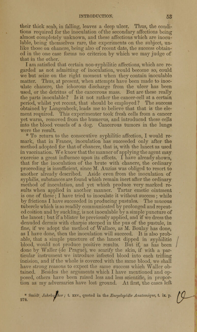 their thick scab, in falling, leaves a deep ulcer. Thus, the condi- tions required for the inoculation of the secondary affections being almost completely unknown, and these affections which are inocu- lable, being themselves rare, the experiments on the subject, un- like those on chancre, being also of recent date, the success obtain- ed in the one case forms no criterion by which we may judge of that in the other. I am satisfied that certain nou-syphilitic affections, which are re- garded as not admitting of inoculation, would become so, could we but seize on the right moment when they contain inoculable matter. Thus, at present, when attempts have been made to inoc- ulate chancre, the ichorous discharge from the ulcer has been used, or the detritus of the cancerous mass. But are these really the parts inoculable ? Is it not rather the cancer-cell at a certain period, whilst yet recent, that should be employed ? The success obtained by Langenbeck, leads me to believe that that is the ele- ment required. This experimenter took fresh cells from a cancer yet warm, removed from the humerus, and introduend these cells into the blood vessels of a dog. Cancerous tumors in the lungs were the result. * To return to the consecutive syphilitic affection, I would re- mark, that in France, inoculation has succeeded only after the method adopted for that of chancre, that is, with the lancet as used in vaccination. We know that the manner of applying the agent may exercise a great influence upon its effects. I have already shown, that for the inoculation of the brute with chancre, the ordinary proceeding is insufficient, since M. Auzias was obliged to resort to another already described. Aside even from the inoculation of syphilis, substances are found which remain inert after the ordinary method of inoculation, and yet which produce very marked re- sults when applied in another manner. Tartar emetic ointment is one of these; I have tried to inoculate it without success ; while by frictions I have succeeded in producing pustules. The mucous tubercle which is so readily communicated by prolonged and repeat- ed coition and by suckling, is not inoculable by a simple jrancture of the lancet; but if a blister be previously applied, and if we dress the denuded dermis with charpie steeped in the pus of the pustule, in fine, if we adopt the method of Wallace, as M. Boulay has done, as I have done, then the inoculation will succeed. It is also prob- able, that a simple puncture of the lancet dipped in syphilitic blood, would not produce positive results. But if, as has been done by Waller (de Prague), we scarify the skin, if with a par- ticular instrument we introduce infected blood into each trifling incision, and if the whole is covered with the same blood, we shall have strong reasons to expect the same success which Waller ob- tained. Besides the arguments which I have mentioned and op- posed, others have been raised less and less scientific, in propor- tion as my adversaries have lost ground. At first, the cases left * Smidt JahrbuSher ; t. xxv., quoted in the Encyclopedie Anatomique, t. ix. p. 279. f