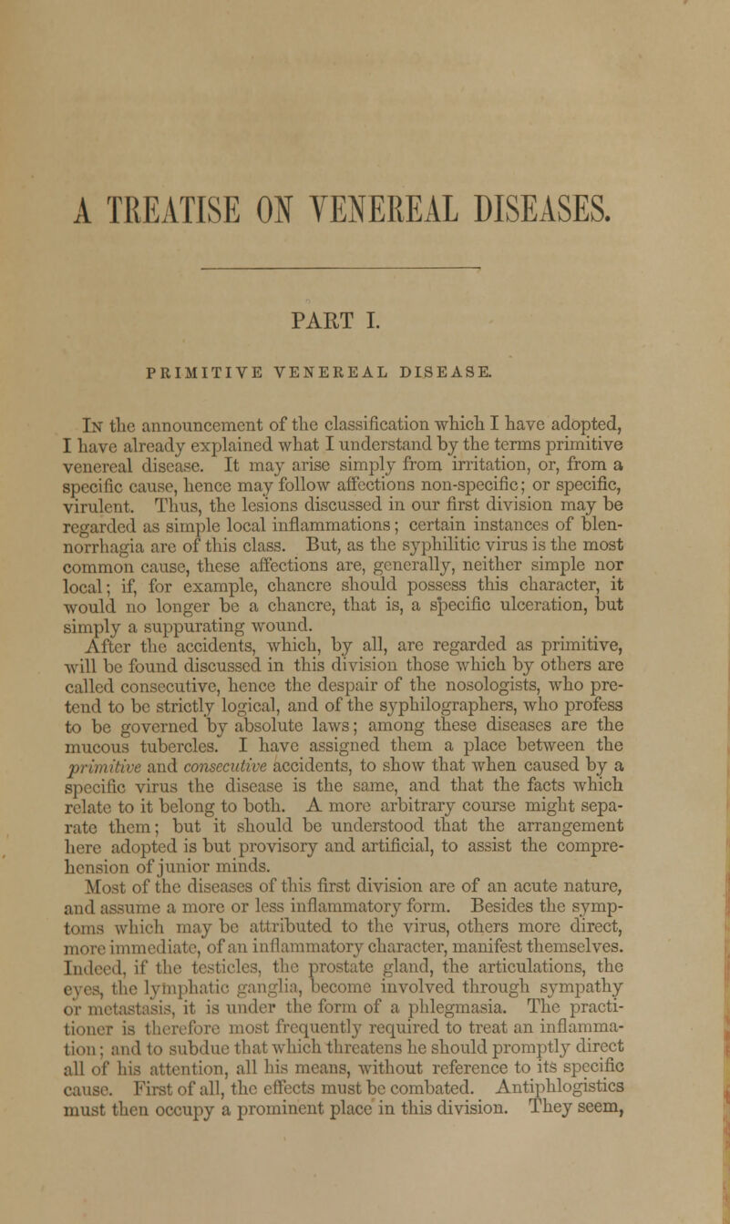 A TREATISE ON VENEREAL DISEASES. PART I. PRIMITIVE VENEREAL DISEASE. In the announcement of the classification which I have adopted, I have already explained what I understand by the terms primitive venereal disease. It may arise simply from irritation, or, from a specific cause, hence may follow affections non-specific; or specific, virulent. Thus, the lesions discussed in our first division may be regarded as simple local inflammations; certain instances of blen- norrhagia are of this class. But, as the syphilitic virus is the most common cause, these affections are, generally, neither simple nor local; if, for example, chancre should possess this character, it would no longer be a chancre, that is, a specific ulceration, but simply a suppurating wound. After the accidents, which, by all, are regarded as primitive, will be found discussed in this division those which by others are called consecutive, hence the despair of the nosologists, who pre- tend to be strictly logical, and of the syphilographers, who profess to be governed by absolute laws; among these diseases are the mucous tubercles. I have assigned them a place between the primitive and consecutive accidents, to show that when caused by a specific virus the disease is the same, and that the facts which relate to it belong to both. A more arbitrary course might sepa- rate them; but it should be understood that the arrangement here adopted is but provisory and artificial, to assist the compre- hension of junior minds. Most of the diseases of this first division are of an acute nature, and assume a more or less inflammatory form. Besides the symp- toms which may be attributed to the virus, others more direct, more immediate, of an inflammatory character, manifest themselves. [ndeed, if the is, the prostate gland, the articulations, the the lymphatic ganglia, become involved through sympathy or metastasis, it is under the form of a phlegmasia. The practi- tioner is therefore most frequently required to treat an inflamma- tion ; and to subdue that which threatens he should promptly direct all of his attention, all his means, without reference to its specific cause. First of all, the effects must be combated. Antiphlogistics must then occupy a prominent place in this division. They seem,