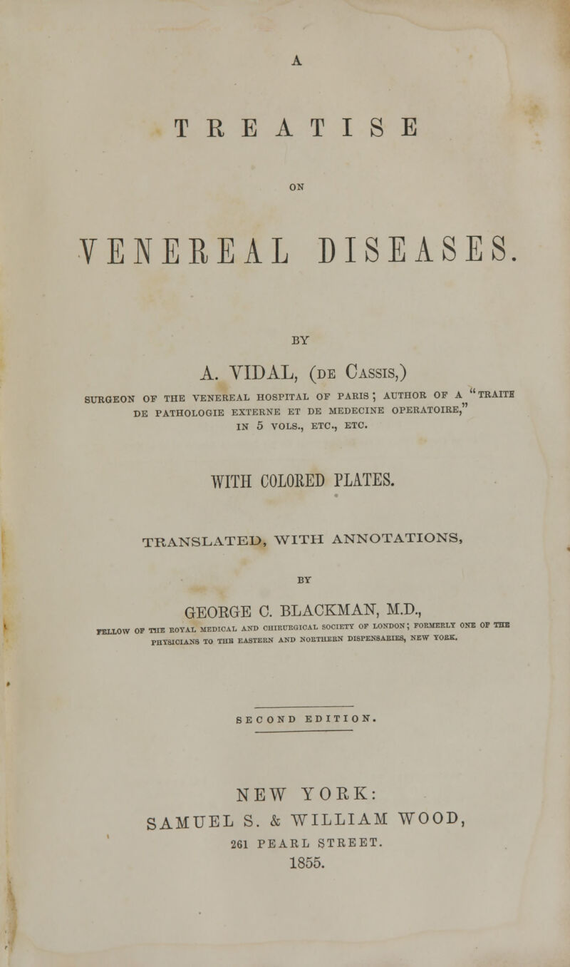 TREATISE VENEREAL DISEASES. BY A. VLDAL, (de Cassis,) SURGEON OF THE VENEREAL HOSPITAL OF PARIS', AUTHOR OF A TRAITH DE PATHOLOGIE EXTERNE ET DE MEDECINE OPERATOIRE, IN 5 VOLS., ETC., ETC. WITH COLORED PLATES. TRANSLATED, WITH ANNOTATIONS, BY GEOEGE C. BLACKMAN, M.D., FELLOW OP THE ROYAL MEDICAL AND CHIRUBGIOAL SOCIETY OP LONDON; FORMERLY ONE OP THE PHYSICIANS TO THB EASTERN AND NORTHERN DISPENSARIES, NEW YORK. SECOND EDITION, NEW YORK: SAMUEL S. & WILLIAM WOOD, 261 PEARL STREET.