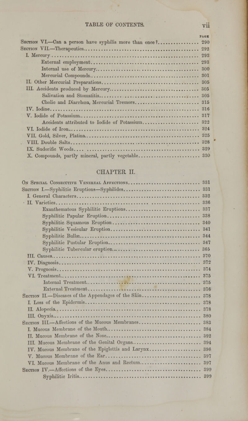 PAGE Section VI.—Can a person have syphilis more than once ? 290 Section VII.—Therapeutics 292 I. Mercury 293 External employment 293 Internal use of Mercury 300 Mercurial Compounds 301 II. Other Mercurial Preparations 305 III. Accidents produced by Mercury 305 Salivation and Stomatitis 305 Cholic and Diarrhoea, Mercurial Tremors 315 IV. Iodine 316 V. Iodide of Potassium 817 Accidents attributed to Iodide of Potassium 322 VI. Iodide of Iron 324 VII. Gold, Silver, Platina 325 VIII. Double Salts 328 IX. Sudorific Woods 329 X. Compounds, partly mineral, partly vegetable 330 CHAPTER II. On Special Consecutive Venereal Affections 331 Section I.—Syphilitic Eruptions—Syphilidcs 331 I. General Characters 332 II. Varieties 336 Exanthematous Syphilitic Eruptions 337 Syphilitic Papular Eruption 338 Syphilitic Squamous Eruption 340 Syphilitic Vesicular Eruption 341 Syphilitic Bulla; 344 Syphilitic Pustular Eruption 347 Syphilitic Tubercular eruption 365 III. Causes 370 IV. Diagnosis 372 V. Prognosis 374 VI. Treatment 375 Internal Treatment 375 External Treatment 376 Section II.—Diseases of the Appendages of the Skin 378 I. Loss of the Epidermis 378 II. Alopecia 378 III. Onyxis 380 Section III.—Affections of the Mucous Membranes 383 I. Mucous Membrane of the Mouth 384 II. Mucous Membrane of the Nose 392 III. Mucous Membraue of the Genital Organs 394 IV. Mucous Membrane of the Epiglottis and Larynx 396 V. Mucous Membrane of the Ear 397 VI. Mucous Membrane of the Anus and Rectum 397 Section IV—Affections of the Eyes 399 Syphilitic Iritis 399