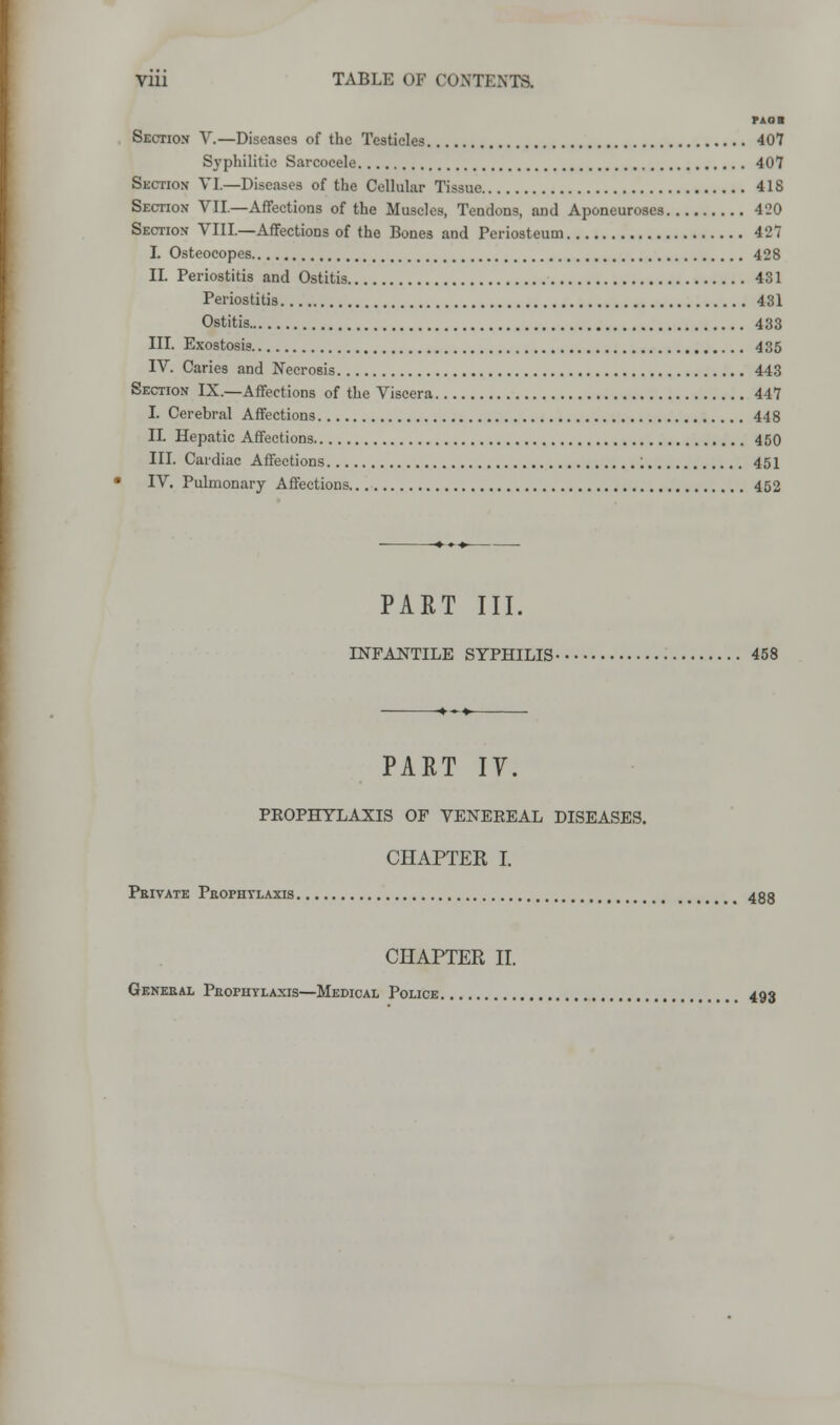 paoii Section V.—Diseases of the Testicles 407 Syphilitic Sarcocele 407 Section VI.—Diseases of the Cellular Tissue 4IS Section VII.—Affections of the Muscles, Tendons, and Aponeuroses 4'20 Section VIII.—Affections of the Bones and Periosteum 4 2 7 I. Osteocopes 428 II. Periostitis and Ostitis 431 Periostitis 431 Ostitis 433 III. Exostosis 435 IV. Caries and Necrosis 443 Section IX.—Affections of the Viscera 447 I. Cerebral Affections 448 IL Hepatic Affections 450 III. Cardiac Affections ; 451 IV. Pulmonary Affections 452 PART III. INFANTILE SYPHILIS 458 PART IV. PEOPHYLAXIS OF VENEEEAL DISEASES. CHAPTER I. Private Prophylaxis 4gg CHAPTER II. General Prophylaxis—Medical Police , 493